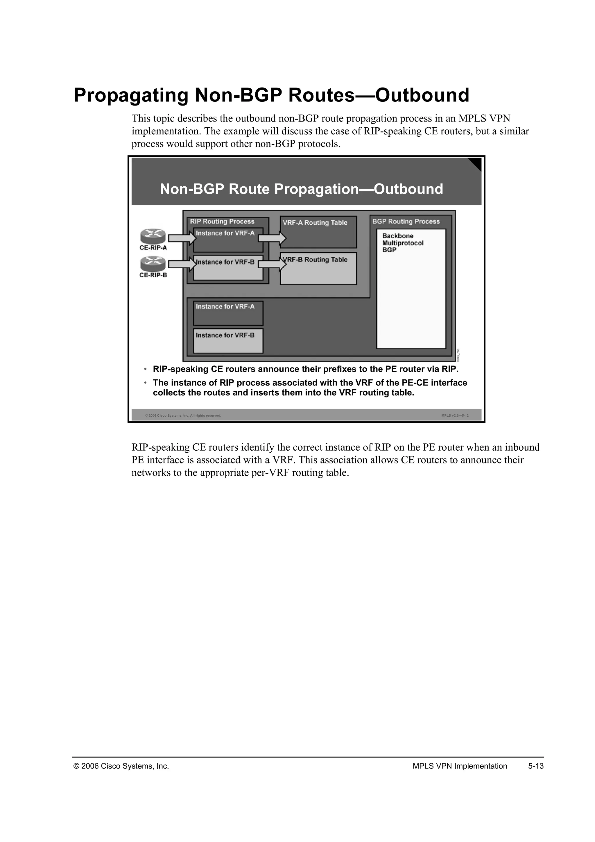 © 2006 Cisco Systems, Inc. MPLS VPN Implementation 5-13
Propagating Non-BGP Routes—Outbound
This topic describes the outbound non-BGP route propagation process in an MPLS VPN
implementation. The example will discuss the case of RIP-speaking CE routers, but a similar
process would support other non-BGP protocols.
© 2006 Cisco Systems, Inc. All rights reserved. MPLS v2.2—5-12
• RIP-speaking CE routers announce their prefixes to the PE router via RIP.
• The instance of RIP process associated with the VRF of the PE-CE interface
collects the routes and inserts them into the VRF routing table.
Non-BGP Route Propagation—Outbound
RIP-speaking CE routers identify the correct instance of RIP on the PE router when an inbound
PE interface is associated with a VRF. This association allows CE routers to announce their
networks to the appropriate per-VRF routing table.
 