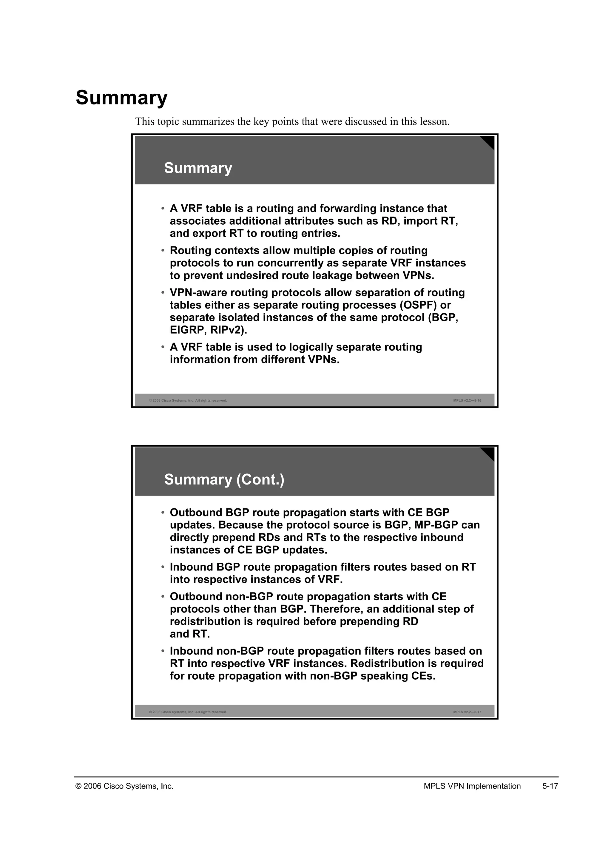 © 2006 Cisco Systems, Inc. MPLS VPN Implementation 5-17
Summary
This topic summarizes the key points that were discussed in this lesson.
© 2006 Cisco Systems, Inc. All rights reserved. MPLS v2.2—5-16
Summary
• A VRF table is a routing and forwarding instance that
associates additional attributes such as RD, import RT,
and export RT to routing entries.
• Routing contexts allow multiple copies of routing
protocols to run concurrently as separate VRF instances
to prevent undesired route leakage between VPNs.
• VPN-aware routing protocols allow separation of routing
tables either as separate routing processes (OSPF) or
separate isolated instances of the same protocol (BGP,
EIGRP, RIPv2).
• A VRF table is used to logically separate routing
information from different VPNs.
© 2006 Cisco Systems, Inc. All rights reserved. MPLS v2.2—5-17
Summary (Cont.)
• Outbound BGP route propagation starts with CE BGP
updates. Because the protocol source is BGP, MP-BGP can
directly prepend RDs and RTs to the respective inbound
instances of CE BGP updates.
• Inbound BGP route propagation filters routes based on RT
into respective instances of VRF.
• Outbound non-BGP route propagation starts with CE
protocols other than BGP. Therefore, an additional step of
redistribution is required before prepending RD
and RT.
• Inbound non-BGP route propagation filters routes based on
RT into respective VRF instances. Redistribution is required
for route propagation with non-BGP speaking CEs.
 
