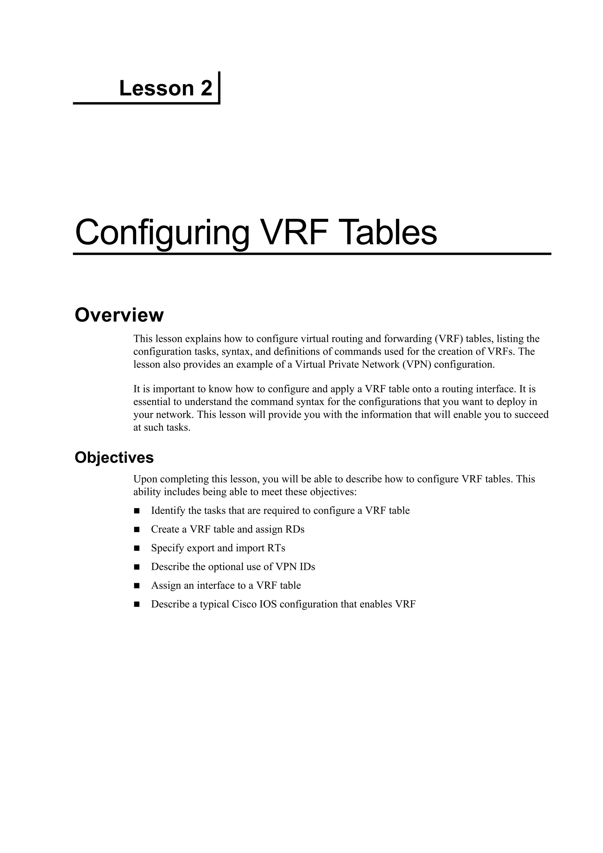 Lesson 2
Configuring VRF Tables
Overview
This lesson explains how to configure virtual routing and forwarding (VRF) tables, listing the
configuration tasks, syntax, and definitions of commands used for the creation of VRFs. The
lesson also provides an example of a Virtual Private Network (VPN) configuration.
It is important to know how to configure and apply a VRF table onto a routing interface. It is
essential to understand the command syntax for the configurations that you want to deploy in
your network. This lesson will provide you with the information that will enable you to succeed
at such tasks.
Objectives
Upon completing this lesson, you will be able to describe how to configure VRF tables. This
ability includes being able to meet these objectives:
Identify the tasks that are required to configure a VRF table
Create a VRF table and assign RDs
Specify export and import RTs
Describe the optional use of VPN IDs
Assign an interface to a VRF table
Describe a typical Cisco IOS configuration that enables VRF
 