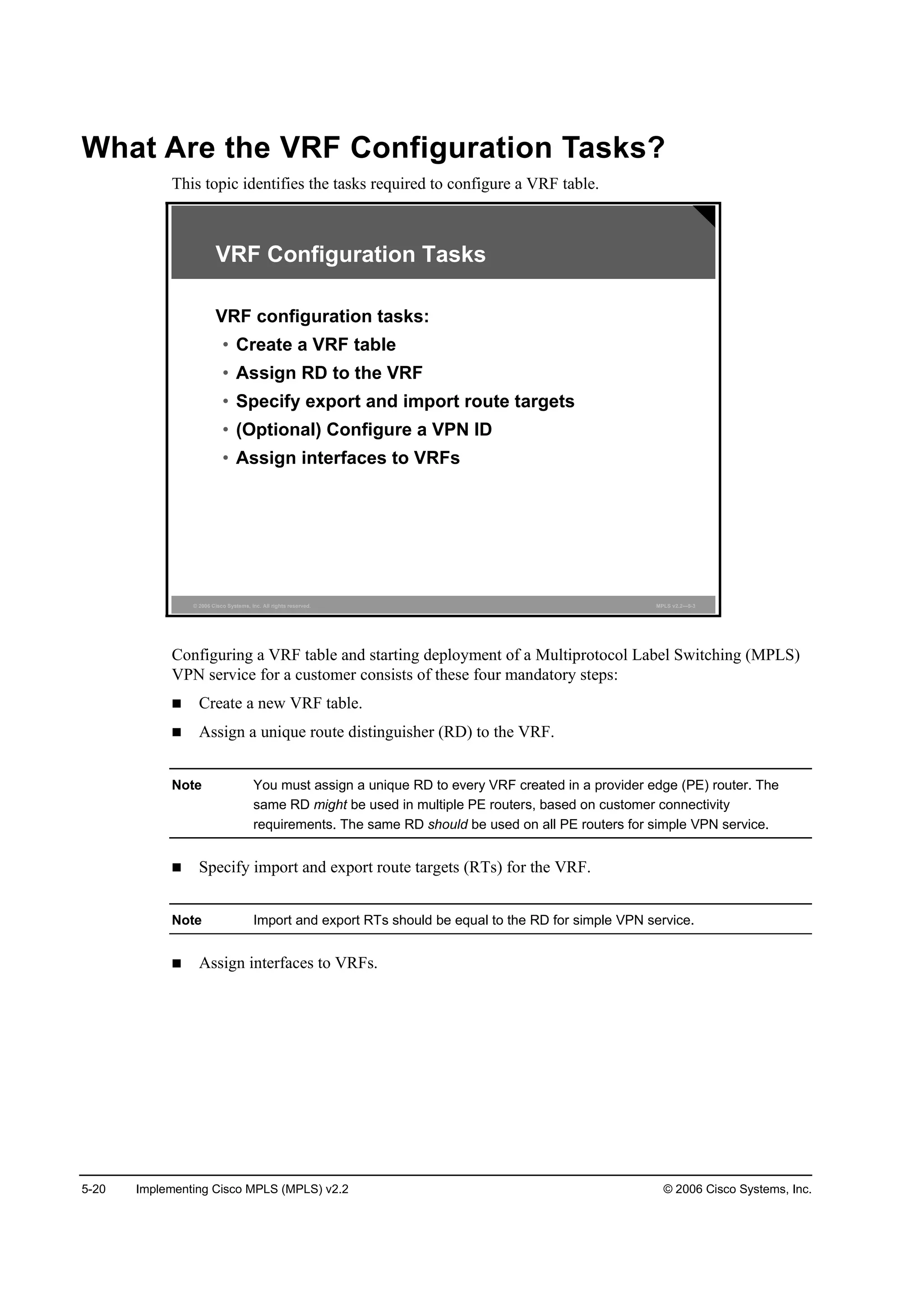 5-20 Implementing Cisco MPLS (MPLS) v2.2 © 2006 Cisco Systems, Inc.
What Are the VRF Configuration Tasks?
This topic identifies the tasks required to configure a VRF table.
© 2006 Cisco Systems, Inc. All rights reserved. MPLS v2.2—5-3
VRF Configuration Tasks
VRF configuration tasks:
• Create a VRF table
• Assign RD to the VRF
• Specify export and import route targets
• (Optional) Configure a VPN ID
• Assign interfaces to VRFs
Configuring a VRF table and starting deployment of a Multiprotocol Label Switching (MPLS)
VPN service for a customer consists of these four mandatory steps:
Create a new VRF table.
Assign a unique route distinguisher (RD) to the VRF.
Note You must assign a unique RD to every VRF created in a provider edge (PE) router. The
same RD might be used in multiple PE routers, based on customer connectivity
requirements. The same RD should be used on all PE routers for simple VPN service.
Specify import and export route targets (RTs) for the VRF.
Note Import and export RTs should be equal to the RD for simple VPN service.
Assign interfaces to VRFs.
 