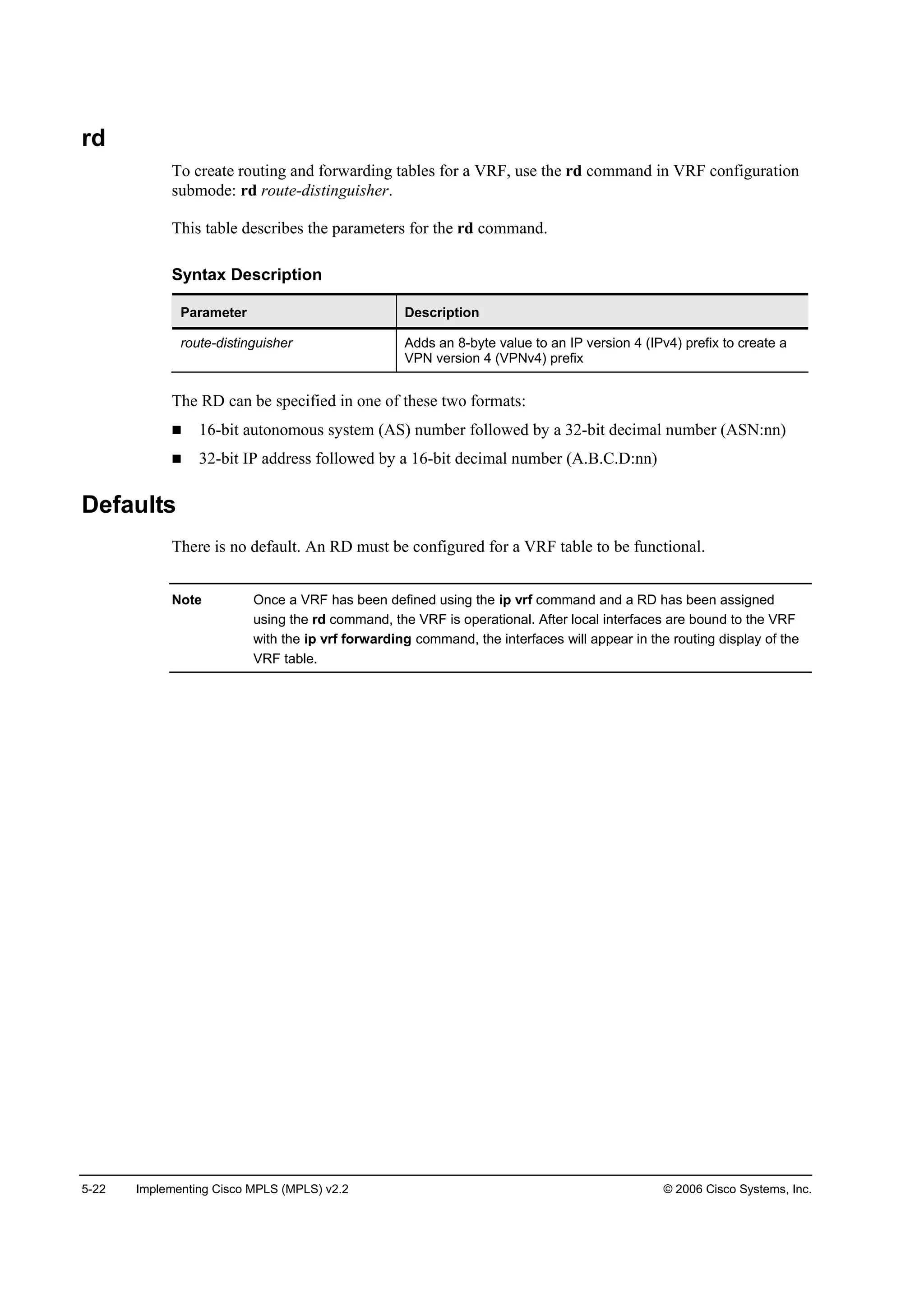 5-22 Implementing Cisco MPLS (MPLS) v2.2 © 2006 Cisco Systems, Inc.
rd
To create routing and forwarding tables for a VRF, use the rd command in VRF configuration
submode: rd route-distinguisher.
This table describes the parameters for the rd command.
Syntax Description
Parameter Description
route-distinguisher Adds an 8-byte value to an IP version 4 (IPv4) prefix to create a
VPN version 4 (VPNv4) prefix
The RD can be specified in one of these two formats:
16-bit autonomous system (AS) number followed by a 32-bit decimal number (ASN:nn)
32-bit IP address followed by a 16-bit decimal number (A.B.C.D:nn)
Defaults
There is no default. An RD must be configured for a VRF table to be functional.
Note Once a VRF has been defined using the ip vrf command and a RD has been assigned
using the rd command, the VRF is operational. After local interfaces are bound to the VRF
with the ip vrf forwarding command, the interfaces will appear in the routing display of the
VRF table.
 