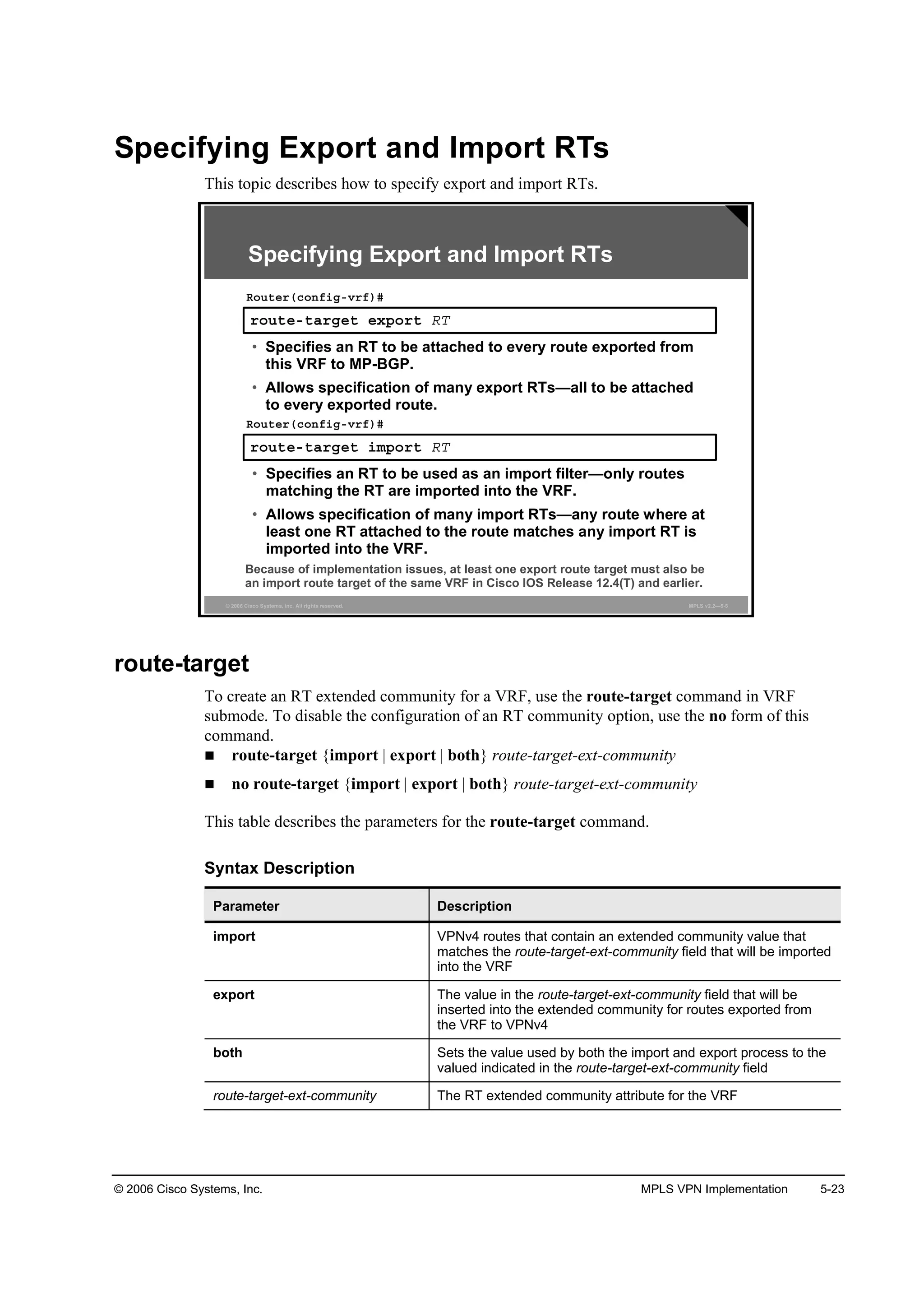 © 2006 Cisco Systems, Inc. MPLS VPN Implementation 5-23
Specifying Export and Import RTs
This topic describes how to specify export and import RTs.
© 2006 Cisco Systems, Inc. All rights reserved. MPLS v2.2—5-5
®±«¬»ó¬ż®ą»¬ »¨°±®¬ ÎĚ
Î±«¬»®ř˝±˛ş·ąóŞ®ş÷ý
• Specifies an RT to be attached to every route exported from
this VRF to MP-BGP.
• Allows specification of many export RTs—all to be attached
to every exported route.
®±«¬»ó¬ż®ą»¬ ·ł°±®¬ ÎĚ
Î±«¬»®ř˝±˛ş·ąóŞ®ş÷ý
• Specifies an RT to be used as an import filter—only routes
matching the RT are imported into the VRF.
• Allows specification of many import RTs—any route where at
least one RT attached to the route matches any import RT is
imported into the VRF.
Because of implementation issues, at least one export route target must also be
an import route target of the same VRF in Cisco IOS Release 12.4(T) and earlier.
Specifying Export and Import RTs
route-target
To create an RT extended community for a VRF, use the route-target command in VRF
submode. To disable the configuration of an RT community option, use the no form of this
command.
route-target {import | export | both} route-target-ext-community
no route-target {import | export | both} route-target-ext-community
This table describes the parameters for the route-target command.
Syntax Description
Parameter Description
import VPNv4 routes that contain an extended community value that
matches the route-target-ext-community field that will be imported
into the VRF
export The value in the route-target-ext-community field that will be
inserted into the extended community for routes exported from
the VRF to VPNv4
both Sets the value used by both the import and export process to the
valued indicated in the route-target-ext-community field
route-target-ext-community The RT extended community attribute for the VRF
 