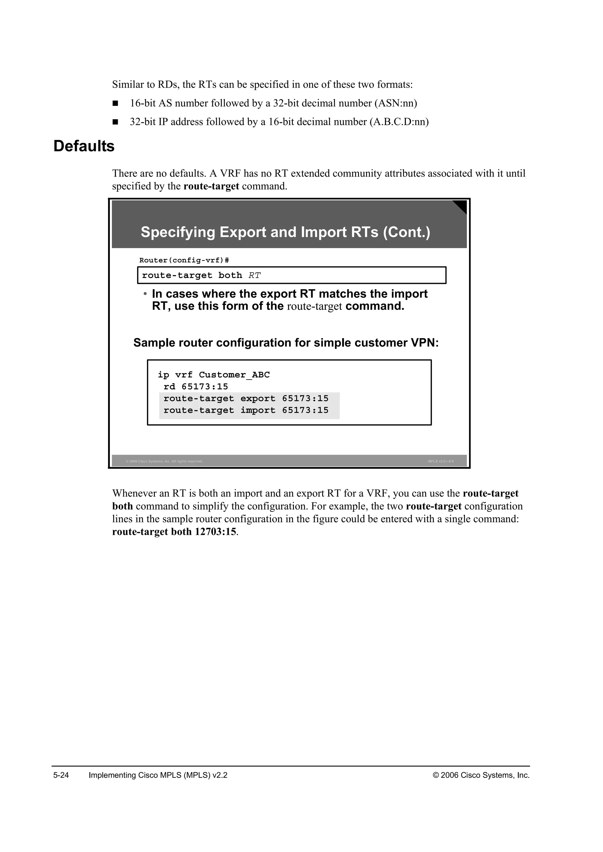 5-24 Implementing Cisco MPLS (MPLS) v2.2 © 2006 Cisco Systems, Inc.
Similar to RDs, the RTs can be specified in one of these two formats:
16-bit AS number followed by a 32-bit decimal number (ASN:nn)
32-bit IP address followed by a 16-bit decimal number (A.B.C.D:nn)
Defaults
There are no defaults. A VRF has no RT extended community attributes associated with it until
specified by the route-target command.
© 2006 Cisco Systems, Inc. All rights reserved. MPLS v2.2—5-6
®±«¬»ó¬ż®ą»¬ ľ±¬¸ ÎĚ
Î±«¬»®ř˝±˛ş·ąóŞ®ş÷ý
• In cases where the export RT matches the import
RT, use this form of the route-target command.
Sample router configuration for simple customer VPN:
Specifying Export and Import RTs (Cont.)
·° Ş®ş Ý«­¬±ł»®ÁßŢÝ
®Ľ ęëďéíćďë
®±«¬»ó¬ż®ą»¬ »¨°±®¬ ęëďéíćďë
®±«¬»ó¬ż®ą»¬ ·ł°±®¬ ęëďéíćďë
Whenever an RT is both an import and an export RT for a VRF, you can use the route-target
both command to simplify the configuration. For example, the two route-target configuration
lines in the sample router configuration in the figure could be entered with a single command:
route-target both 12703:15.
 