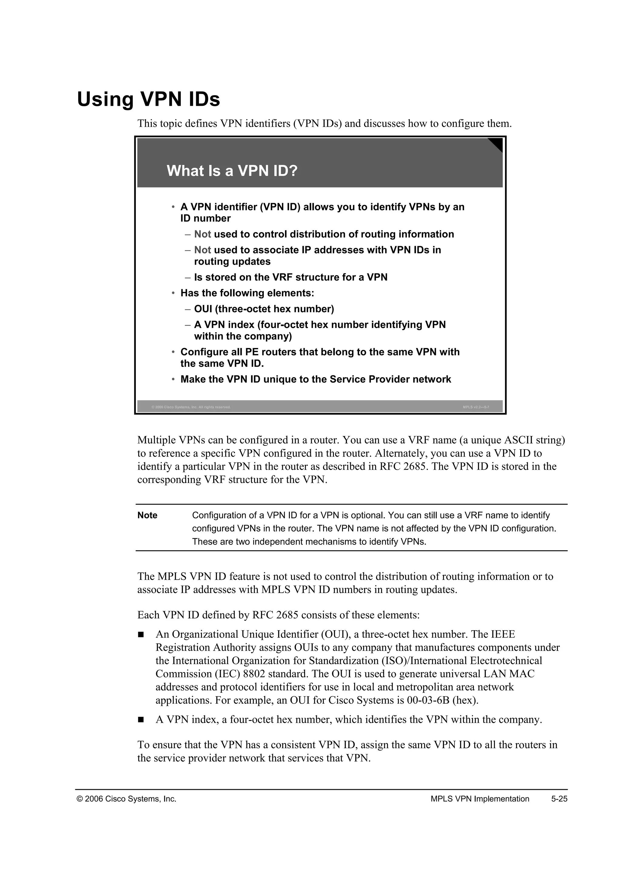 © 2006 Cisco Systems, Inc. MPLS VPN Implementation 5-25
Using VPN IDs
This topic defines VPN identifiers (VPN IDs) and discusses how to configure them.
© 2006 Cisco Systems, Inc. All rights reserved. MPLS v2.2—5-7
What Is a VPN ID?
• A VPN identifier (VPN ID) allows you to identify VPNs by an
ID number
– Not used to control distribution of routing information
– Not used to associate IP addresses with VPN IDs in
routing updates
– Is stored on the VRF structure for a VPN
• Has the following elements:
– OUI (three-octet hex number)
– A VPN index (four-octet hex number identifying VPN
within the company)
• Configure all PE routers that belong to the same VPN with
the same VPN ID.
• Make the VPN ID unique to the Service Provider network
Multiple VPNs can be configured in a router. You can use a VRF name (a unique ASCII string)
to reference a specific VPN configured in the router. Alternately, you can use a VPN ID to
identify a particular VPN in the router as described in RFC 2685. The VPN ID is stored in the
corresponding VRF structure for the VPN.
Note Configuration of a VPN ID for a VPN is optional. You can still use a VRF name to identify
configured VPNs in the router. The VPN name is not affected by the VPN ID configuration.
These are two independent mechanisms to identify VPNs.
The MPLS VPN ID feature is not used to control the distribution of routing information or to
associate IP addresses with MPLS VPN ID numbers in routing updates.
Each VPN ID defined by RFC 2685 consists of these elements:
An Organizational Unique Identifier (OUI), a three-octet hex number. The IEEE
Registration Authority assigns OUIs to any company that manufactures components under
the International Organization for Standardization (ISO)/International Electrotechnical
Commission (IEC) 8802 standard. The OUI is used to generate universal LAN MAC
addresses and protocol identifiers for use in local and metropolitan area network
applications. For example, an OUI for Cisco Systems is 00-03-6B (hex).
A VPN index, a four-octet hex number, which identifies the VPN within the company.
To ensure that the VPN has a consistent VPN ID, assign the same VPN ID to all the routers in
the service provider network that services that VPN.
 