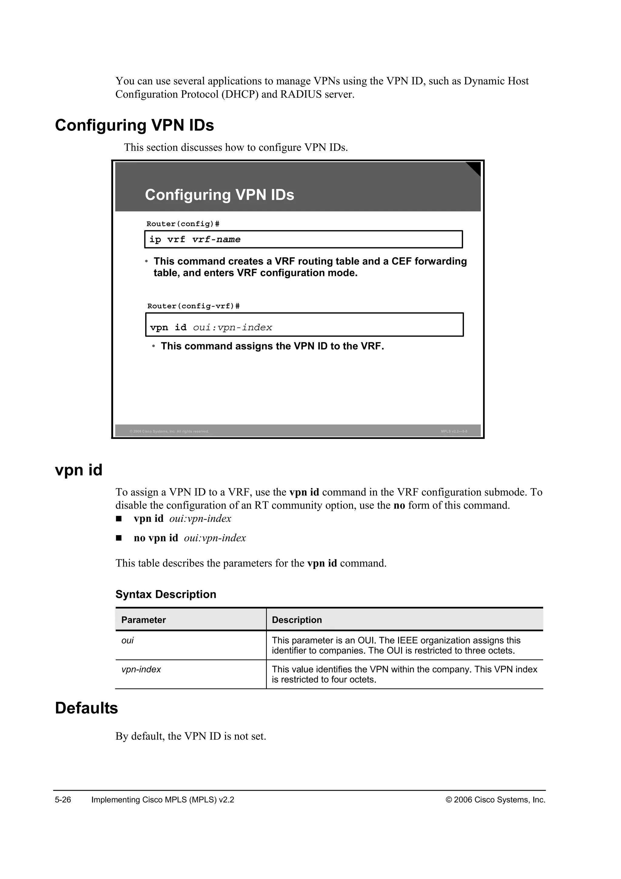 5-26 Implementing Cisco MPLS (MPLS) v2.2 © 2006 Cisco Systems, Inc.
You can use several applications to manage VPNs using the VPN ID, such as Dynamic Host
Configuration Protocol (DHCP) and RADIUS server.
Configuring VPN IDs
This section discusses how to configure VPN IDs.
© 2006 Cisco Systems, Inc. All rights reserved. MPLS v2.2—5-8
·° Ş®ş Ş®şó˛żł»
Î±«¬»®ř˝±˛ş·ą÷ý
Configuring VPN IDs
Ş°˛ ·Ľ ±«·ćŞ°˛ó·˛Ľ»¨
Î±«¬»®ř˝±˛ş·ąóŞ®ş÷ý
• This command assigns the VPN ID to the VRF.
• This command creates a VRF routing table and a CEF forwarding
table, and enters VRF configuration mode.
vpn id
To assign a VPN ID to a VRF, use the vpn id command in the VRF configuration submode. To
disable the configuration of an RT community option, use the no form of this command.
vpn id oui:vpn-index
no vpn id oui:vpn-index
This table describes the parameters for the vpn id command.
Syntax Description
Parameter Description
oui This parameter is an OUI. The IEEE organization assigns this
identifier to companies. The OUI is restricted to three octets.
vpn-index This value identifies the VPN within the company. This VPN index
is restricted to four octets.
Defaults
By default, the VPN ID is not set.
 
