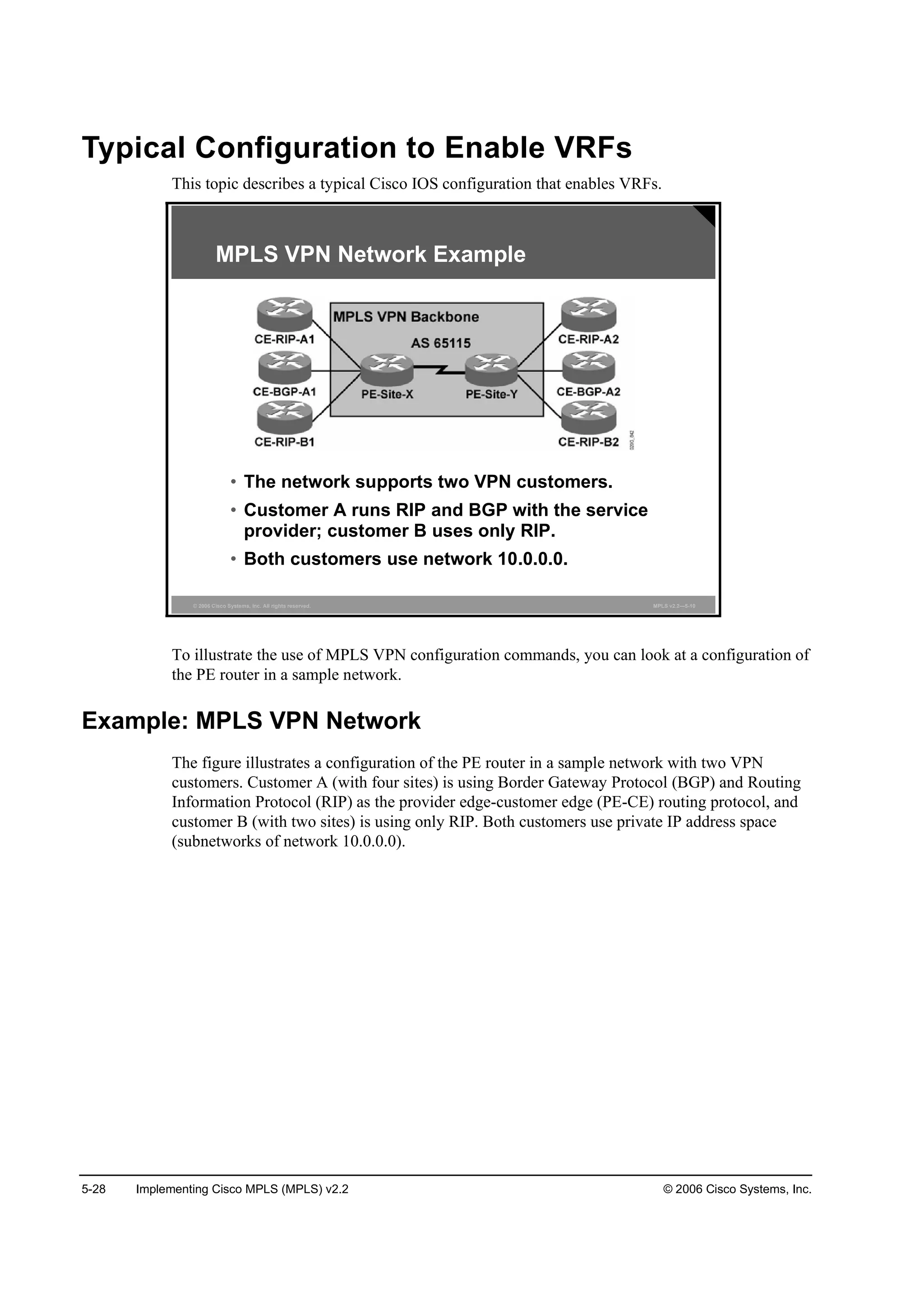 5-28 Implementing Cisco MPLS (MPLS) v2.2 © 2006 Cisco Systems, Inc.
Typical Configuration to Enable VRFs
This topic describes a typical Cisco IOS configuration that enables VRFs.
© 2006 Cisco Systems, Inc. All rights reserved. MPLS v2.2—5-10
MPLS VPN Network Example
• The network supports two VPN customers.
• Customer A runs RIP and BGP with the service
provider; customer B uses only RIP.
• Both customers use network 10.0.0.0.
To illustrate the use of MPLS VPN configuration commands, you can look at a configuration of
the PE router in a sample network.
Example: MPLS VPN Network
The figure illustrates a configuration of the PE router in a sample network with two VPN
customers. Customer A (with four sites) is using Border Gateway Protocol (BGP) and Routing
Information Protocol (RIP) as the provider edge-customer edge (PE-CE) routing protocol, and
customer B (with two sites) is using only RIP. Both customers use private IP address space
(subnetworks of network 10.0.0.0).
 