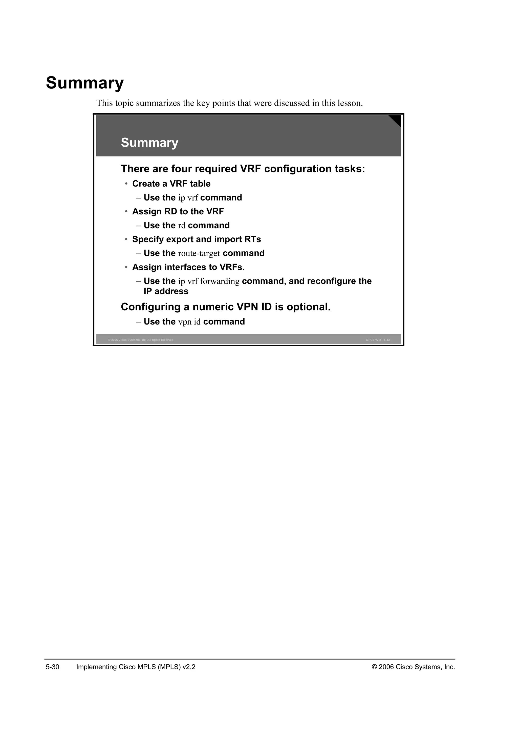 5-30 Implementing Cisco MPLS (MPLS) v2.2 © 2006 Cisco Systems, Inc.
Summary
This topic summarizes the key points that were discussed in this lesson.
© 2006 Cisco Systems, Inc. All rights reserved. MPLS v2.2—5-12
Summary
There are four required VRF configuration tasks:
• Create a VRF table
– Use the ip vrf command
• Assign RD to the VRF
– Use the rd command
• Specify export and import RTs
– Use the route-target command
• Assign interfaces to VRFs.
– Use the ip vrf forwarding command, and reconfigure the
IP address
Configuring a numeric VPN ID is optional.
– Use the vpn id command
 