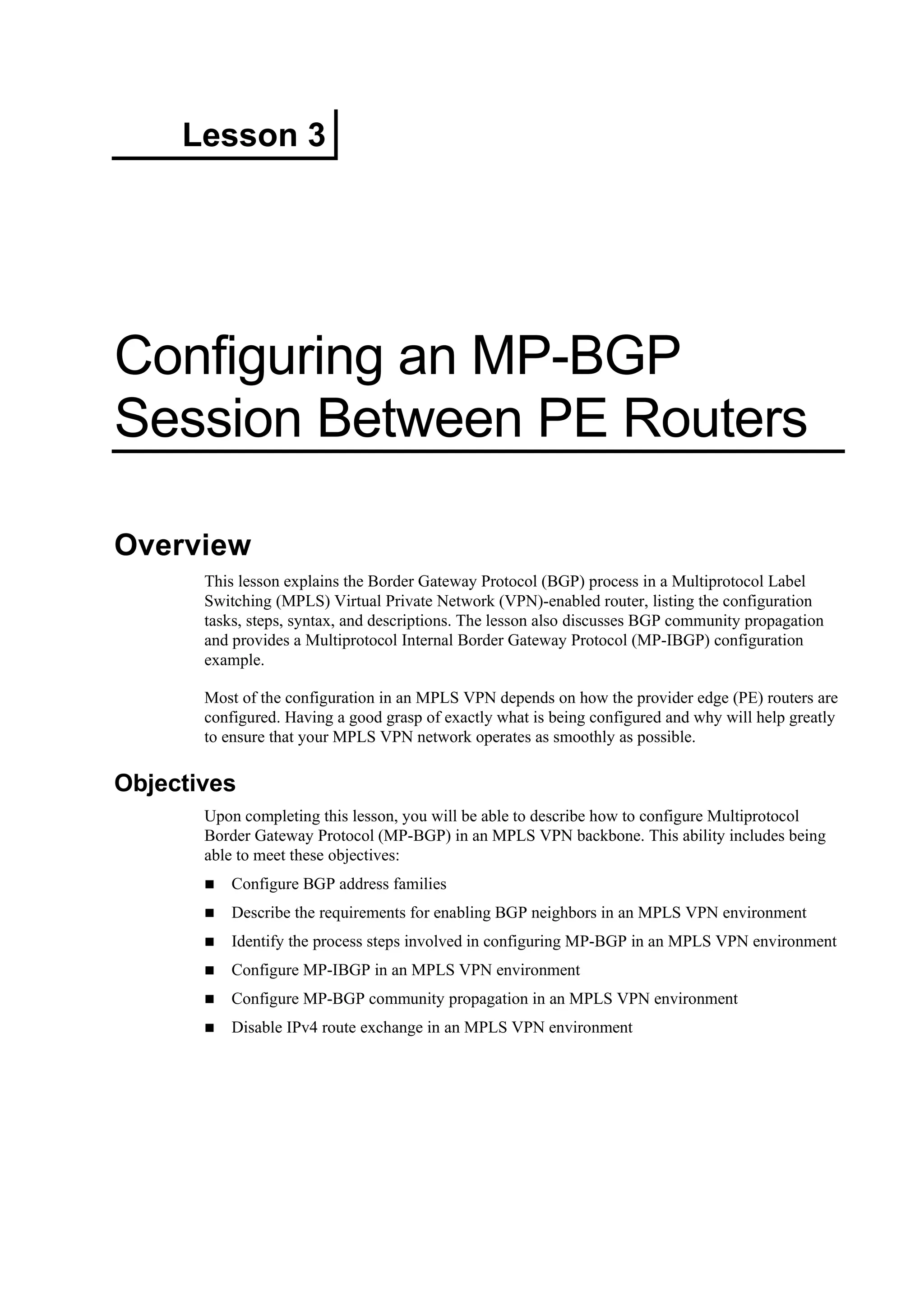 Lesson 3
Configuring an MP-BGP
Session Between PE Routers
Overview
This lesson explains the Border Gateway Protocol (BGP) process in a Multiprotocol Label
Switching (MPLS) Virtual Private Network (VPN)-enabled router, listing the configuration
tasks, steps, syntax, and descriptions. The lesson also discusses BGP community propagation
and provides a Multiprotocol Internal Border Gateway Protocol (MP-IBGP) configuration
example.
Most of the configuration in an MPLS VPN depends on how the provider edge (PE) routers are
configured. Having a good grasp of exactly what is being configured and why will help greatly
to ensure that your MPLS VPN network operates as smoothly as possible.
Objectives
Upon completing this lesson, you will be able to describe how to configure Multiprotocol
Border Gateway Protocol (MP-BGP) in an MPLS VPN backbone. This ability includes being
able to meet these objectives:
Configure BGP address families
Describe the requirements for enabling BGP neighbors in an MPLS VPN environment
Identify the process steps involved in configuring MP-BGP in an MPLS VPN environment
Configure MP-IBGP in an MPLS VPN environment
Configure MP-BGP community propagation in an MPLS VPN environment
Disable IPv4 route exchange in an MPLS VPN environment
 