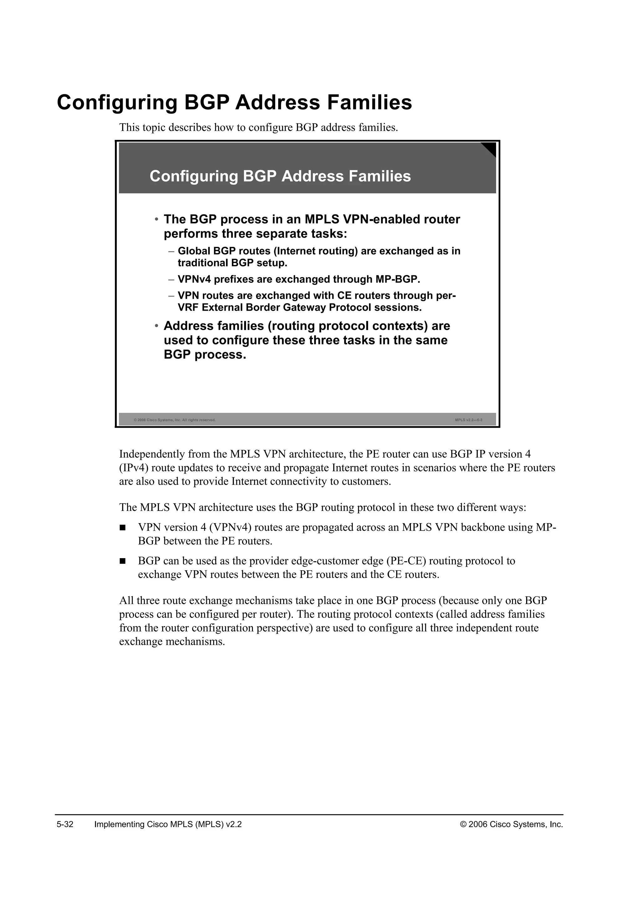 5-32 Implementing Cisco MPLS (MPLS) v2.2 © 2006 Cisco Systems, Inc.
Configuring BGP Address Families
This topic describes how to configure BGP address families.
© 2006 Cisco Systems, Inc. All rights reserved. MPLS v2.2—5-3
Configuring BGP Address Families
• The BGP process in an MPLS VPN-enabled router
performs three separate tasks:
– Global BGP routes (Internet routing) are exchanged as in
traditional BGP setup.
– VPNv4 prefixes are exchanged through MP-BGP.
– VPN routes are exchanged with CE routers through per-
VRF External Border Gateway Protocol sessions.
• Address families (routing protocol contexts) are
used to configure these three tasks in the same
BGP process.
Independently from the MPLS VPN architecture, the PE router can use BGP IP version 4
(IPv4) route updates to receive and propagate Internet routes in scenarios where the PE routers
are also used to provide Internet connectivity to customers.
The MPLS VPN architecture uses the BGP routing protocol in these two different ways:
VPN version 4 (VPNv4) routes are propagated across an MPLS VPN backbone using MP-
BGP between the PE routers.
BGP can be used as the provider edge-customer edge (PE-CE) routing protocol to
exchange VPN routes between the PE routers and the CE routers.
All three route exchange mechanisms take place in one BGP process (because only one BGP
process can be configured per router). The routing protocol contexts (called address families
from the router configuration perspective) are used to configure all three independent route
exchange mechanisms.
 