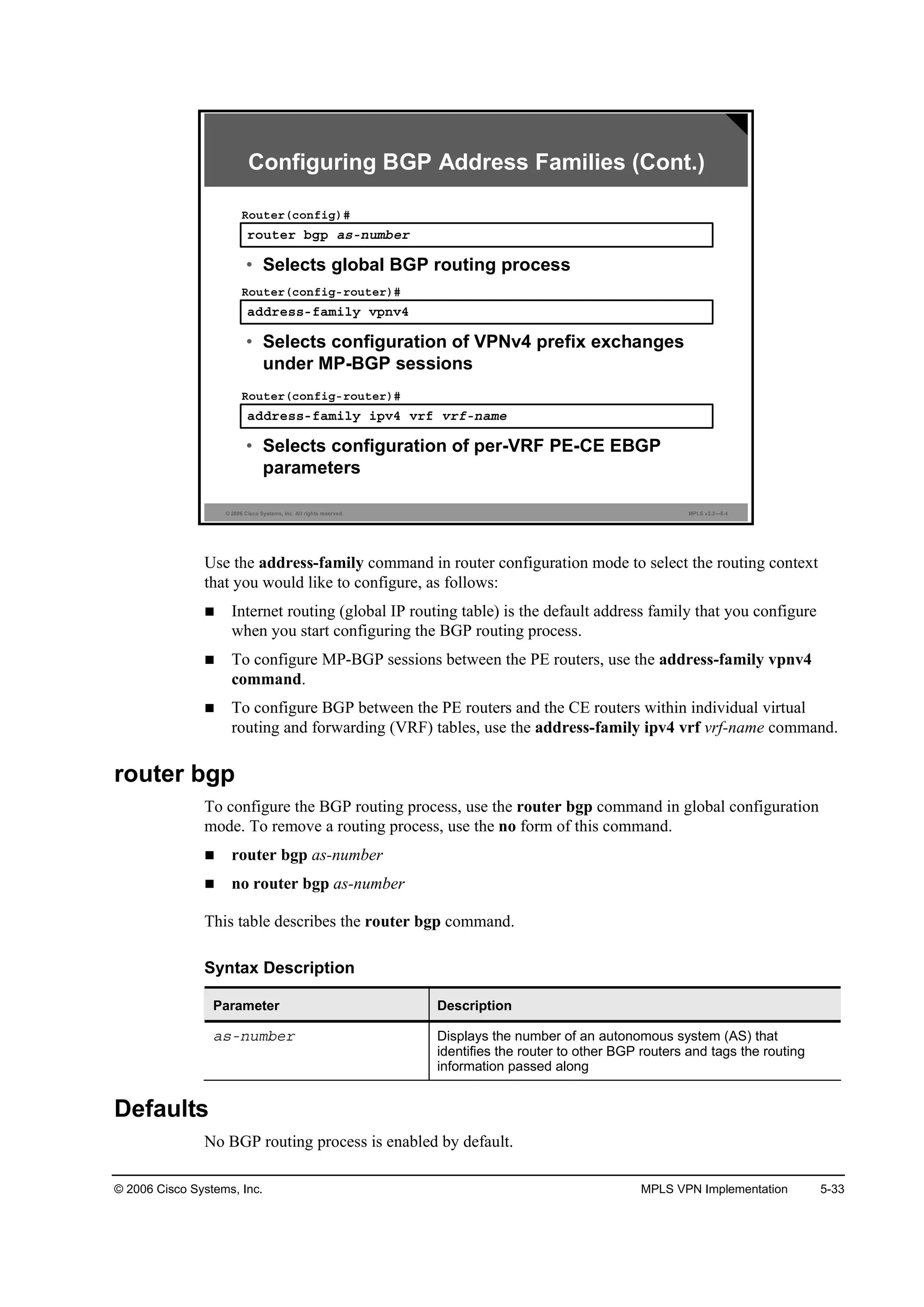 © 2006 Cisco Systems, Inc. MPLS VPN Implementation 5-33
© 2006 Cisco Systems, Inc. All rights reserved. MPLS v2.2—5-4
®±«¬»® ľą° ż­ó˛«łľ»®
Î±«¬»®ř˝±˛ş·ą÷ý
• Selects global BGP routing process
żĽĽ®»­­óşżł·´§ Ş°˛Şě
Î±«¬»®ř˝±˛ş·ąó®±«¬»®÷ý
• Selects configuration of VPNv4 prefix exchanges
under MP-BGP sessions
żĽĽ®»­­óşżł·´§ ·°Şě Ş®ş Ş®şó˛żł»
Î±«¬»®ř˝±˛ş·ąó®±«¬»®÷ý
• Selects configuration of per-VRF PE-CE EBGP
parameters
Configuring BGP Address Families (Cont.)
Use the address-family command in router configuration mode to select the routing context
that you would like to configure, as follows:
Internet routing (global IP routing table) is the default address family that you configure
when you start configuring the BGP routing process.
To configure MP-BGP sessions between the PE routers, use the address-family vpnv4
command.
To configure BGP between the PE routers and the CE routers within individual virtual
routing and forwarding (VRF) tables, use the address-family ipv4 vrf vrf-name command.
router bgp
To configure the BGP routing process, use the router bgp command in global configuration
mode. To remove a routing process, use the no form of this command.
router bgp as-number
no router bgp as-number
This table describes the router bgp command.
Syntax Description
Parameter Description
ż­ó˛«łľ»® Displays the number of an autonomous system (AS) that
identifies the router to other BGP routers and tags the routing
information passed along
Defaults
No BGP routing process is enabled by default.
 