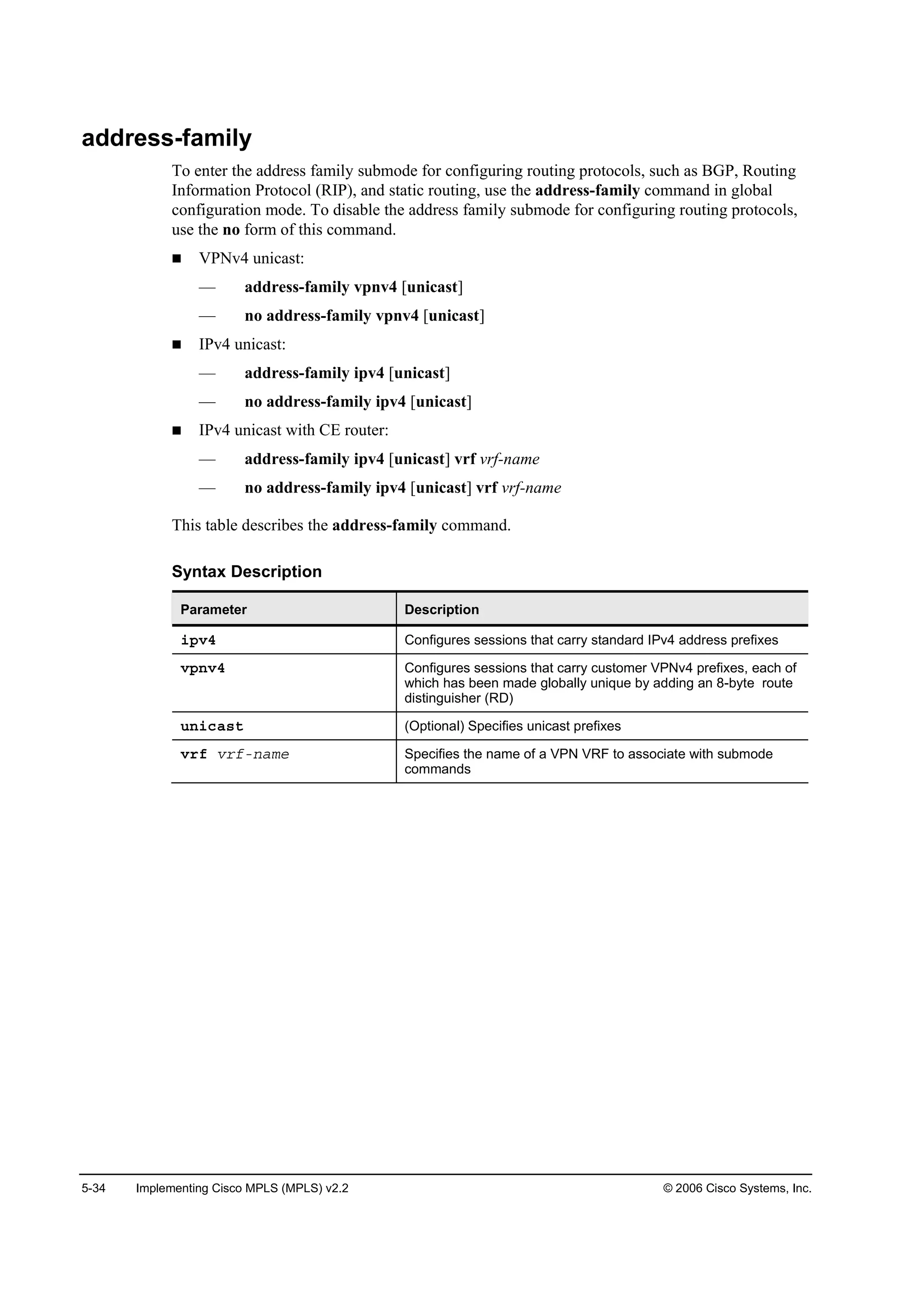 5-34 Implementing Cisco MPLS (MPLS) v2.2 © 2006 Cisco Systems, Inc.
address-family
To enter the address family submode for configuring routing protocols, such as BGP, Routing
Information Protocol (RIP), and static routing, use the address-family command in global
configuration mode. To disable the address family submode for configuring routing protocols,
use the no form of this command.
VPNv4 unicast:
— address-family vpnv4 [unicast]
— no address-family vpnv4 [unicast]
IPv4 unicast:
— address-family ipv4 [unicast]
— no address-family ipv4 [unicast]
IPv4 unicast with CE router:
— address-family ipv4 [unicast] vrf vrf-name
— no address-family ipv4 [unicast] vrf vrf-name
This table describes the address-family command.
Syntax Description
Parameter Description
·°Şě Configures sessions that carry standard IPv4 address prefixes
Ş°˛Şě Configures sessions that carry customer VPNv4 prefixes, each of
which has been made globally unique by adding an 8-byte route
distinguisher (RD)
«˛·˝ż­¬ (Optional) Specifies unicast prefixes
Ş®ş Ş®şó˛żł» Specifies the name of a VPN VRF to associate with submode
commands
 