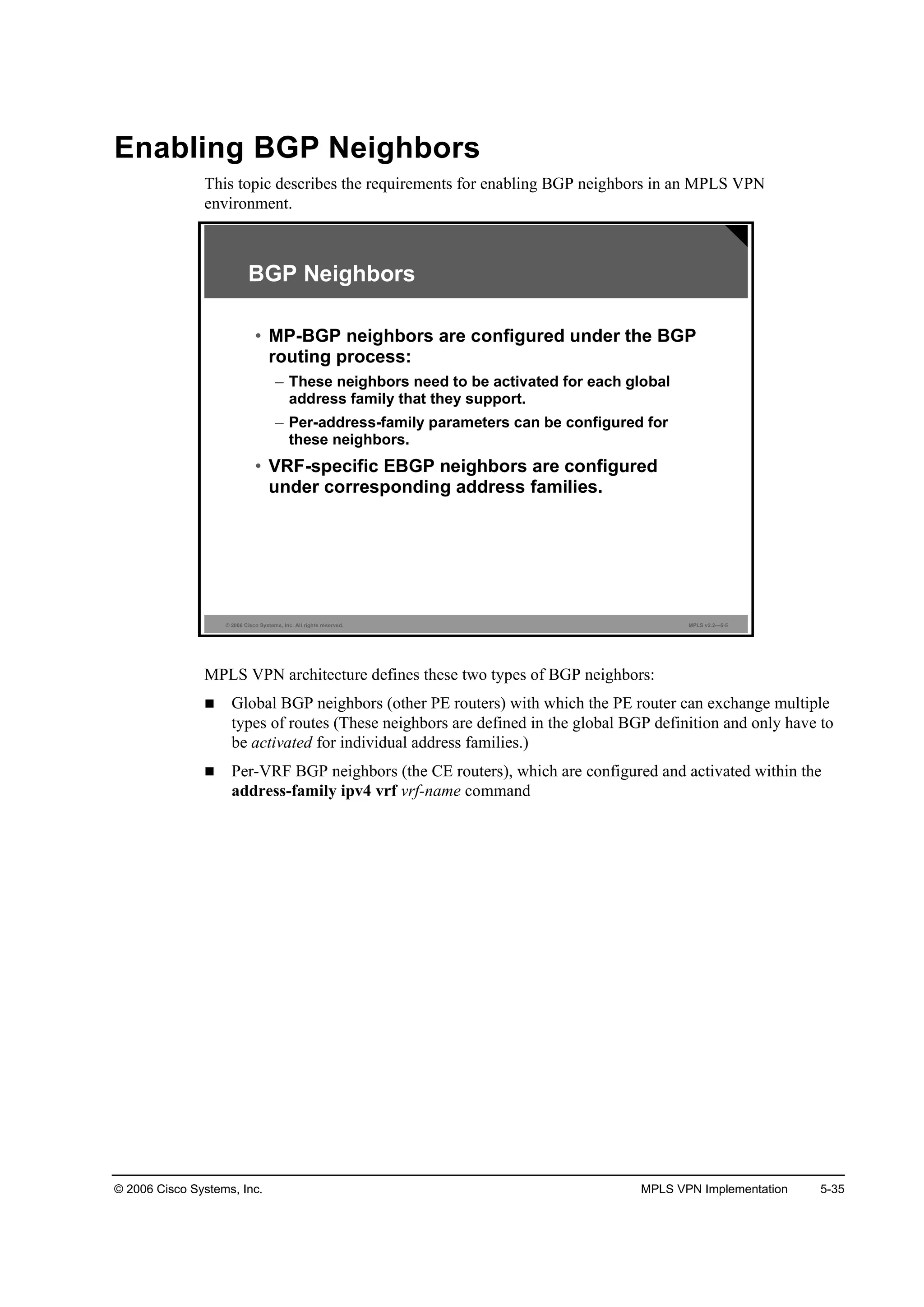 © 2006 Cisco Systems, Inc. MPLS VPN Implementation 5-35
Enabling BGP Neighbors
This topic describes the requirements for enabling BGP neighbors in an MPLS VPN
environment.
© 2006 Cisco Systems, Inc. All rights reserved. MPLS v2.2—5-5
BGP Neighbors
• MP-BGP neighbors are configured under the BGP
routing process:
– These neighbors need to be activated for each global
address family that they support.
– Per-address-family parameters can be configured for
these neighbors.
• VRF-specific EBGP neighbors are configured
under corresponding address families.
MPLS VPN architecture defines these two types of BGP neighbors:
Global BGP neighbors (other PE routers) with which the PE router can exchange multiple
types of routes (These neighbors are defined in the global BGP definition and only have to
be activated for individual address families.)
Per-VRF BGP neighbors (the CE routers), which are configured and activated within the
address-family ipv4 vrf vrf-name command
 