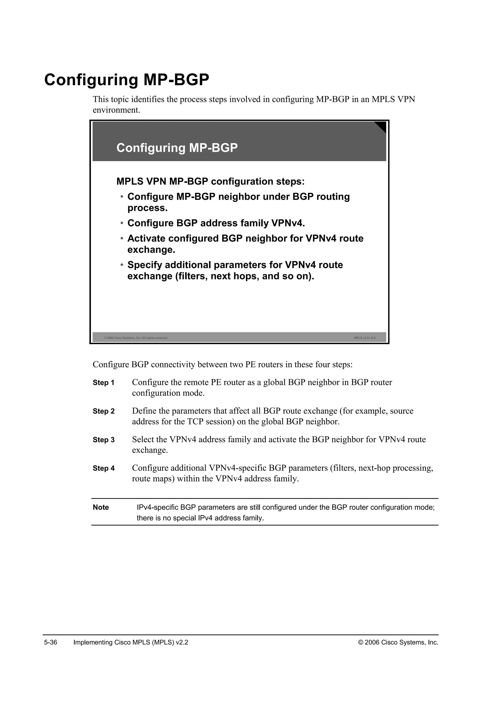 5-36 Implementing Cisco MPLS (MPLS) v2.2 © 2006 Cisco Systems, Inc.
Configuring MP-BGP
This topic identifies the process steps involved in configuring MP-BGP in an MPLS VPN
environment.
© 2006 Cisco Systems, Inc. All rights reserved. MPLS v2.2—5-6
Configuring MP-BGP
MPLS VPN MP-BGP configuration steps:
• Configure MP-BGP neighbor under BGP routing
process.
• Configure BGP address family VPNv4.
• Activate configured BGP neighbor for VPNv4 route
exchange.
• Specify additional parameters for VPNv4 route
exchange (filters, next hops, and so on).
Configure BGP connectivity between two PE routers in these four steps:
Step 1 Configure the remote PE router as a global BGP neighbor in BGP router
configuration mode.
Step 2 Define the parameters that affect all BGP route exchange (for example, source
address for the TCP session) on the global BGP neighbor.
Step 3 Select the VPNv4 address family and activate the BGP neighbor for VPNv4 route
exchange.
Step 4 Configure additional VPNv4-specific BGP parameters (filters, next-hop processing,
route maps) within the VPNv4 address family.
Note IPv4-specific BGP parameters are still configured under the BGP router configuration mode;
there is no special IPv4 address family.
 