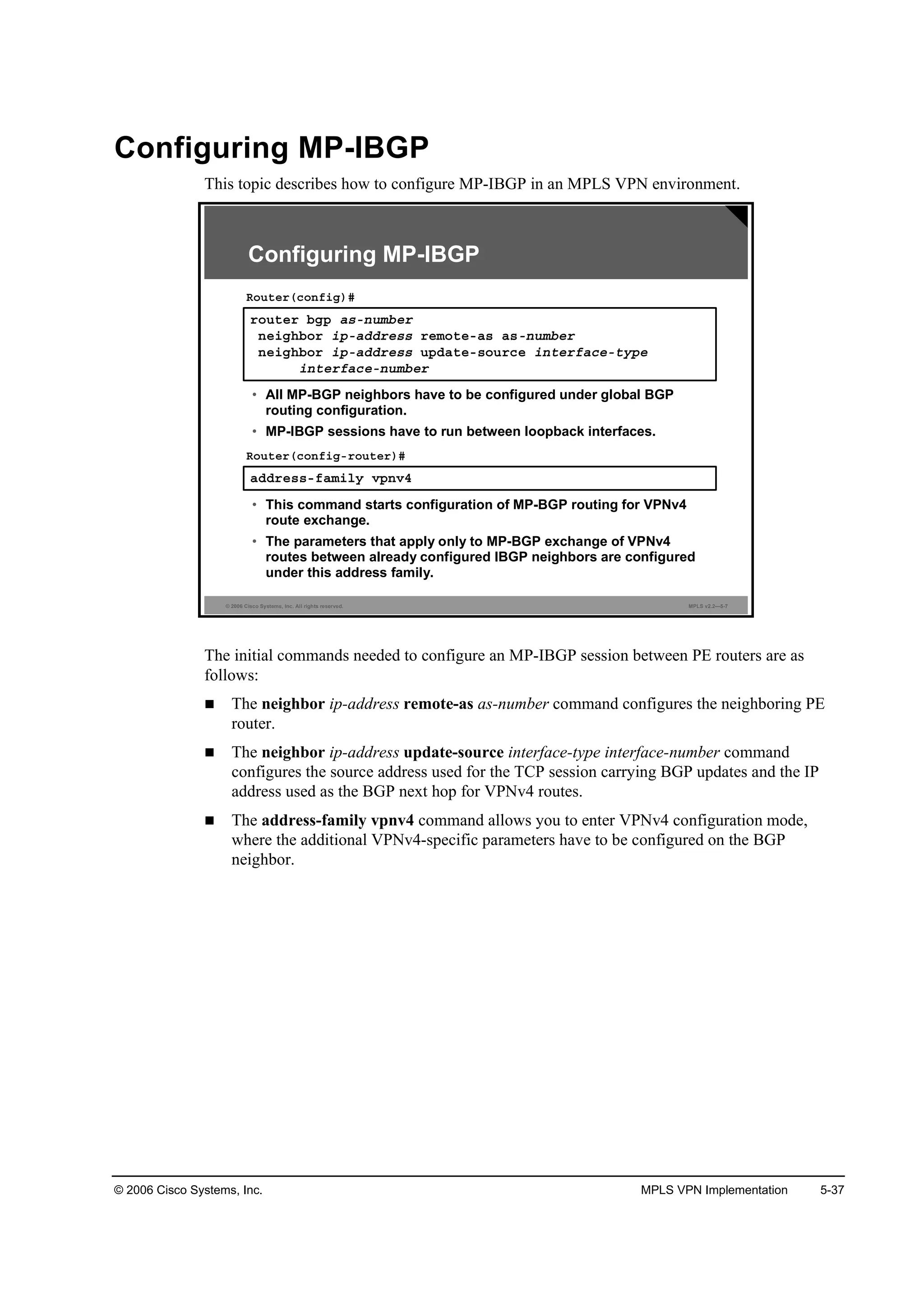 © 2006 Cisco Systems, Inc. MPLS VPN Implementation 5-37
Configuring MP-IBGP
This topic describes how to configure MP-IBGP in an MPLS VPN environment.
© 2006 Cisco Systems, Inc. All rights reserved. MPLS v2.2—5-7
®±«¬»® ľą° ż­ó˛«łľ»®
˛»·ą¸ľ±® ·°óżĽĽ®»­­ ®»ł±¬»óż­ ż­ó˛«łľ»®
˛»·ą¸ľ±® ·°óżĽĽ®»­­ «°Ľż¬»ó­±«®˝» ·˛¬»®şż˝»ó¬§°»
·˛¬»®şż˝»ó˛«łľ»®
Î±«¬»®ř˝±˛ş·ą÷ý
• All MP-BGP neighbors have to be configured under global BGP
routing configuration.
• MP-IBGP sessions have to run between loopback interfaces.
żĽĽ®»­­óşżł·´§ Ş°˛Şě
Î±«¬»®ř˝±˛ş·ąó®±«¬»®÷ý
• This command starts configuration of MP-BGP routing for VPNv4
route exchange.
• The parameters that apply only to MP-BGP exchange of VPNv4
routes between already configured IBGP neighbors are configured
under this address family.
Configuring MP-IBGP
The initial commands needed to configure an MP-IBGP session between PE routers are as
follows:
The neighbor ip-address remote-as as-number command configures the neighboring PE
router.
The neighbor ip-address update-source interface-type interface-number command
configures the source address used for the TCP session carrying BGP updates and the IP
address used as the BGP next hop for VPNv4 routes.
The address-family vpnv4 command allows you to enter VPNv4 configuration mode,
where the additional VPNv4-specific parameters have to be configured on the BGP
neighbor.
 