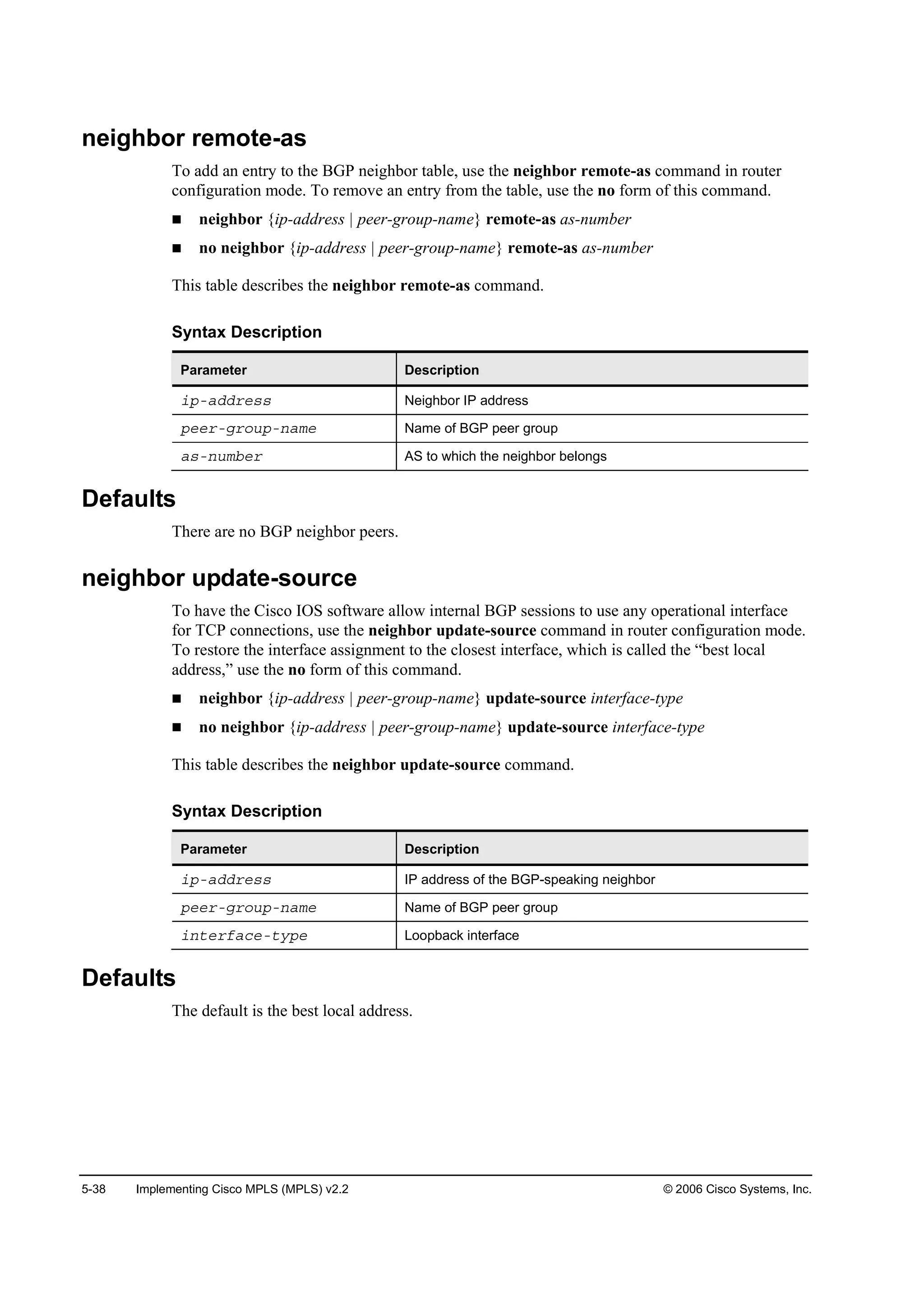 5-38 Implementing Cisco MPLS (MPLS) v2.2 © 2006 Cisco Systems, Inc.
neighbor remote-as
To add an entry to the BGP neighbor table, use the neighbor remote-as command in router
configuration mode. To remove an entry from the table, use the no form of this command.
neighbor {ip-address | peer-group-name} remote-as as-number
no neighbor {ip-address | peer-group-name} remote-as as-number
This table describes the neighbor remote-as command.
Syntax Description
Parameter Description
·°óżĽĽ®»­­ Neighbor IP address
°»»®óą®±«°ó˛żł» Name of BGP peer group
ż­ó˛«łľ»® AS to which the neighbor belongs
Defaults
There are no BGP neighbor peers.
neighbor update-source
To have the Cisco IOS software allow internal BGP sessions to use any operational interface
for TCP connections, use the neighbor update-source command in router configuration mode.
To restore the interface assignment to the closest interface, which is called the “best local
address,” use the no form of this command.
neighbor {ip-address | peer-group-name} update-source interface-type
no neighbor {ip-address | peer-group-name} update-source interface-type
This table describes the neighbor update-source command.
Syntax Description
Parameter Description
·°óżĽĽ®»­­ IP address of the BGP-speaking neighbor
°»»®óą®±«°ó˛żł» Name of BGP peer group
·˛¬»®şż˝»ó¬§°» Loopback interface
Defaults
The default is the best local address.
 