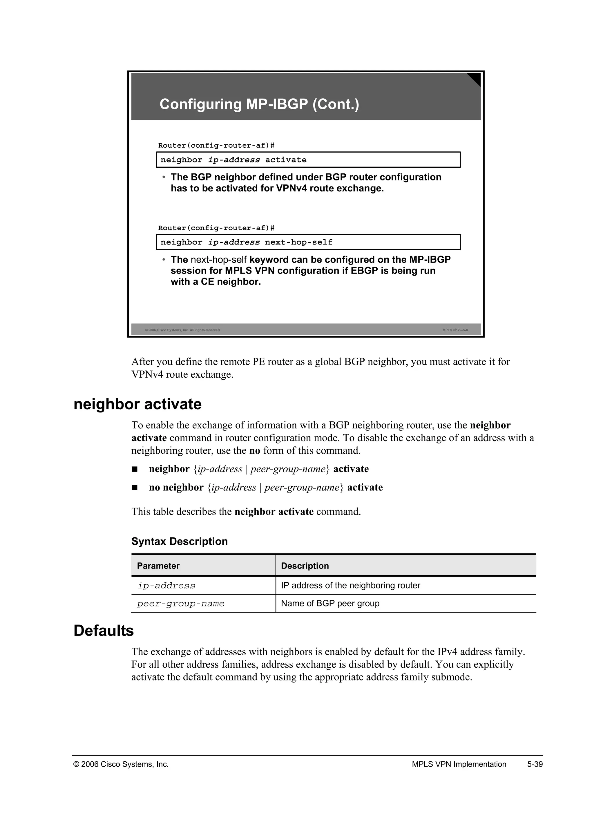 © 2006 Cisco Systems, Inc. MPLS VPN Implementation 5-39
© 2006 Cisco Systems, Inc. All rights reserved. MPLS v2.2—5-8
˛»·ą¸ľ±® ·°óżĽĽ®»­­ ż˝¬·Şż¬»
Î±«¬»®ř˝±˛ş·ąó®±«¬»®óżş÷ý
• The BGP neighbor defined under BGP router configuration
has to be activated for VPNv4 route exchange.
˛»·ą¸ľ±® ·°óżĽĽ®»­­ ˛»¨¬ó¸±°ó­»´ş
Î±«¬»®ř˝±˛ş·ąó®±«¬»®óżş÷ý
• The next-hop-self keyword can be configured on the MP-IBGP
session for MPLS VPN configuration if EBGP is being run
with a CE neighbor.
Configuring MP-IBGP (Cont.)
After you define the remote PE router as a global BGP neighbor, you must activate it for
VPNv4 route exchange.
neighbor activate
To enable the exchange of information with a BGP neighboring router, use the neighbor
activate command in router configuration mode. To disable the exchange of an address with a
neighboring router, use the no form of this command.
neighbor {ip-address | peer-group-name} activate
no neighbor {ip-address | peer-group-name} activate
This table describes the neighbor activate command.
Syntax Description
Parameter Description
·°óżĽĽ®»­­ IP address of the neighboring router
°»»®óą®±«°ó˛żł» Name of BGP peer group
Defaults
The exchange of addresses with neighbors is enabled by default for the IPv4 address family.
For all other address families, address exchange is disabled by default. You can explicitly
activate the default command by using the appropriate address family submode.
 