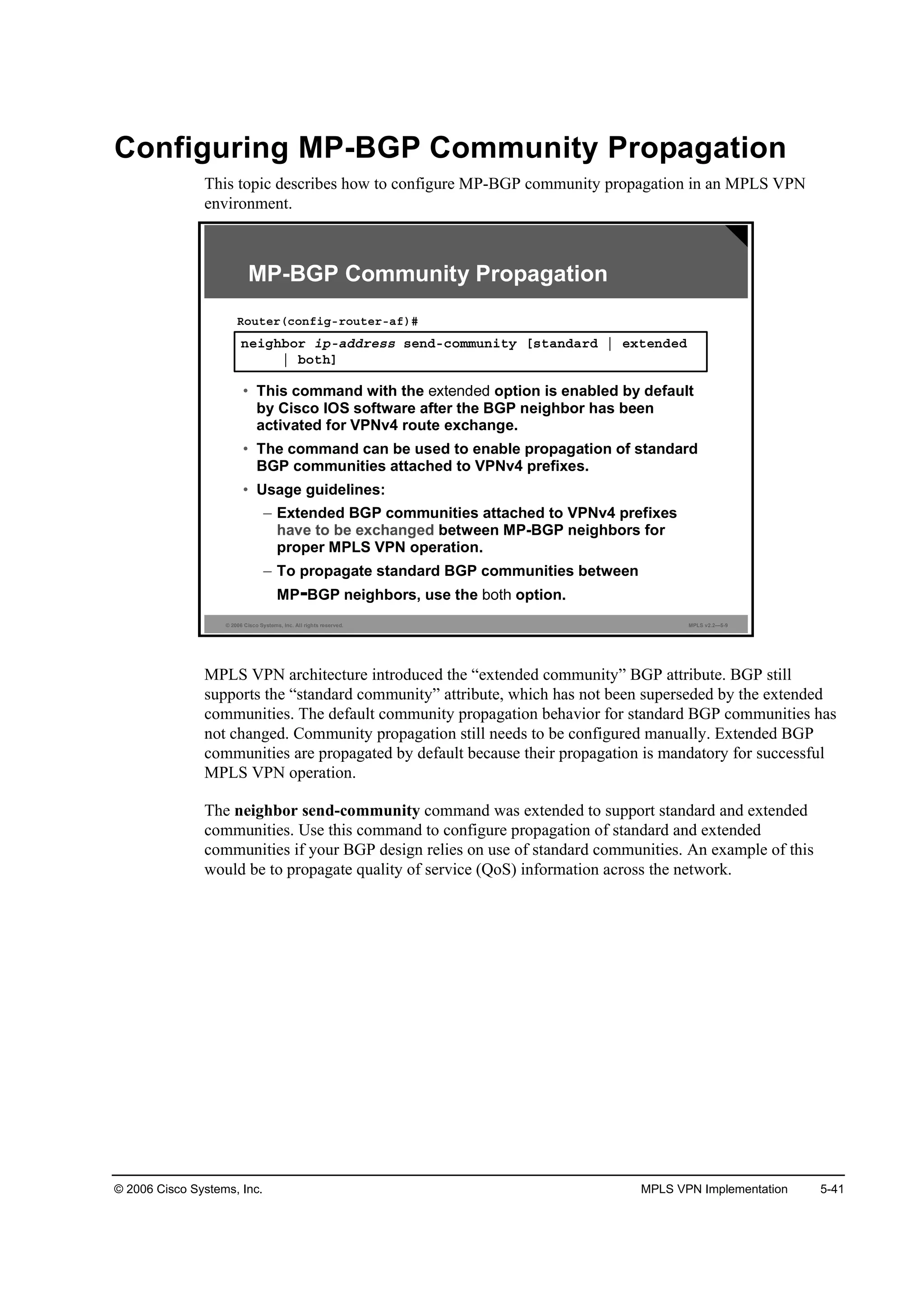© 2006 Cisco Systems, Inc. MPLS VPN Implementation 5-41
Configuring MP-BGP Community Propagation
This topic describes how to configure MP-BGP community propagation in an MPLS VPN
environment.
© 2006 Cisco Systems, Inc. All rights reserved. MPLS v2.2—5-9
˛»·ą¸ľ±® ·°óżĽĽ®»­­ ­»˛Ľó˝±łł«˛·¬§ Ĺ­¬ż˛Ľż®Ľ ¤ »¨¬»˛Ľ»Ľ
¤ ľ±¬¸Ă
Î±«¬»®ř˝±˛ş·ąó®±«¬»®óżş÷ý
• This command with the option is enabled by default
by Cisco IOS software after the BGP neighbor has been
activated for VPNv4 route exchange.
• The command can be used to enable propagation of standard
BGP communities attached to VPNv4 prefixes.
• Usage guidelines:
– Extended BGP communities attached to VPNv4 prefixes
have to be exchanged between MP-BGP neighbors for
proper MPLS VPN operation.
– To propagate standard BGP communities between
MP-BGP neighbors, use the option.
MP-BGP Community Propagation
MPLS VPN architecture introduced the “extended community” BGP attribute. BGP still
supports the “standard community” attribute, which has not been superseded by the extended
communities. The default community propagation behavior for standard BGP communities has
not changed. Community propagation still needs to be configured manually. Extended BGP
communities are propagated by default because their propagation is mandatory for successful
MPLS VPN operation.
The neighbor send-community command was extended to support standard and extended
communities. Use this command to configure propagation of standard and extended
communities if your BGP design relies on use of standard communities. An example of this
would be to propagate quality of service (QoS) information across the network.
 