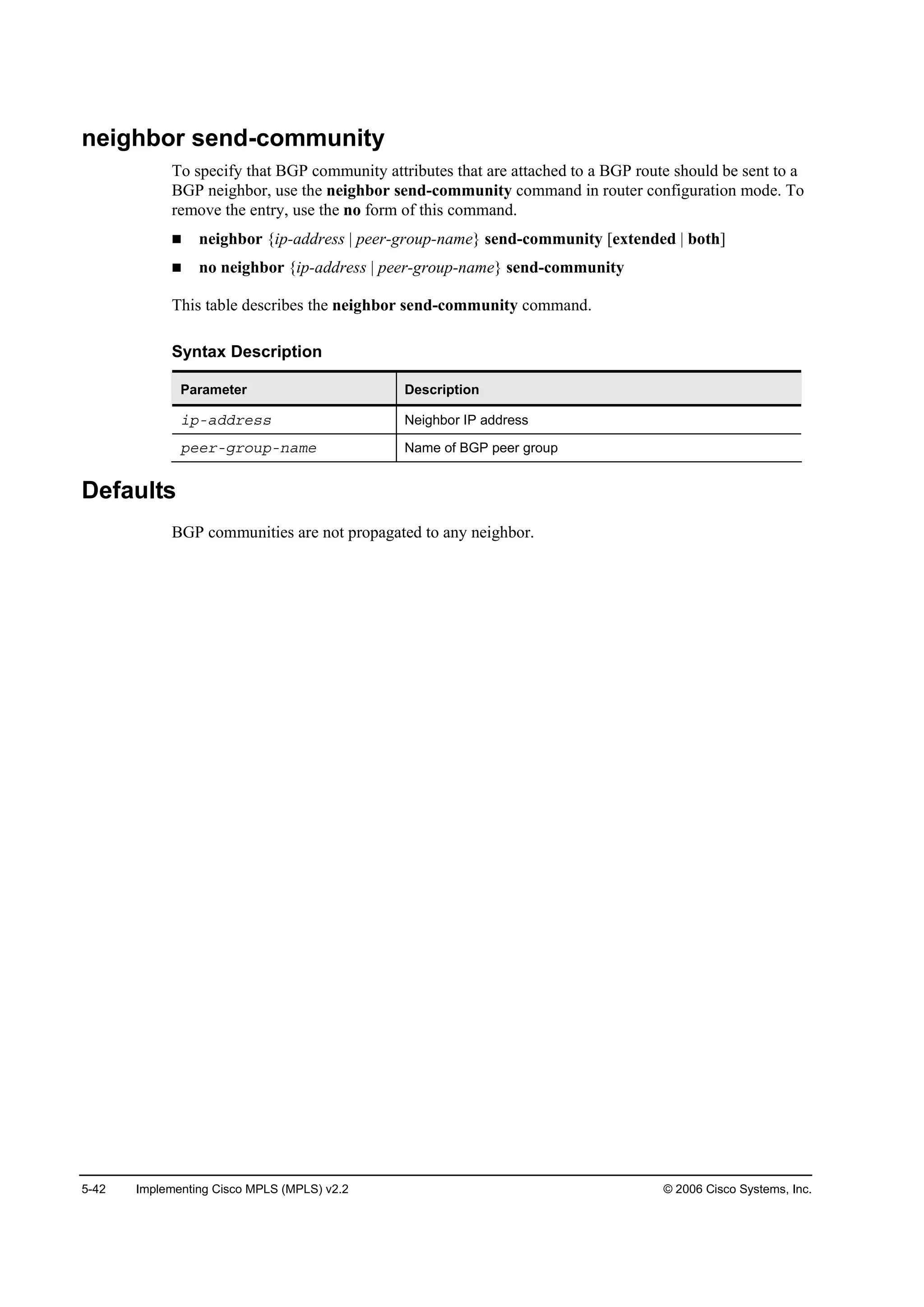 5-42 Implementing Cisco MPLS (MPLS) v2.2 © 2006 Cisco Systems, Inc.
neighbor send-community
To specify that BGP community attributes that are attached to a BGP route should be sent to a
BGP neighbor, use the neighbor send-community command in router configuration mode. To
remove the entry, use the no form of this command.
neighbor {ip-address | peer-group-name} send-community [extended | both]
no neighbor {ip-address | peer-group-name} send-community
This table describes the neighbor send-community command.
Syntax Description
Parameter Description
·°óżĽĽ®»­­ Neighbor IP address
°»»®óą®±«°ó˛żł» Name of BGP peer group
Defaults
BGP communities are not propagated to any neighbor.
 