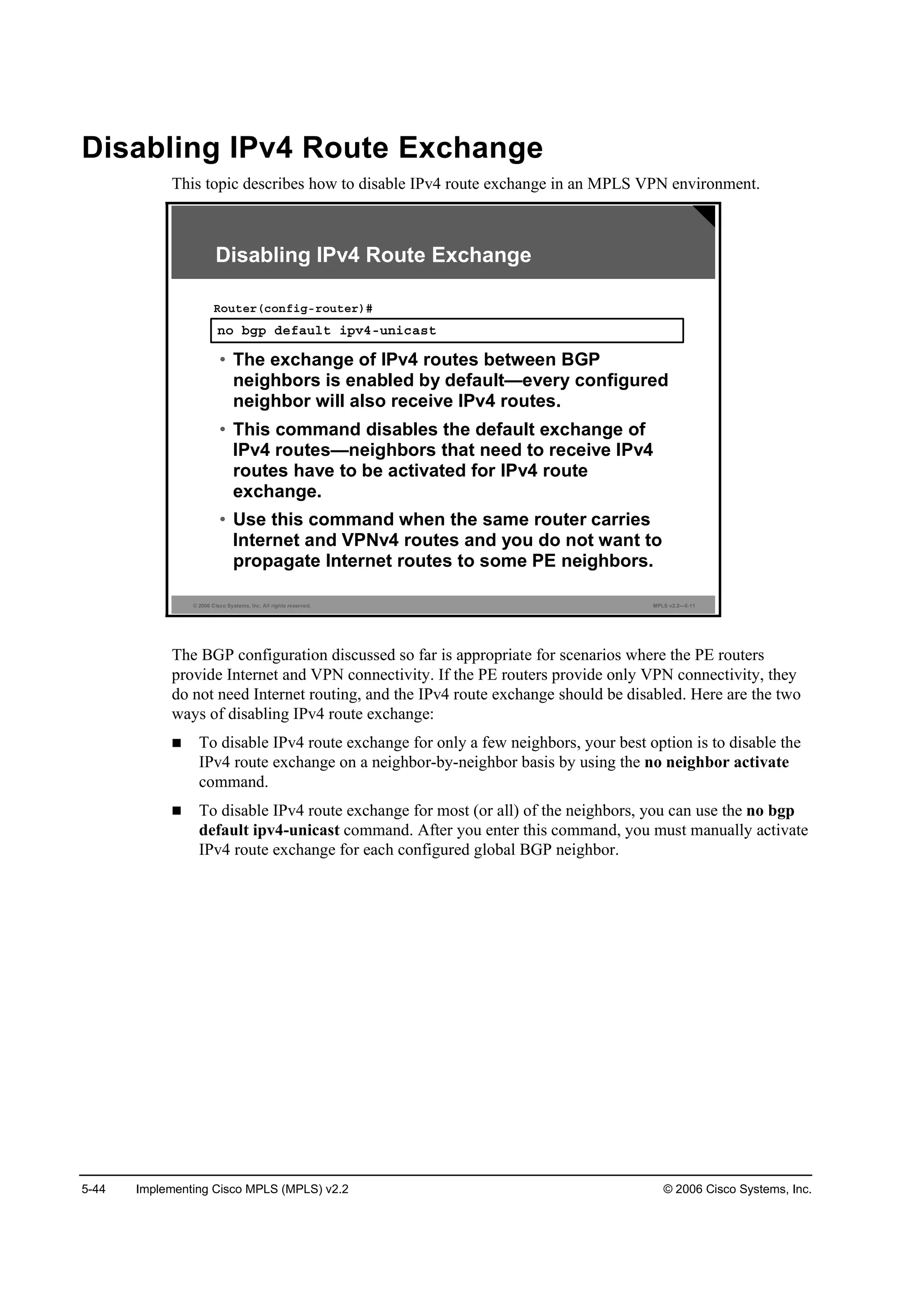 5-44 Implementing Cisco MPLS (MPLS) v2.2 © 2006 Cisco Systems, Inc.
Disabling IPv4 Route Exchange
This topic describes how to disable IPv4 route exchange in an MPLS VPN environment.
© 2006 Cisco Systems, Inc. All rights reserved. MPLS v2.2—5-11
˛± ľą° Ľ»şż«´¬ ·°Şěó«˛·˝ż­¬
Î±«¬»®ř˝±˛ş·ąó®±«¬»®÷ý
• The exchange of IPv4 routes between BGP
neighbors is enabled by default—every configured
neighbor will also receive IPv4 routes.
• This command disables the default exchange of
IPv4 routes—neighbors that need to receive IPv4
routes have to be activated for IPv4 route
exchange.
• Use this command when the same router carries
Internet and VPNv4 routes and you do not want to
propagate Internet routes to some PE neighbors.
Disabling IPv4 Route Exchange
The BGP configuration discussed so far is appropriate for scenarios where the PE routers
provide Internet and VPN connectivity. If the PE routers provide only VPN connectivity, they
do not need Internet routing, and the IPv4 route exchange should be disabled. Here are the two
ways of disabling IPv4 route exchange:
To disable IPv4 route exchange for only a few neighbors, your best option is to disable the
IPv4 route exchange on a neighbor-by-neighbor basis by using the no neighbor activate
command.
To disable IPv4 route exchange for most (or all) of the neighbors, you can use the no bgp
default ipv4-unicast command. After you enter this command, you must manually activate
IPv4 route exchange for each configured global BGP neighbor.
 