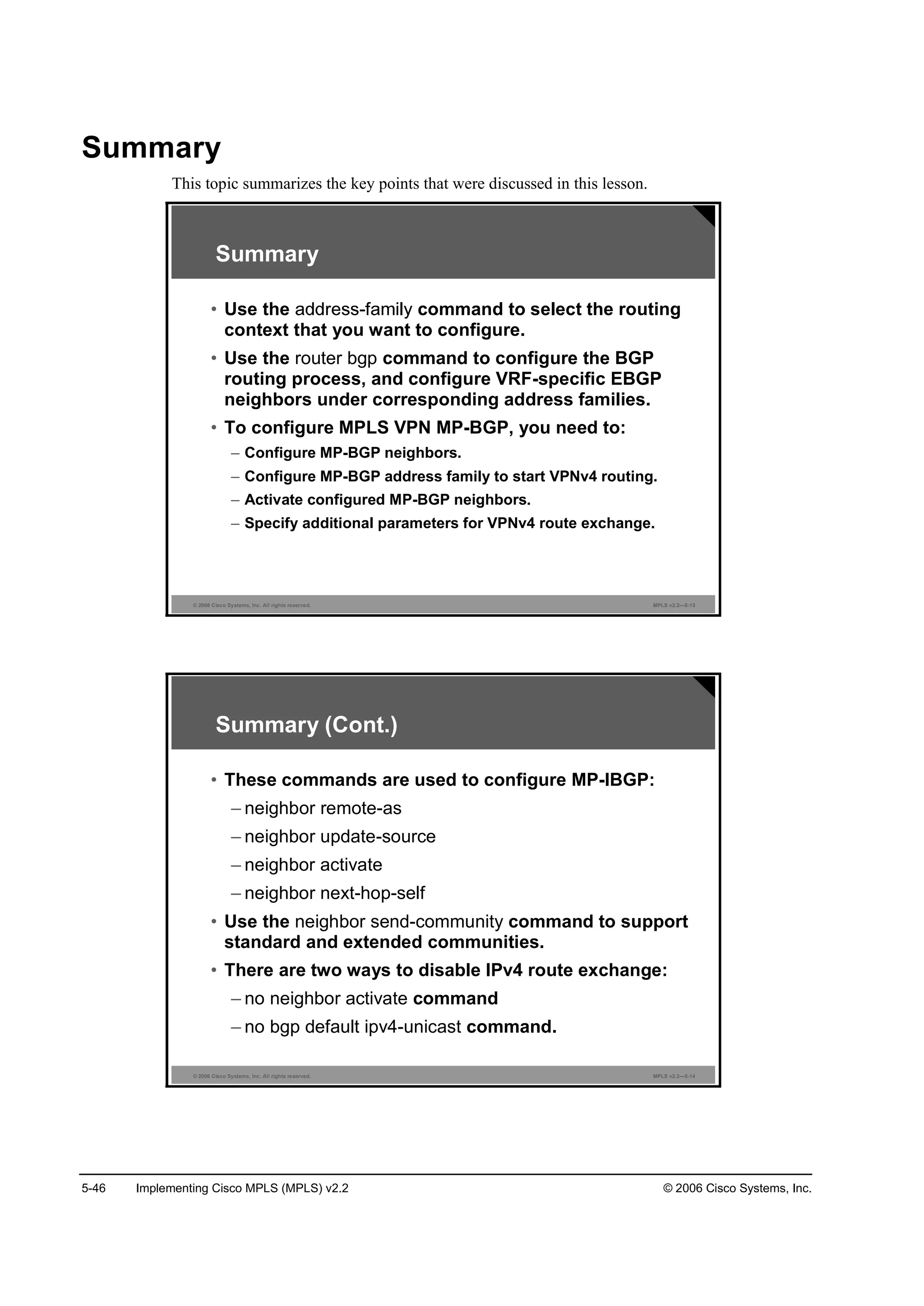 5-46 Implementing Cisco MPLS (MPLS) v2.2 © 2006 Cisco Systems, Inc.
Summary
This topic summarizes the key points that were discussed in this lesson.
© 2006 Cisco Systems, Inc. All rights reserved. MPLS v2.2—5-13
Summary
• Use the command to select the routing
context that you want to configure.
• Use the router bgp command to configure the BGP
routing process, and configure VRF-specific EBGP
neighbors under corresponding address families.
• To configure MPLS VPN MP-BGP, you need to:
– Configure MP-BGP neighbors.
– Configure MP-BGP address family to start VPNv4 routing.
– Activate configured MP-BGP neighbors.
– Specify additional parameters for VPNv4 route exchange.
© 2006 Cisco Systems, Inc. All rights reserved. MPLS v2.2—5-14
Summary (Cont.)
• These commands are used to configure MP-IBGP:
– neighbor remote-as
– neighbor update-source
– neighbor activate
– neighbor next-hop-self
• Use the neighbor send-community command to support
standard and extended communities.
• There are two ways to disable IPv4 route exchange:
– no neighbor activate command
– no bgp default ipv4-unicast command.
 