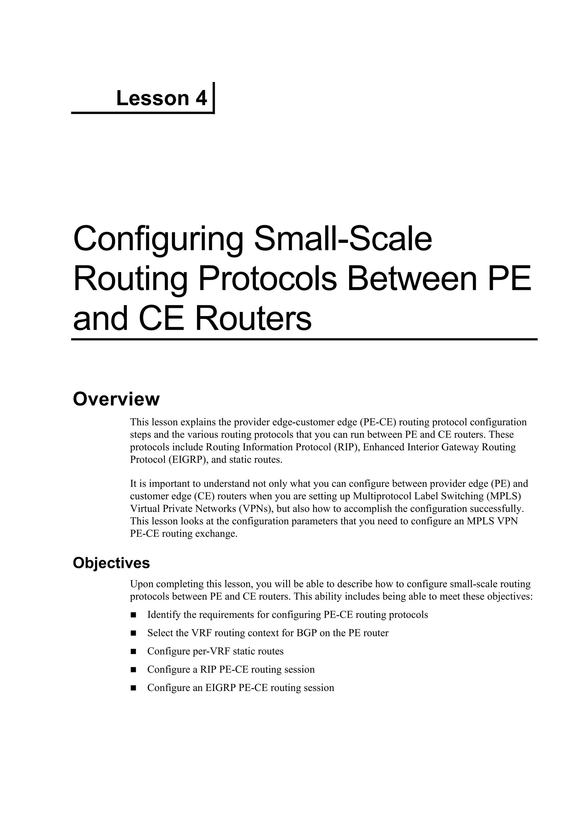 Lesson 4
Configuring Small-Scale
Routing Protocols Between PE
and CE Routers
Overview
This lesson explains the provider edge-customer edge (PE-CE) routing protocol configuration
steps and the various routing protocols that you can run between PE and CE routers. These
protocols include Routing Information Protocol (RIP), Enhanced Interior Gateway Routing
Protocol (EIGRP), and static routes.
It is important to understand not only what you can configure between provider edge (PE) and
customer edge (CE) routers when you are setting up Multiprotocol Label Switching (MPLS)
Virtual Private Networks (VPNs), but also how to accomplish the configuration successfully.
This lesson looks at the configuration parameters that you need to configure an MPLS VPN
PE-CE routing exchange.
Objectives
Upon completing this lesson, you will be able to describe how to configure small-scale routing
protocols between PE and CE routers. This ability includes being able to meet these objectives:
Identify the requirements for configuring PE-CE routing protocols
Select the VRF routing context for BGP on the PE router
Configure per-VRF static routes
Configure a RIP PE-CE routing session
Configure an EIGRP PE-CE routing session
 