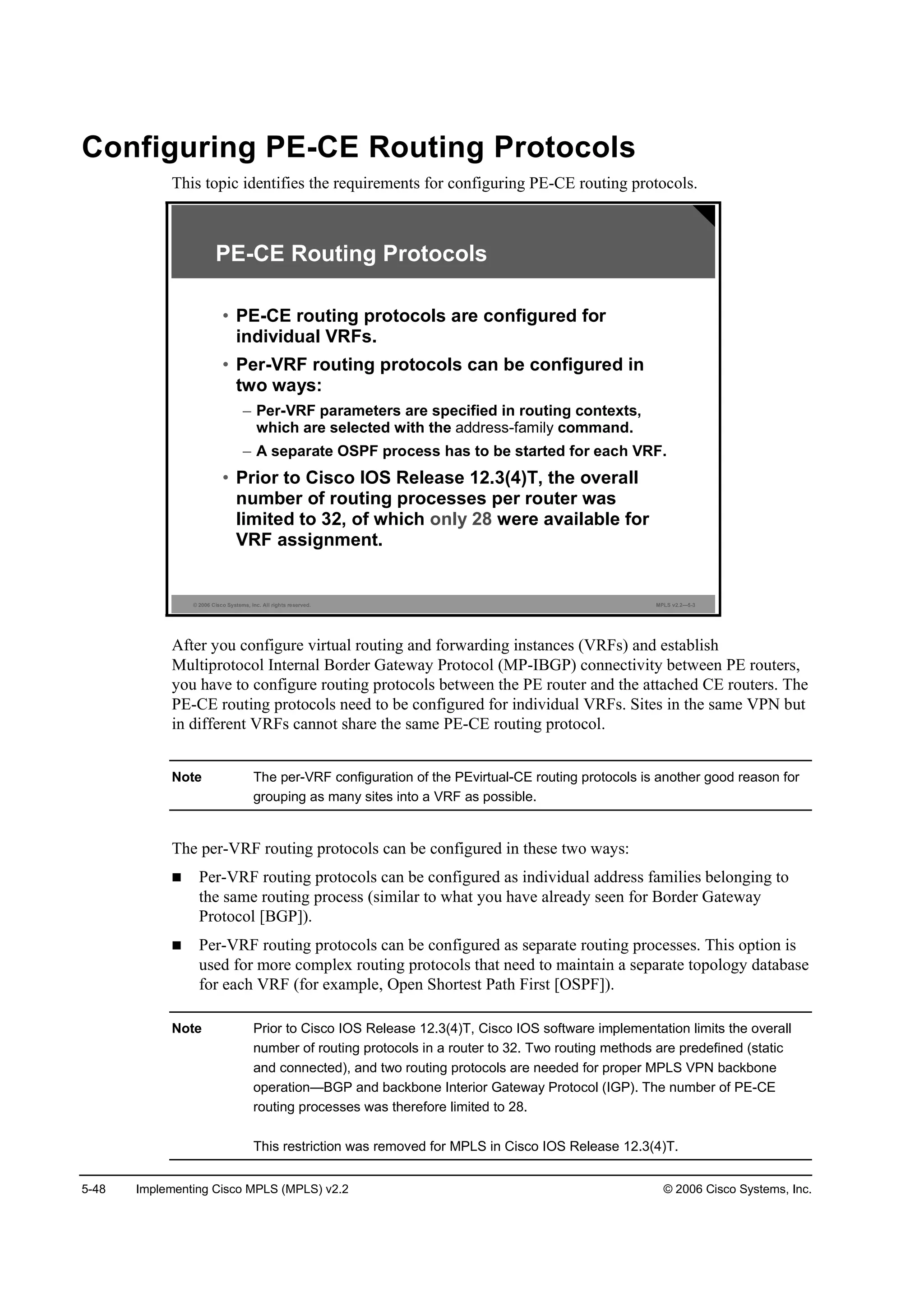 5-48 Implementing Cisco MPLS (MPLS) v2.2 © 2006 Cisco Systems, Inc.
Configuring PE-CE Routing Protocols
This topic identifies the requirements for configuring PE-CE routing protocols.
© 2006 Cisco Systems, Inc. All rights reserved. MPLS v2.2—5-3
PE-CE Routing Protocols
• PE-CE routing protocols are configured for
individual VRFs.
• Per-VRF routing protocols can be configured in
two ways:
– Per-VRF parameters are specified in routing contexts,
which are selected with the address-family command.
– A separate OSPF process has to be started for each VRF.
• Prior to Cisco IOS Release 12.3(4)T, the overall
number of routing processes per router was
limited to 32, of which only 28 were available for
VRF assignment.
After you configure virtual routing and forwarding instances (VRFs) and establish
Multiprotocol Internal Border Gateway Protocol (MP-IBGP) connectivity between PE routers,
you have to configure routing protocols between the PE router and the attached CE routers. The
PE-CE routing protocols need to be configured for individual VRFs. Sites in the same VPN but
in different VRFs cannot share the same PE-CE routing protocol.
Note The per-VRF configuration of the PEvirtual-CE routing protocols is another good reason for
grouping as many sites into a VRF as possible.
The per-VRF routing protocols can be configured in these two ways:
Per-VRF routing protocols can be configured as individual address families belonging to
the same routing process (similar to what you have already seen for Border Gateway
Protocol [BGP]).
Per-VRF routing protocols can be configured as separate routing processes. This option is
used for more complex routing protocols that need to maintain a separate topology database
for each VRF (for example, Open Shortest Path First [OSPF]).
Note Prior to Cisco IOS Release 12.3(4)T, Cisco IOS software implementation limits the overall
number of routing protocols in a router to 32. Two routing methods are predefined (static
and connected), and two routing protocols are needed for proper MPLS VPN backbone
operation—BGP and backbone Interior Gateway Protocol (IGP). The number of PE-CE
routing processes was therefore limited to 28.
This restriction was removed for MPLS in Cisco IOS Release 12.3(4)T.
 