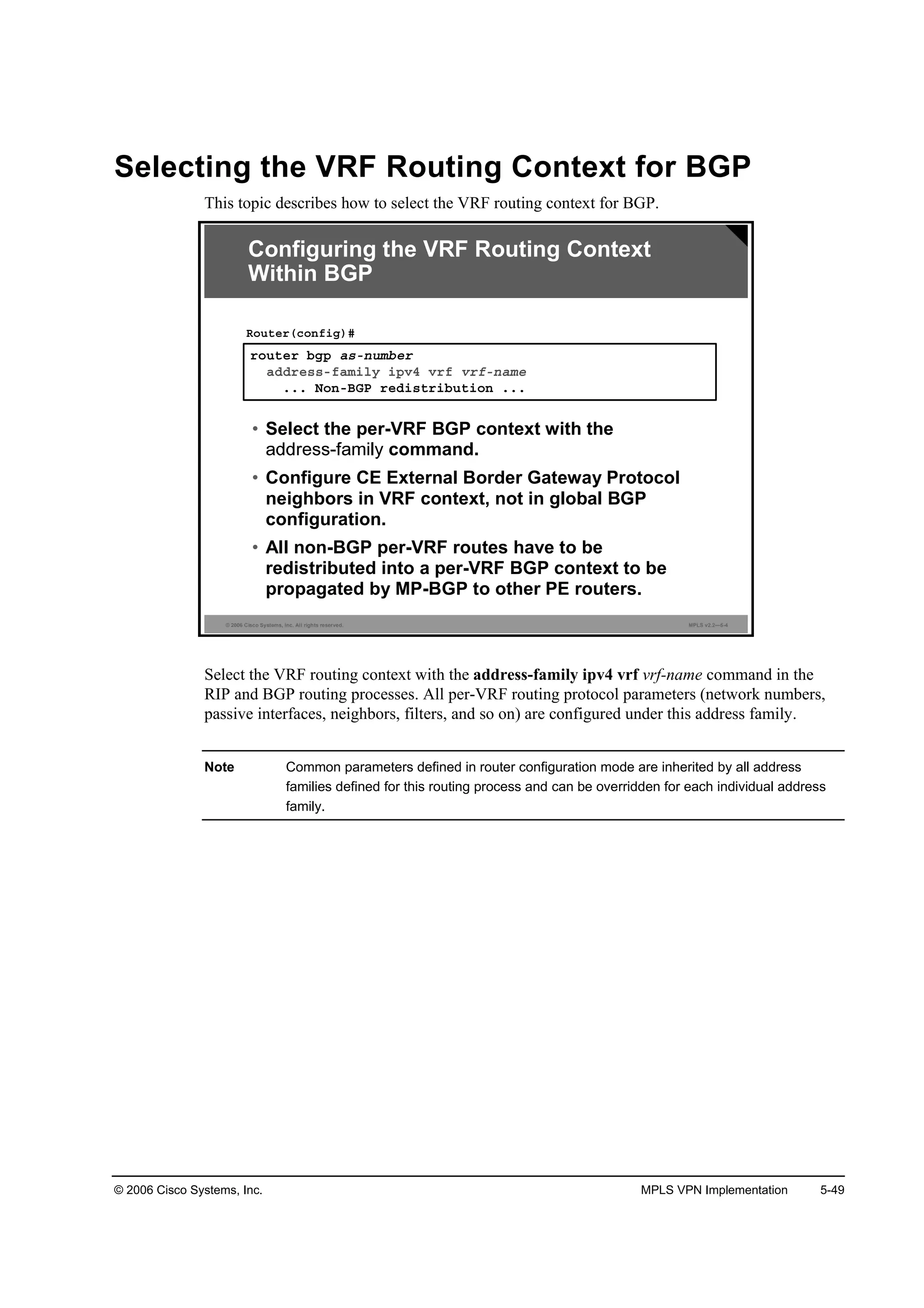 © 2006 Cisco Systems, Inc. MPLS VPN Implementation 5-49
Selecting the VRF Routing Context for BGP
This topic describes how to select the VRF routing context for BGP.
© 2006 Cisco Systems, Inc. All rights reserved. MPLS v2.2—5-4
®±«¬»® ľą° ż­ó˛«łľ»®
żĽĽ®»­­óşżł·´§ ·°Şě Ş®ş Ş®şó˛żł»
ňňň Ň±˛óŢŮĐ ®»Ľ·­¬®·ľ«¬·±˛ ňňň
Î±«¬»®ř˝±˛ş·ą÷ý
• Select the per-VRF BGP context with the
command.
• Configure CE External Border Gateway Protocol
neighbors in VRF context, not in global BGP
configuration.
• All non-BGP per-VRF routes have to be
redistributed into a per-VRF BGP context to be
propagated by MP-BGP to other PE routers.
Configuring the VRF Routing Context
Within BGP
Select the VRF routing context with the address-family ipv4 vrf vrf-name command in the
RIP and BGP routing processes. All per-VRF routing protocol parameters (network numbers,
passive interfaces, neighbors, filters, and so on) are configured under this address family.
Note Common parameters defined in router configuration mode are inherited by all address
families defined for this routing process and can be overridden for each individual address
family.
 