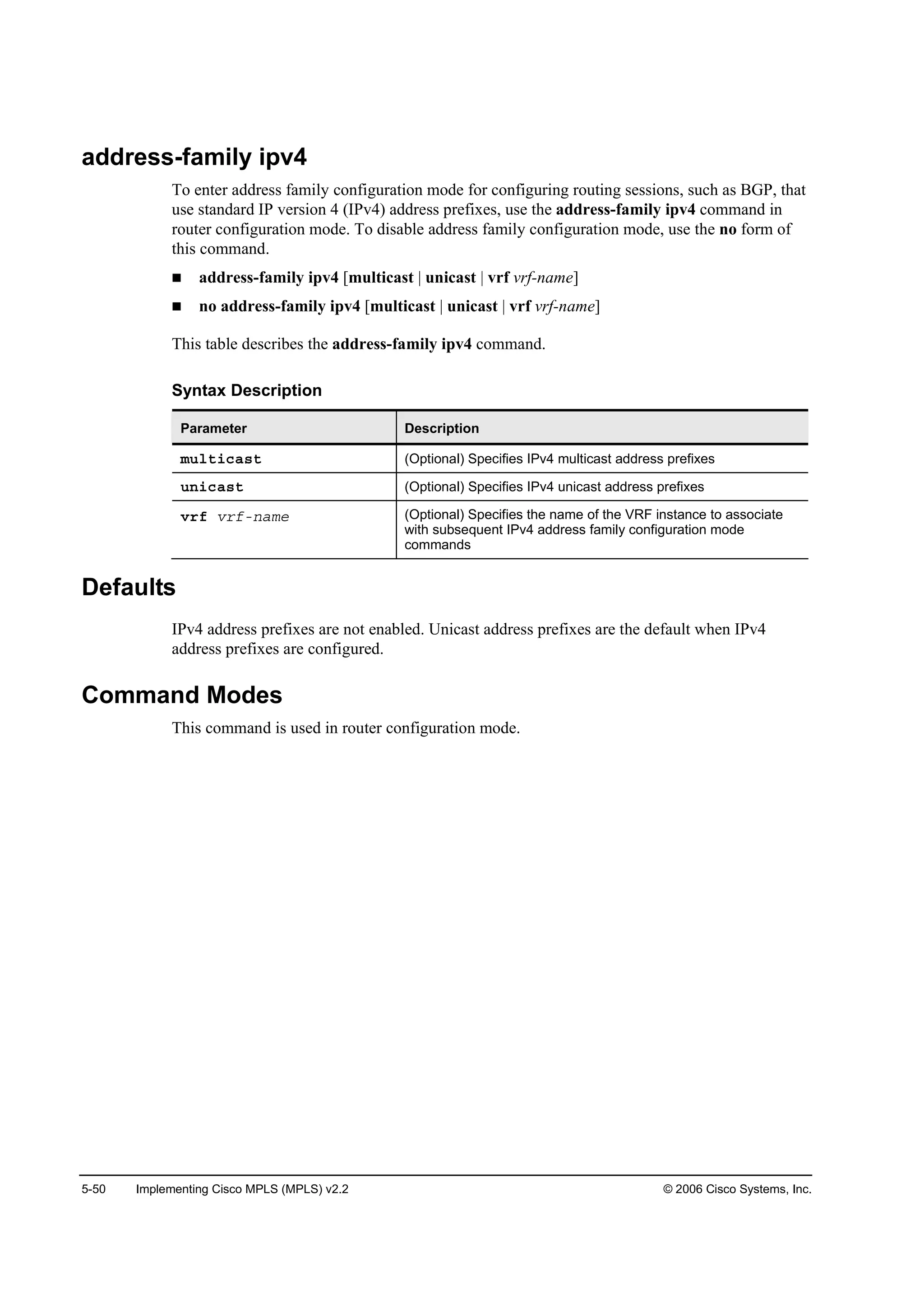 5-50 Implementing Cisco MPLS (MPLS) v2.2 © 2006 Cisco Systems, Inc.
address-family ipv4
To enter address family configuration mode for configuring routing sessions, such as BGP, that
use standard IP version 4 (IPv4) address prefixes, use the address-family ipv4 command in
router configuration mode. To disable address family configuration mode, use the no form of
this command.
address-family ipv4 [multicast | unicast | vrf vrf-name]
no address-family ipv4 [multicast | unicast | vrf vrf-name]
This table describes the address-family ipv4 command.
Syntax Description
Parameter Description
ł«´¬·˝ż­¬ (Optional) Specifies IPv4 multicast address prefixes
«˛·˝ż­¬ (Optional) Specifies IPv4 unicast address prefixes
Ş®ş Ş®şó˛żł» (Optional) Specifies the name of the VRF instance to associate
with subsequent IPv4 address family configuration mode
commands
Defaults
IPv4 address prefixes are not enabled. Unicast address prefixes are the default when IPv4
address prefixes are configured.
Command Modes
This command is used in router configuration mode.
 