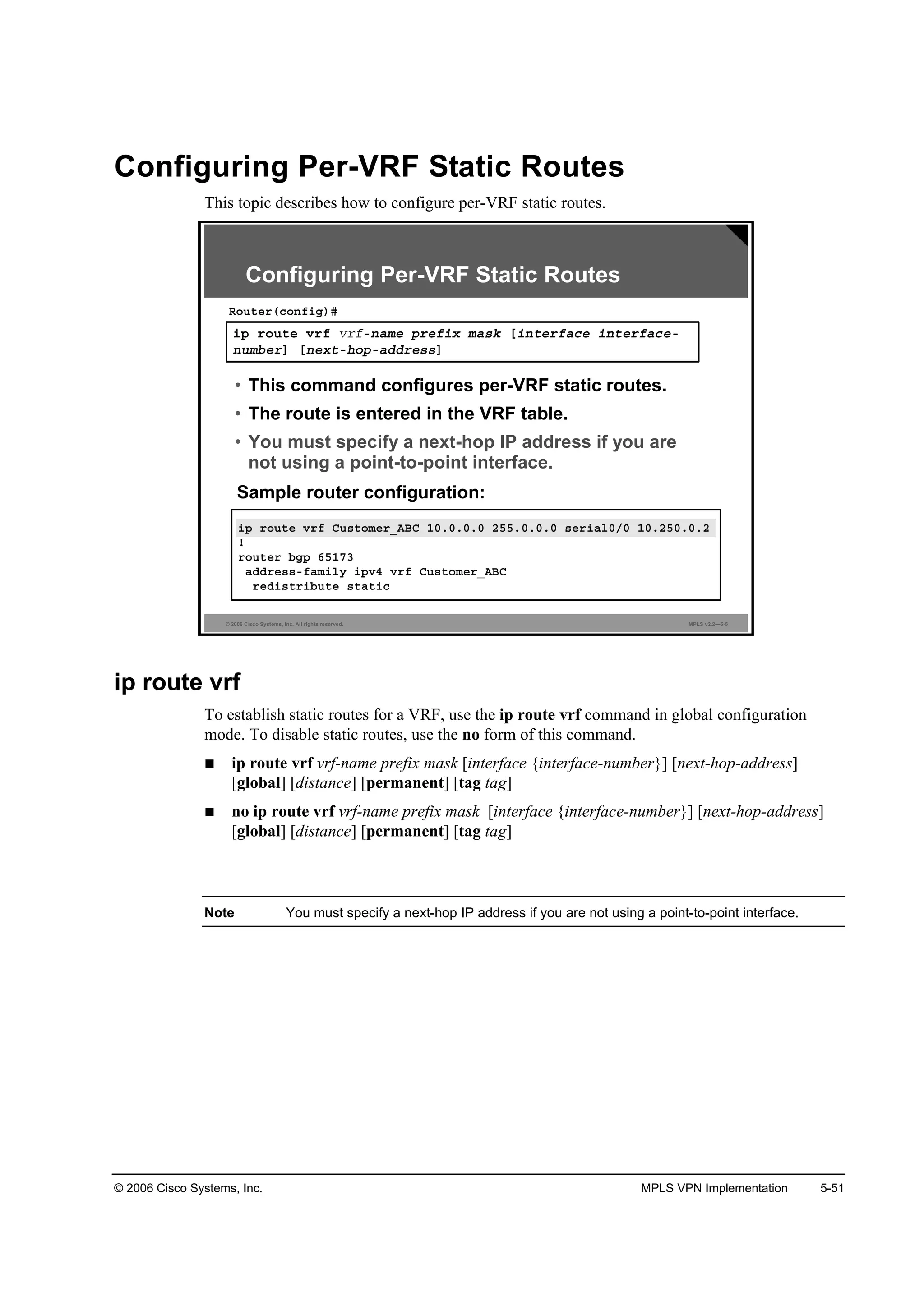 © 2006 Cisco Systems, Inc. MPLS VPN Implementation 5-51
Configuring Per-VRF Static Routes
This topic describes how to configure per-VRF static routes.
© 2006 Cisco Systems, Inc. All rights reserved. MPLS v2.2—5-5
·° ®±«¬» Ş®ş Ý«­¬±ł»®ÁßŢÝ ďđňđňđňđ îëëňđňđňđ ­»®·ż´đńđ ďđňîëđňđňî
˙
®±«¬»® ľą° ęëďéí
żĽĽ®»­­óşżł·´§ ·°Şě Ş®ş Ý«­¬±ł»®ÁßŢÝ
®»Ľ·­¬®·ľ«¬» ­¬ż¬·˝
Configuring Per-VRF Static Routes
·° ®±«¬» Ş®ş Ş®şó˛żł» °®»ş·¨ łż­µ Ĺ·˛¬»®şż˝» ·˛¬»®şż˝»ó
˛«łľ»®Ă Ĺ˛»¨¬ó¸±°óżĽĽ®»­­Ă
Î±«¬»®ř˝±˛ş·ą÷ý
• This command configures per-VRF static routes.
• The route is entered in the VRF table.
• You must specify a next-hop IP address if you are
not using a point-to-point interface.
Sample router configuration:
ip route vrf
To establish static routes for a VRF, use the ip route vrf command in global configuration
mode. To disable static routes, use the no form of this command.
ip route vrf vrf-name prefix mask [interface {interface-number}] [next-hop-address]
[global] [distance] [permanent] [tag tag]
no ip route vrf vrf-name prefix mask [interface {interface-number}] [next-hop-address]
[global] [distance] [permanent] [tag tag]
Note You must specify a next-hop IP address if you are not using a point-to-point interface.
 