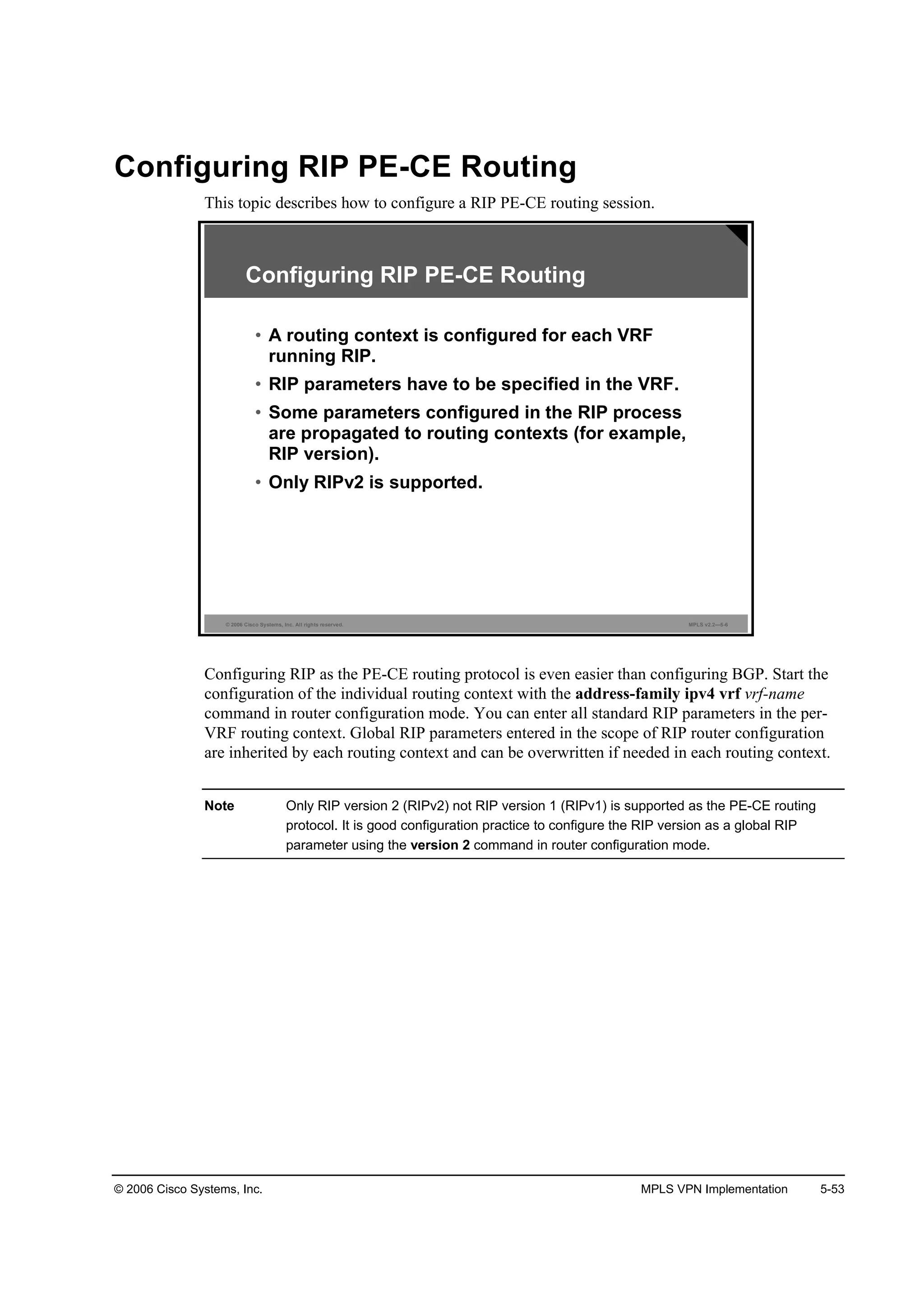 © 2006 Cisco Systems, Inc. MPLS VPN Implementation 5-53
Configuring RIP PE-CE Routing
This topic describes how to configure a RIP PE-CE routing session.
© 2006 Cisco Systems, Inc. All rights reserved. MPLS v2.2—5-6
Configuring RIP PE-CE Routing
• A routing context is configured for each VRF
running RIP.
• RIP parameters have to be specified in the VRF.
• Some parameters configured in the RIP process
are propagated to routing contexts (for example,
RIP version).
• Only RIPv2 is supported.
Configuring RIP as the PE-CE routing protocol is even easier than configuring BGP. Start the
configuration of the individual routing context with the address-family ipv4 vrf vrf-name
command in router configuration mode. You can enter all standard RIP parameters in the per-
VRF routing context. Global RIP parameters entered in the scope of RIP router configuration
are inherited by each routing context and can be overwritten if needed in each routing context.
Note Only RIP version 2 (RIPv2) not RIP version 1 (RIPv1) is supported as the PE-CE routing
protocol. It is good configuration practice to configure the RIP version as a global RIP
parameter using the version 2 command in router configuration mode.
 