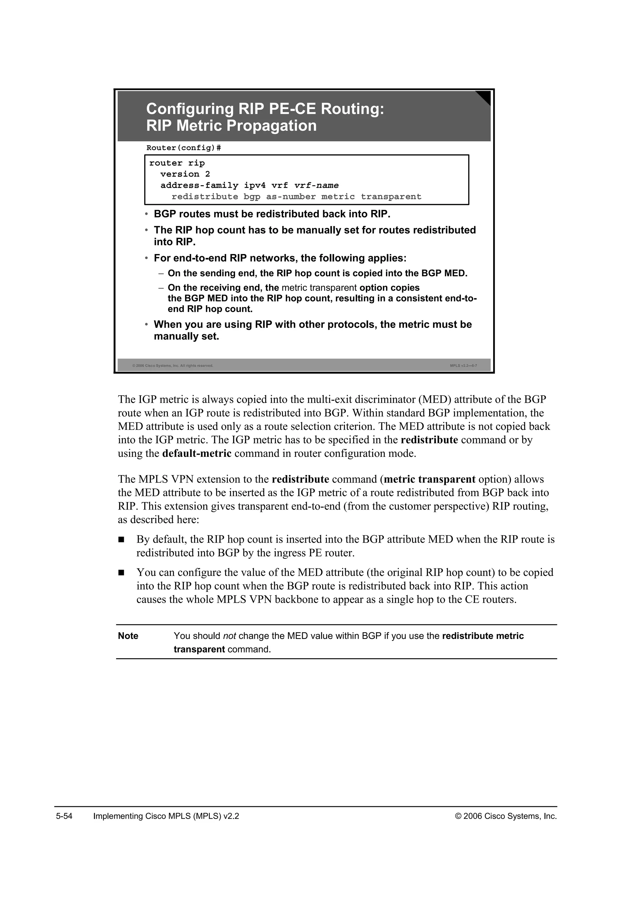 5-54 Implementing Cisco MPLS (MPLS) v2.2 © 2006 Cisco Systems, Inc.
© 2006 Cisco Systems, Inc. All rights reserved. MPLS v2.2—5-7
®±«¬»® ®·°
Ş»®­·±˛ î
żĽĽ®»­­óşżł·´§ ·°Şě Ş®ş Ş®şó˛żł»
®»Ľ·­¬®·ľ«¬» ľą° ż­ó˛«łľ»® ł»¬®·˝ ¬®ż˛­°ż®»˛¬
Î±«¬»®ř˝±˛ş·ą÷ý
Configuring RIP PE-CE Routing:
RIP Metric Propagation
• BGP routes must be redistributed back into RIP.
• The RIP hop count has to be manually set for routes redistributed
into RIP.
• For end-to-end RIP networks, the following applies:
– On the sending end, the RIP hop count is copied into the BGP MED.
– On the receiving end, the metric transparent option copies
the BGP MED into the RIP hop count, resulting in a consistent end-to-
end RIP hop count.
• When you are using RIP with other protocols, the metric must be
manually set.
The IGP metric is always copied into the multi-exit discriminator (MED) attribute of the BGP
route when an IGP route is redistributed into BGP. Within standard BGP implementation, the
MED attribute is used only as a route selection criterion. The MED attribute is not copied back
into the IGP metric. The IGP metric has to be specified in the redistribute command or by
using the default-metric command in router configuration mode.
The MPLS VPN extension to the redistribute command (metric transparent option) allows
the MED attribute to be inserted as the IGP metric of a route redistributed from BGP back into
RIP. This extension gives transparent end-to-end (from the customer perspective) RIP routing,
as described here:
By default, the RIP hop count is inserted into the BGP attribute MED when the RIP route is
redistributed into BGP by the ingress PE router.
You can configure the value of the MED attribute (the original RIP hop count) to be copied
into the RIP hop count when the BGP route is redistributed back into RIP. This action
causes the whole MPLS VPN backbone to appear as a single hop to the CE routers.
Note You should not change the MED value within BGP if you use the redistribute metric
transparent command.
 