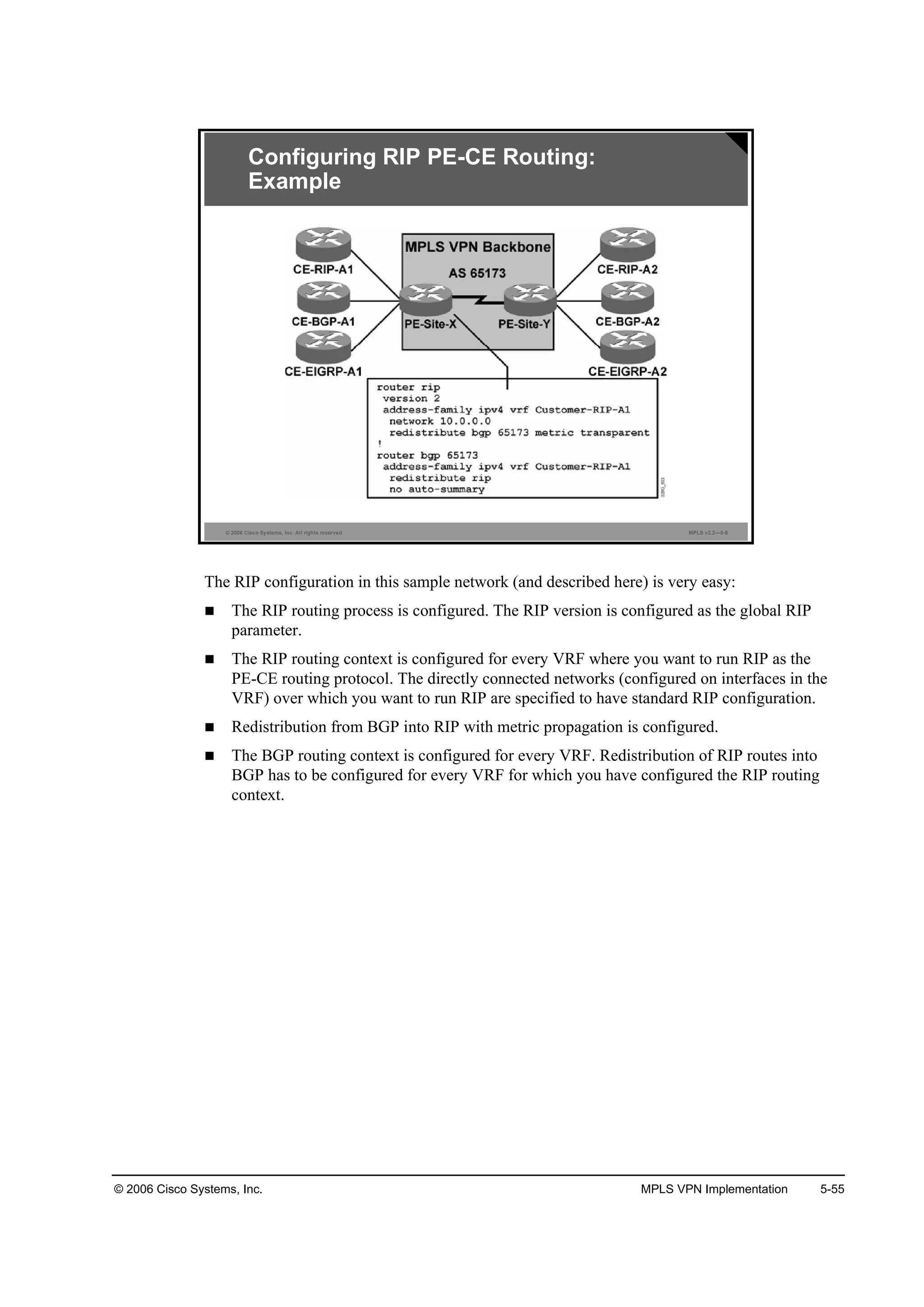 © 2006 Cisco Systems, Inc. MPLS VPN Implementation 5-55
© 2006 Cisco Systems, Inc. All rights reserved. MPLS v2.2—5-8
Configuring RIP PE-CE Routing:
Example
The RIP configuration in this sample network (and described here) is very easy:
The RIP routing process is configured. The RIP version is configured as the global RIP
parameter.
The RIP routing context is configured for every VRF where you want to run RIP as the
PE-CE routing protocol. The directly connected networks (configured on interfaces in the
VRF) over which you want to run RIP are specified to have standard RIP configuration.
Redistribution from BGP into RIP with metric propagation is configured.
The BGP routing context is configured for every VRF. Redistribution of RIP routes into
BGP has to be configured for every VRF for which you have configured the RIP routing
context.
 