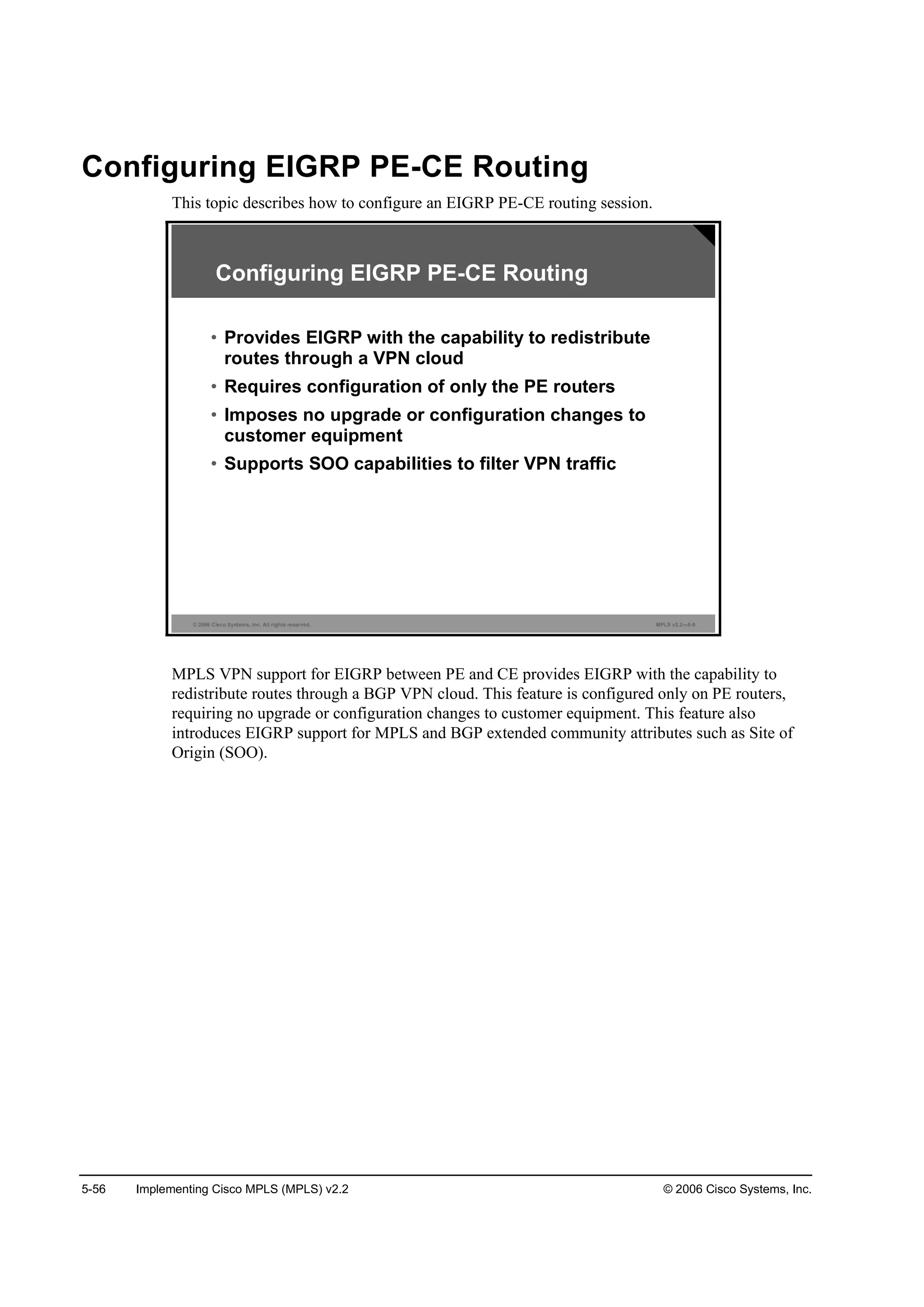 5-56 Implementing Cisco MPLS (MPLS) v2.2 © 2006 Cisco Systems, Inc.
Configuring EIGRP PE-CE Routing
This topic describes how to configure an EIGRP PE-CE routing session.
© 2006 Cisco Systems, Inc. All rights reserved. MPLS v2.2—5-9
• Provides EIGRP with the capability to redistribute
routes through a VPN cloud
• Requires configuration of only the PE routers
• Imposes no upgrade or configuration changes to
customer equipment
• Supports SOO capabilities to filter VPN traffic
Configuring EIGRP PE-CE Routing
MPLS VPN support for EIGRP between PE and CE provides EIGRP with the capability to
redistribute routes through a BGP VPN cloud. This feature is configured only on PE routers,
requiring no upgrade or configuration changes to customer equipment. This feature also
introduces EIGRP support for MPLS and BGP extended community attributes such as Site of
Origin (SOO).
 