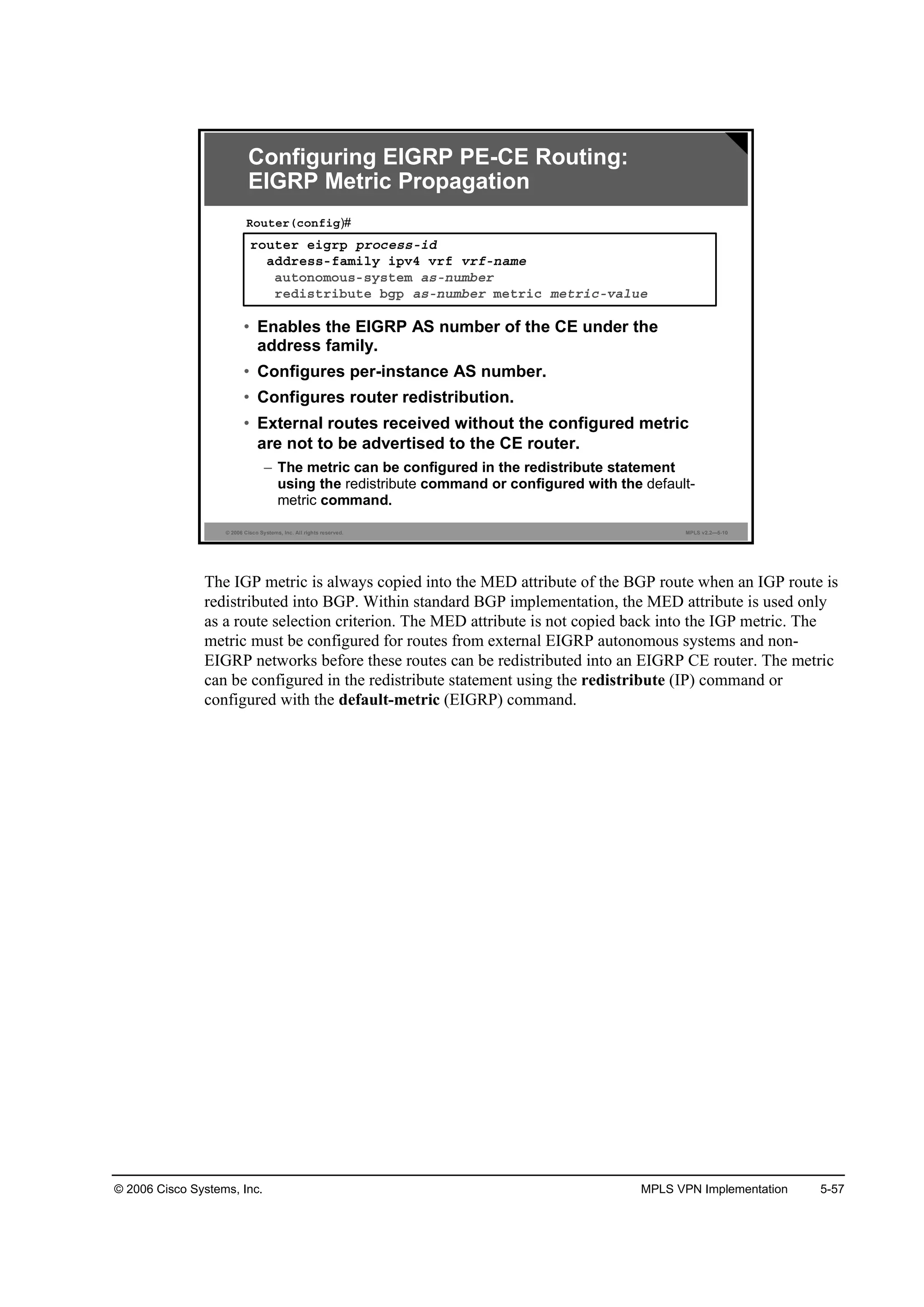 © 2006 Cisco Systems, Inc. MPLS VPN Implementation 5-57
© 2006 Cisco Systems, Inc. All rights reserved. MPLS v2.2—5-10
®±«¬»® »·ą®° °®±˝»­­ó·Ľ
żĽĽ®»­­óşżł·´§ ·°Şě Ş®ş Ş®şó˛żł»
ż«¬±˛±ł±«­ó­§­¬»ł ż­ó˛«łľ»®
®»Ľ·­¬®·ľ«¬» ľą° ż­ó˛«łľ»® ł»¬®·˝ ł»¬®·˝óŞż´«»
Î±«¬»®ř˝±˛ş·ą)#
Configuring EIGRP PE-CE Routing:
EIGRP Metric Propagation
• Enables the EIGRP AS number of the CE under the
address family.
• Configures per-instance AS number.
• Configures router redistribution.
• External routes received without the configured metric
are not to be advertised to the CE router.
– The metric can be configured in the redistribute statement
using the redistribute command or configured with the default-
metric command.
The IGP metric is always copied into the MED attribute of the BGP route when an IGP route is
redistributed into BGP. Within standard BGP implementation, the MED attribute is used only
as a route selection criterion. The MED attribute is not copied back into the IGP metric. The
metric must be configured for routes from external EIGRP autonomous systems and non-
EIGRP networks before these routes can be redistributed into an EIGRP CE router. The metric
can be configured in the redistribute statement using the redistribute (IP) command or
configured with the default-metric (EIGRP) command.
 