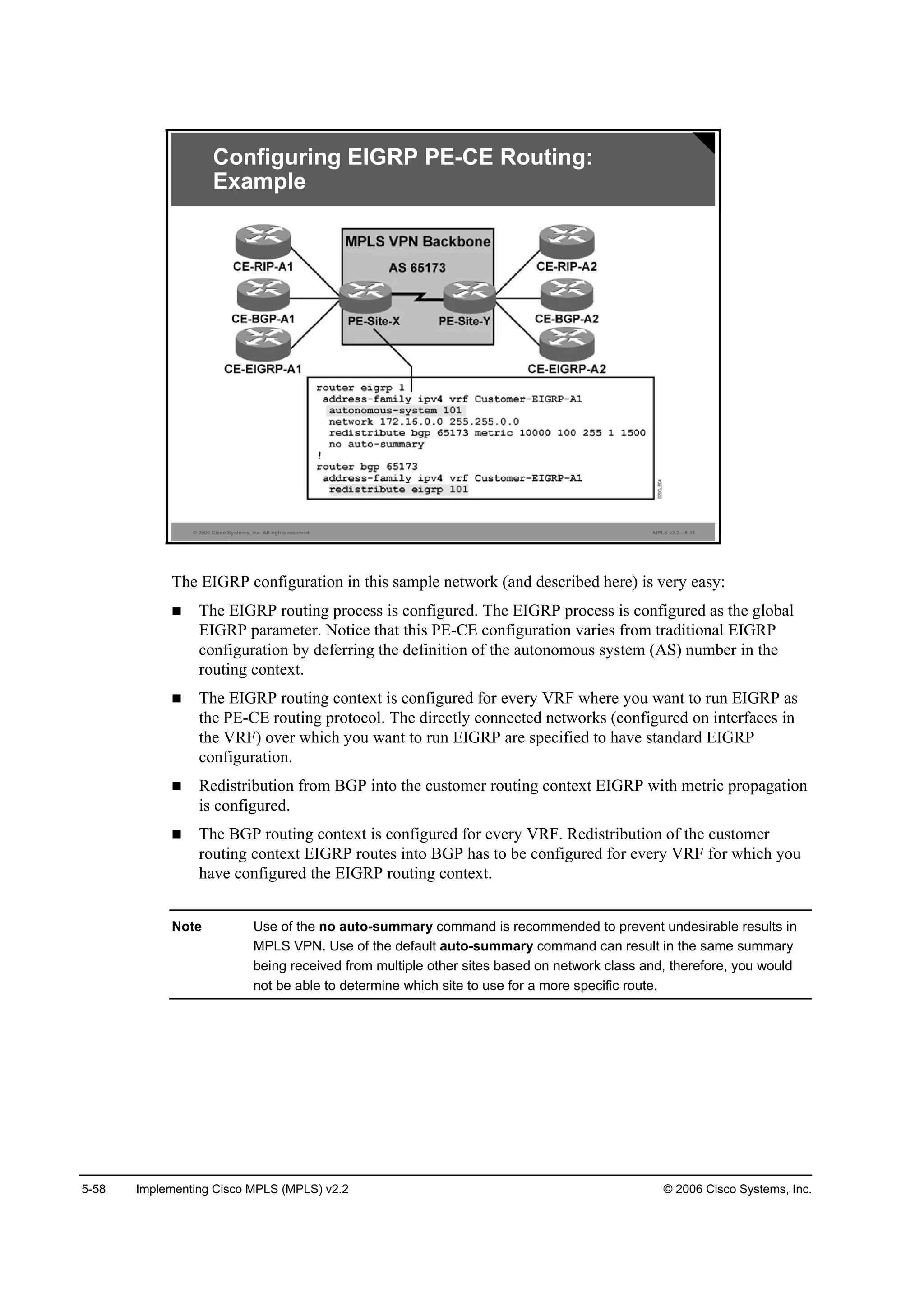5-58 Implementing Cisco MPLS (MPLS) v2.2 © 2006 Cisco Systems, Inc.
© 2006 Cisco Systems, Inc. All rights reserved. MPLS v2.2—5-11
Configuring EIGRP PE-CE Routing:
Example
The EIGRP configuration in this sample network (and described here) is very easy:
The EIGRP routing process is configured. The EIGRP process is configured as the global
EIGRP parameter. Notice that this PE-CE configuration varies from traditional EIGRP
configuration by deferring the definition of the autonomous system (AS) number in the
routing context.
The EIGRP routing context is configured for every VRF where you want to run EIGRP as
the PE-CE routing protocol. The directly connected networks (configured on interfaces in
the VRF) over which you want to run EIGRP are specified to have standard EIGRP
configuration.
Redistribution from BGP into the customer routing context EIGRP with metric propagation
is configured.
The BGP routing context is configured for every VRF. Redistribution of the customer
routing context EIGRP routes into BGP has to be configured for every VRF for which you
have configured the EIGRP routing context.
Note Use of the no auto-summary command is recommended to prevent undesirable results in
MPLS VPN. Use of the default auto-summary command can result in the same summary
being received from multiple other sites based on network class and, therefore, you would
not be able to determine which site to use for a more specific route.
 