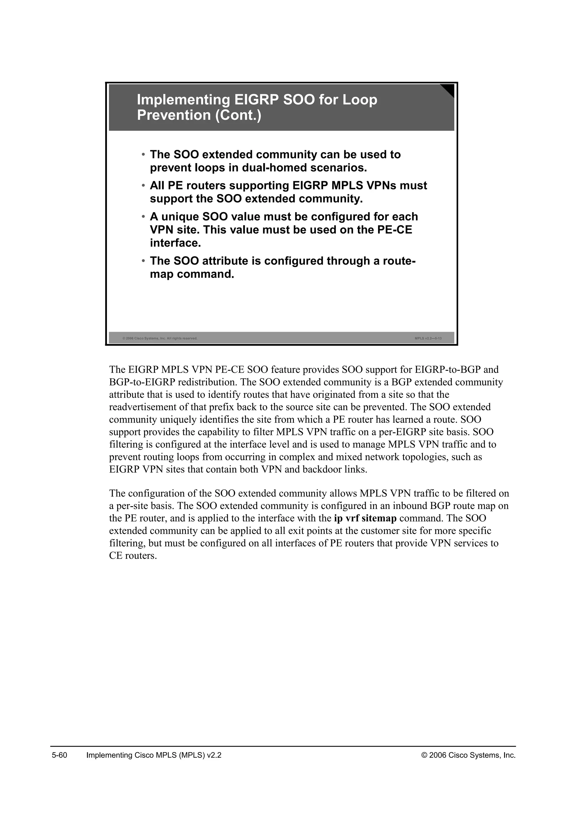 5-60 Implementing Cisco MPLS (MPLS) v2.2 © 2006 Cisco Systems, Inc.
© 2006 Cisco Systems, Inc. All rights reserved. MPLS v2.2—5-13
• The SOO extended community can be used to
prevent loops in dual-homed scenarios.
• All PE routers supporting EIGRP MPLS VPNs must
support the SOO extended community.
• A unique SOO value must be configured for each
VPN site. This value must be used on the PE-CE
interface.
• The SOO attribute is configured through a route-
map command.
Implementing EIGRP SOO for Loop
Prevention (Cont.)
The EIGRP MPLS VPN PE-CE SOO feature provides SOO support for EIGRP-to-BGP and
BGP-to-EIGRP redistribution. The SOO extended community is a BGP extended community
attribute that is used to identify routes that have originated from a site so that the
readvertisement of that prefix back to the source site can be prevented. The SOO extended
community uniquely identifies the site from which a PE router has learned a route. SOO
support provides the capability to filter MPLS VPN traffic on a per-EIGRP site basis. SOO
filtering is configured at the interface level and is used to manage MPLS VPN traffic and to
prevent routing loops from occurring in complex and mixed network topologies, such as
EIGRP VPN sites that contain both VPN and backdoor links.
The configuration of the SOO extended community allows MPLS VPN traffic to be filtered on
a per-site basis. The SOO extended community is configured in an inbound BGP route map on
the PE router, and is applied to the interface with the ip vrf sitemap command. The SOO
extended community can be applied to all exit points at the customer site for more specific
filtering, but must be configured on all interfaces of PE routers that provide VPN services to
CE routers.
 