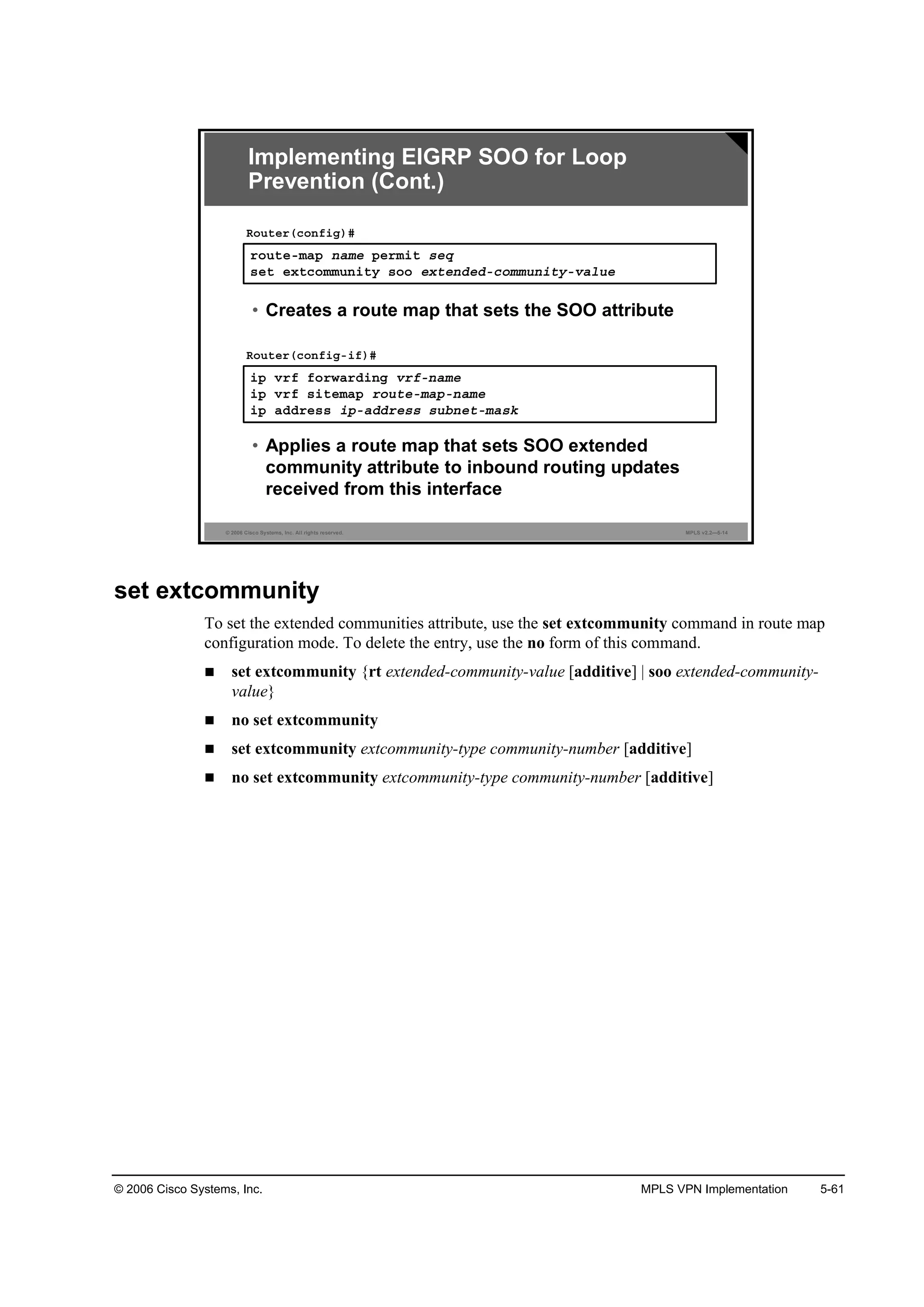 © 2006 Cisco Systems, Inc. MPLS VPN Implementation 5-61
© 2006 Cisco Systems, Inc. All rights reserved. MPLS v2.2—5-14
®±«¬»ółż° ˛żł» °»®ł·¬ ­»Ż
­»¬ »¨¬˝±łł«˛·¬§ ­±± »¨¬»˛Ľ»Ľó˝±łł«˛·¬§óŞż´«»
Î±«¬»®ř˝±˛ş·ą÷ý
• Creates a route map that sets the SOO attribute
·° Ş®ş ş±®©ż®Ľ·˛ą Ş®şó˛żł»
·° Ş®ş ­·¬»łż° ®±«¬»ółż°ó˛żł»
·° żĽĽ®»­­ ·°óżĽĽ®»­­ ­«ľ˛»¬ółż­µ
Î±«¬»®ř˝±˛ş·ąó·ş÷ý
• Applies a route map that sets SOO extended
community attribute to inbound routing updates
received from this interface
Implementing EIGRP SOO for Loop
Prevention (Cont.)
set extcommunity
To set the extended communities attribute, use the set extcommunity command in route map
configuration mode. To delete the entry, use the no form of this command.
set extcommunity {rt extended-community-value [additive] | soo extended-community-
value}
no set extcommunity
set extcommunity extcommunity-type community-number [additive]
no set extcommunity extcommunity-type community-number [additive]
 