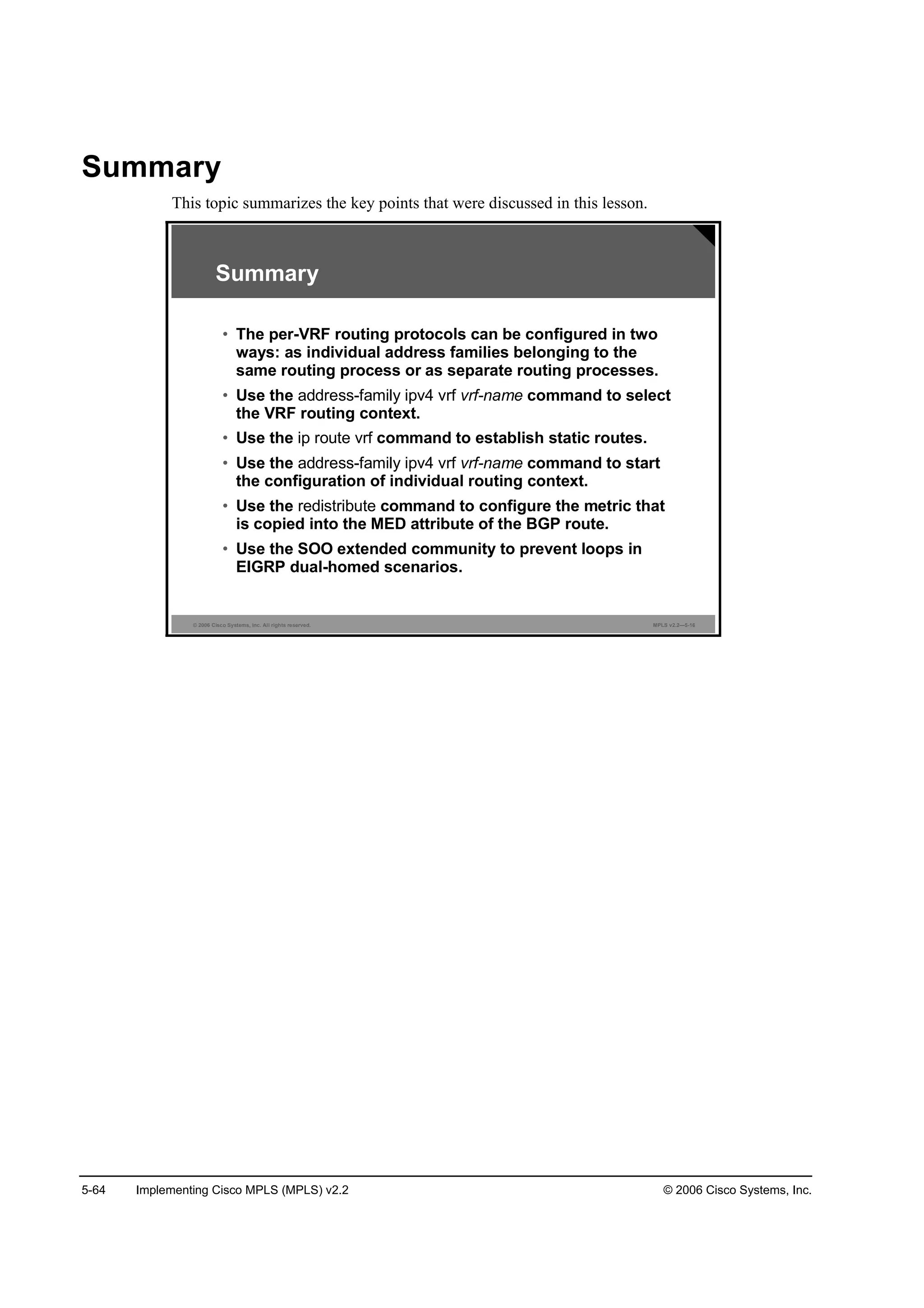 5-64 Implementing Cisco MPLS (MPLS) v2.2 © 2006 Cisco Systems, Inc.
Summary
This topic summarizes the key points that were discussed in this lesson.
© 2006 Cisco Systems, Inc. All rights reserved. MPLS v2.2—5-16
Summary
• The per-VRF routing protocols can be configured in two
ways: as individual address families belonging to the
same routing process or as separate routing processes.
• Use the address-family ipv4 vrf vrf-name command to select
the VRF routing context.
• Use the ip route vrf command to establish static routes.
• Use the address-family ipv4 vrf vrf-name command to start
the configuration of individual routing context.
• Use the redistribute command to configure the metric that
is copied into the MED attribute of the BGP route.
• Use the SOO extended community to prevent loops in
EIGRP dual-homed scenarios.
 