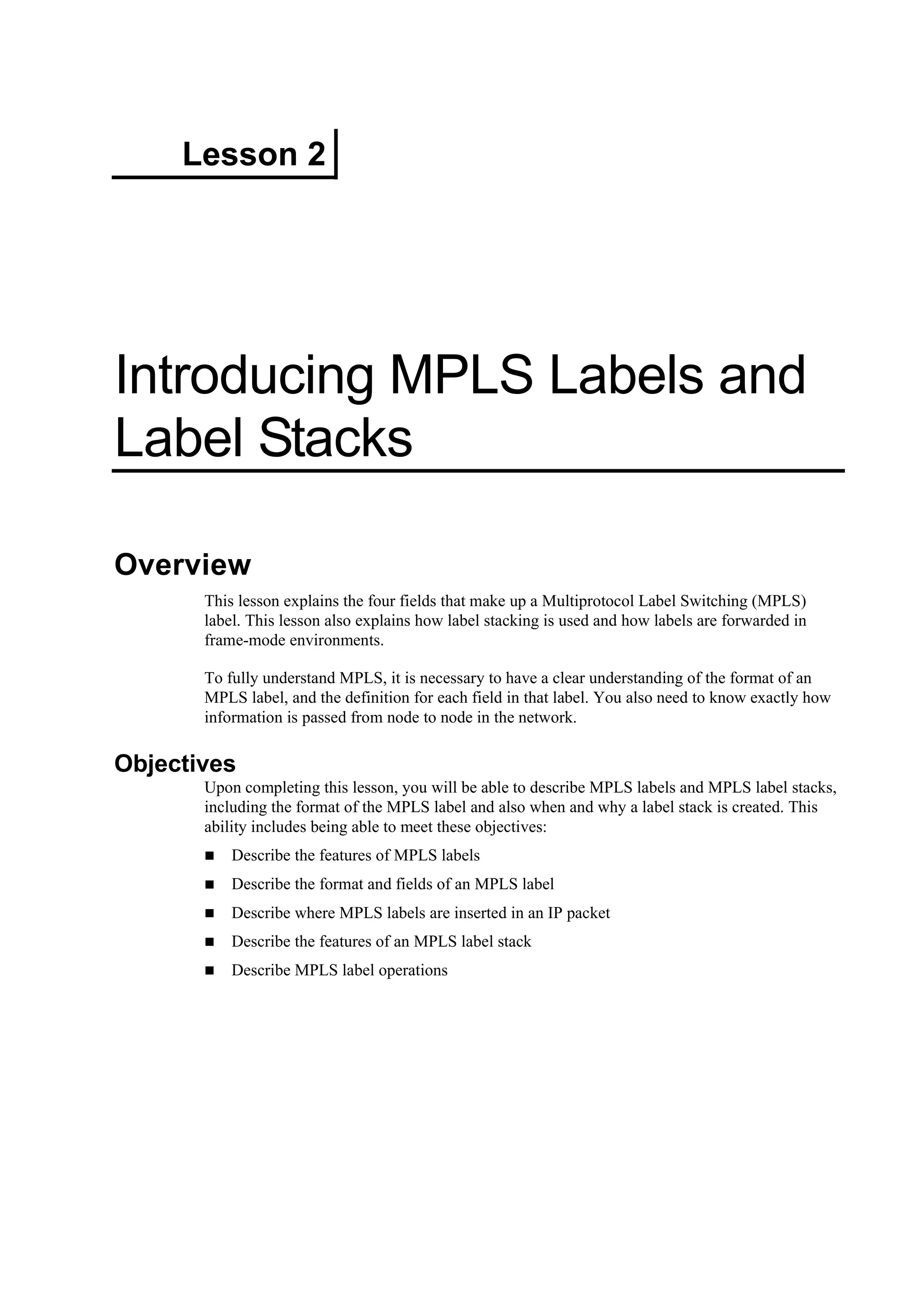 Lesson 2
Introducing MPLS Labels and
Label Stacks
Overview
This lesson explains the four fields that make up a Multiprotocol Label Switching (MPLS)
label. This lesson also explains how label stacking is used and how labels are forwarded in
frame-mode environments.
To fully understand MPLS, it is necessary to have a clear understanding of the format of an
MPLS label, and the definition for each field in that label. You also need to know exactly how
information is passed from node to node in the network.
Objectives
Upon completing this lesson, you will be able to describe MPLS labels and MPLS label stacks,
including the format of the MPLS label and also when and why a label stack is created. This
ability includes being able to meet these objectives:
Describe the features of MPLS labels
Describe the format and fields of an MPLS label
Describe where MPLS labels are inserted in an IP packet
Describe the features of an MPLS label stack
Describe MPLS label operations
 