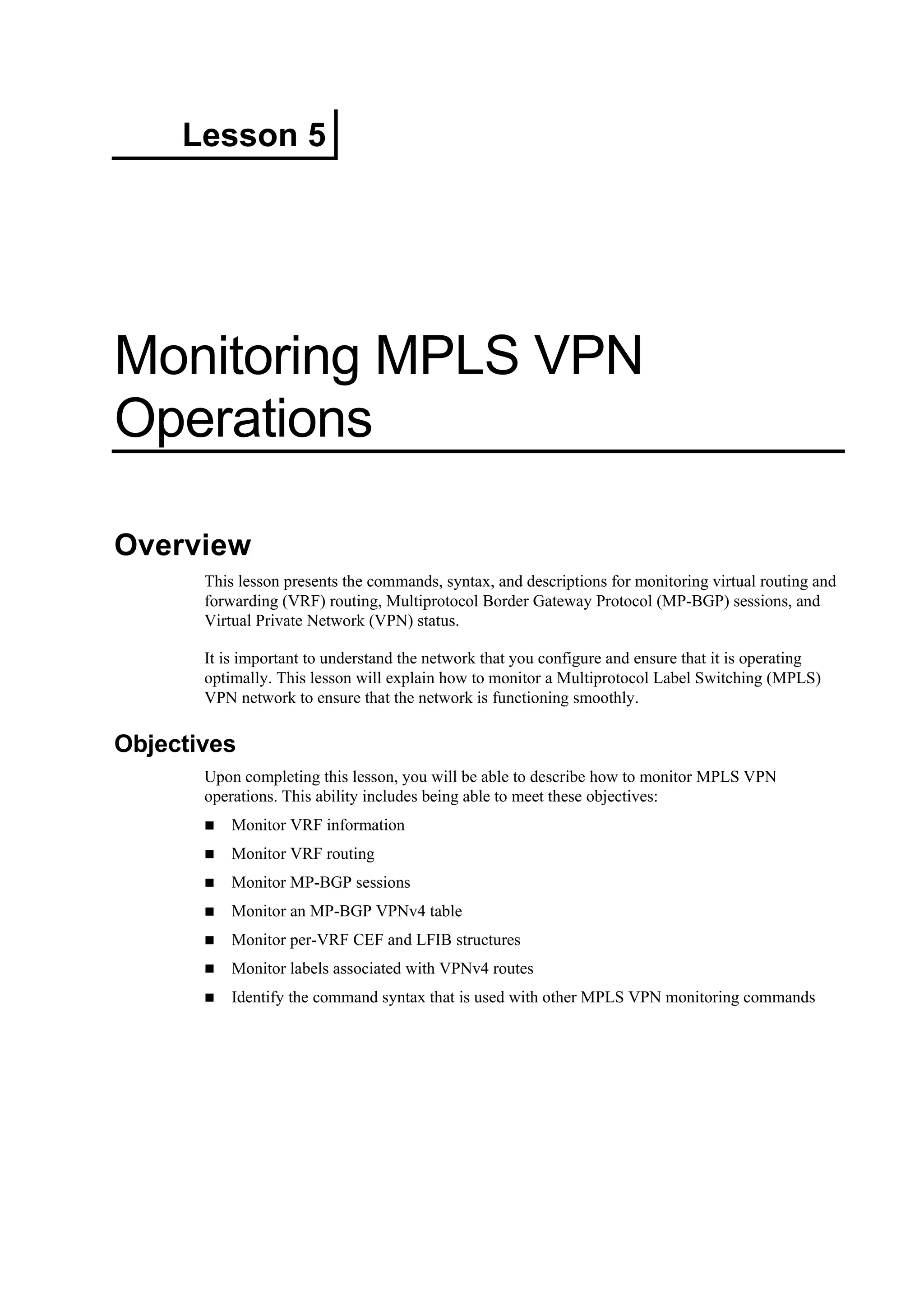 Lesson 5
Monitoring MPLS VPN
Operations
Overview
This lesson presents the commands, syntax, and descriptions for monitoring virtual routing and
forwarding (VRF) routing, Multiprotocol Border Gateway Protocol (MP-BGP) sessions, and
Virtual Private Network (VPN) status.
It is important to understand the network that you configure and ensure that it is operating
optimally. This lesson will explain how to monitor a Multiprotocol Label Switching (MPLS)
VPN network to ensure that the network is functioning smoothly.
Objectives
Upon completing this lesson, you will be able to describe how to monitor MPLS VPN
operations. This ability includes being able to meet these objectives:
Monitor VRF information
Monitor VRF routing
Monitor MP-BGP sessions
Monitor an MP-BGP VPNv4 table
Monitor per-VRF CEF and LFIB structures
Monitor labels associated with VPNv4 routes
Identify the command syntax that is used with other MPLS VPN monitoring commands
 