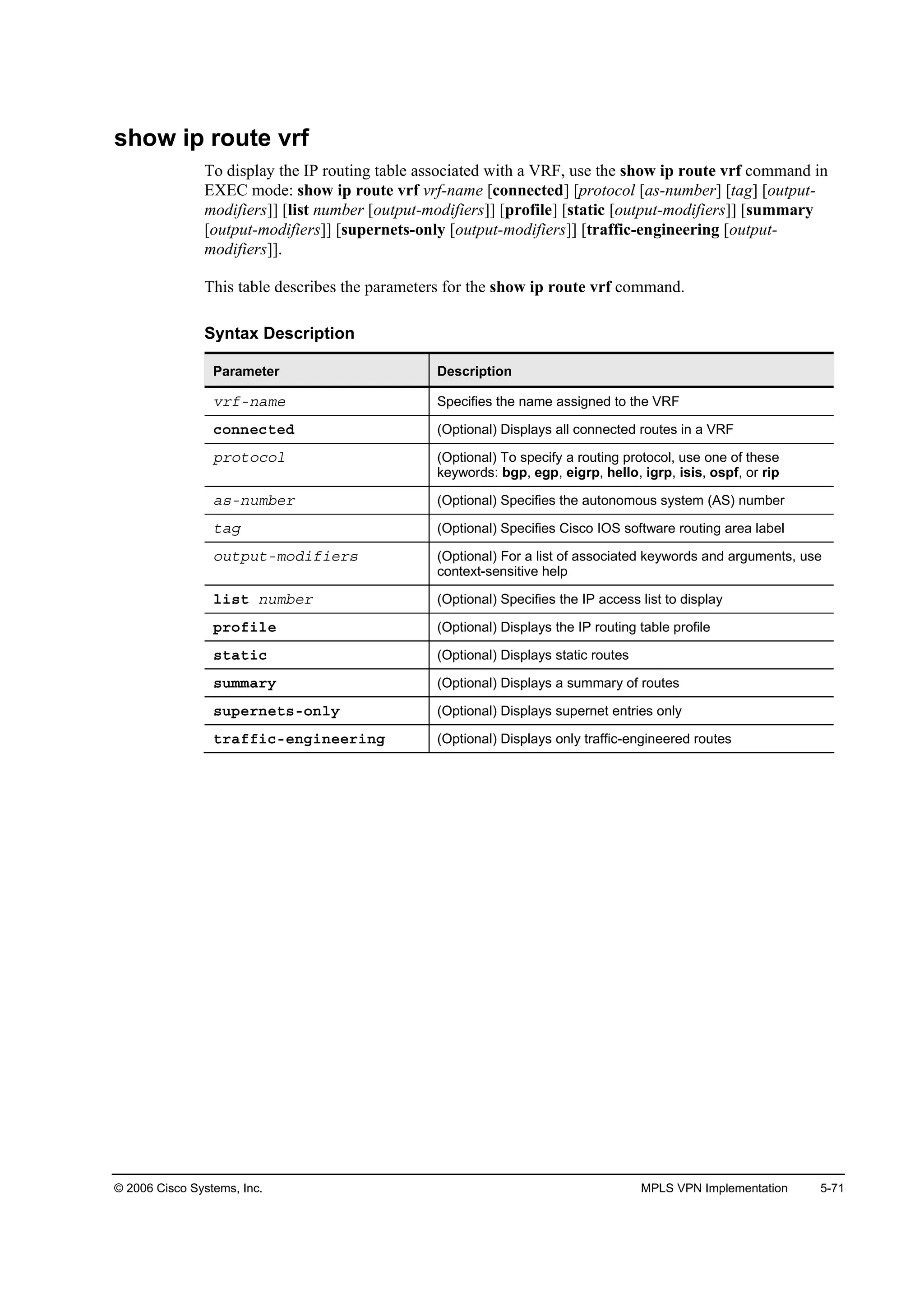 © 2006 Cisco Systems, Inc. MPLS VPN Implementation 5-71
show ip route vrf
To display the IP routing table associated with a VRF, use the show ip route vrf command in
EXEC mode: show ip route vrf vrf-name [connected] [protocol [as-number] [tag] [output-
modifiers]] [list number [output-modifiers]] [profile] [static [output-modifiers]] [summary
[output-modifiers]] [supernets-only [output-modifiers]] [traffic-engineering [output-
modifiers]].
This table describes the parameters for the show ip route vrf command.
Syntax Description
Parameter Description
Ş®şó˛żł» Specifies the name assigned to the VRF
˝±˛˛»˝¬»Ľ (Optional) Displays all connected routes in a VRF
°®±¬±˝±´ (Optional) To specify a routing protocol, use one of these
keywords: bgp, egp, eigrp, hello, igrp, isis, ospf, or rip
ż­ó˛«łľ»® (Optional) Specifies the autonomous system (AS) number
¬żą (Optional) Specifies Cisco IOS software routing area label
±«¬°«¬ół±Ľ·ş·»®­ (Optional) For a list of associated keywords and arguments, use
context-sensitive help
´·­¬ ˛«łľ»® (Optional) Specifies the IP access list to display
°®±ş·´» (Optional) Displays the IP routing table profile
­¬ż¬·˝ (Optional) Displays static routes
­«łłż®§ (Optional) Displays a summary of routes
­«°»®˛»¬­ó±˛´§ (Optional) Displays supernet entries only
¬®żşş·˝ó»˛ą·˛»»®·˛ą (Optional) Displays only traffic-engineered routes
 