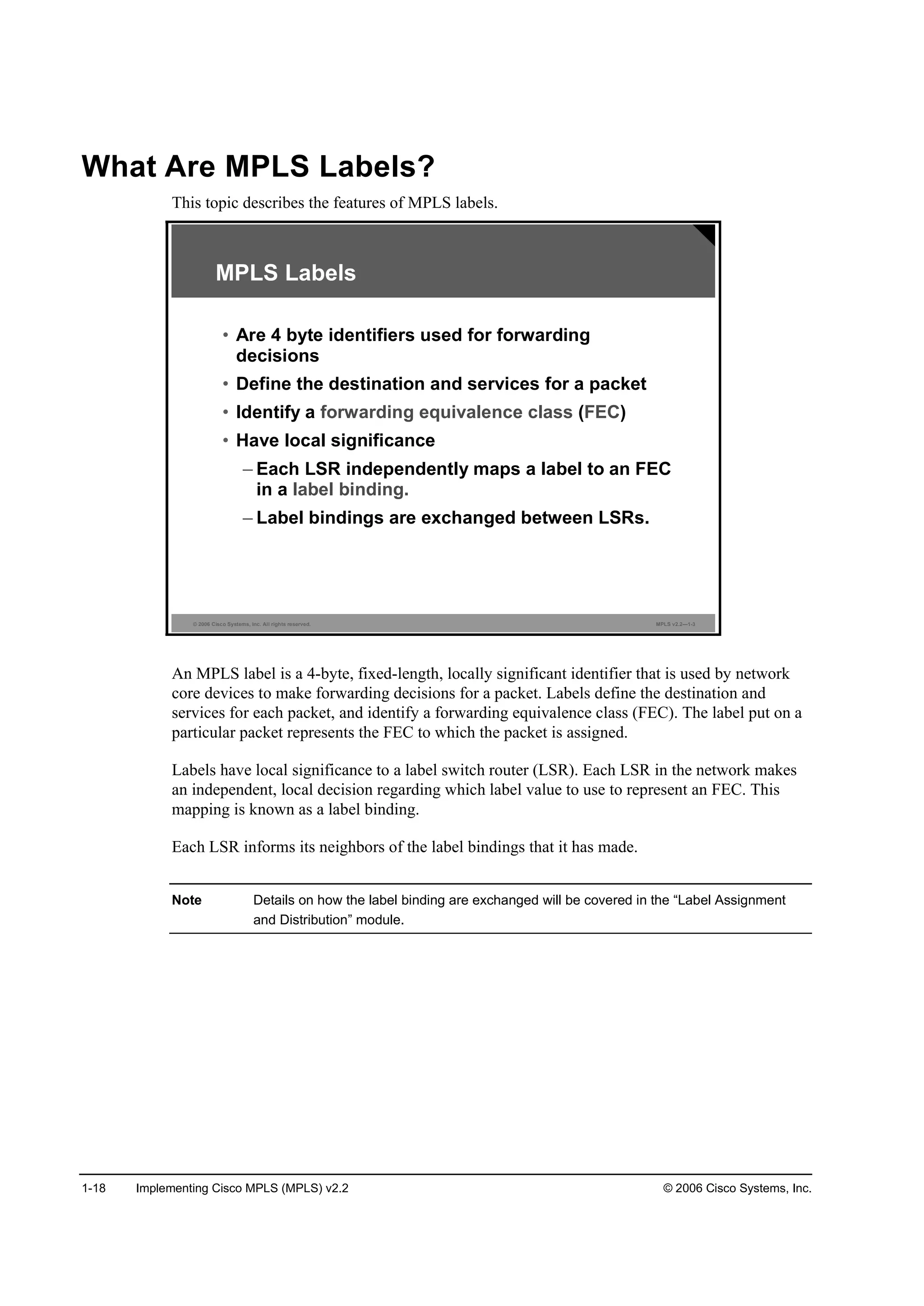 1-18 Implementing Cisco MPLS (MPLS) v2.2 © 2006 Cisco Systems, Inc.
What Are MPLS Labels?
This topic describes the features of MPLS labels.
© 2006 Cisco Systems, Inc. All rights reserved. MPLS v2.2—1-3
MPLS Labels
• Are 4 byte identifiers used for forwarding
decisions
• Define the destination and services for a packet
• Identify a forwarding equivalence class (FEC)
• Have local significance
– Each LSR independently maps a label to an FEC
in a label binding.
– Label bindings are exchanged between LSRs.
An MPLS label is a 4-byte, fixed-length, locally significant identifier that is used by network
core devices to make forwarding decisions for a packet. Labels define the destination and
services for each packet, and identify a forwarding equivalence class (FEC). The label put on a
particular packet represents the FEC to which the packet is assigned.
Labels have local significance to a label switch router (LSR). Each LSR in the network makes
an independent, local decision regarding which label value to use to represent an FEC. This
mapping is known as a label binding.
Each LSR informs its neighbors of the label bindings that it has made.
Note Details on how the label binding are exchanged will be covered in the “Label Assignment
and Distribution” module.
 