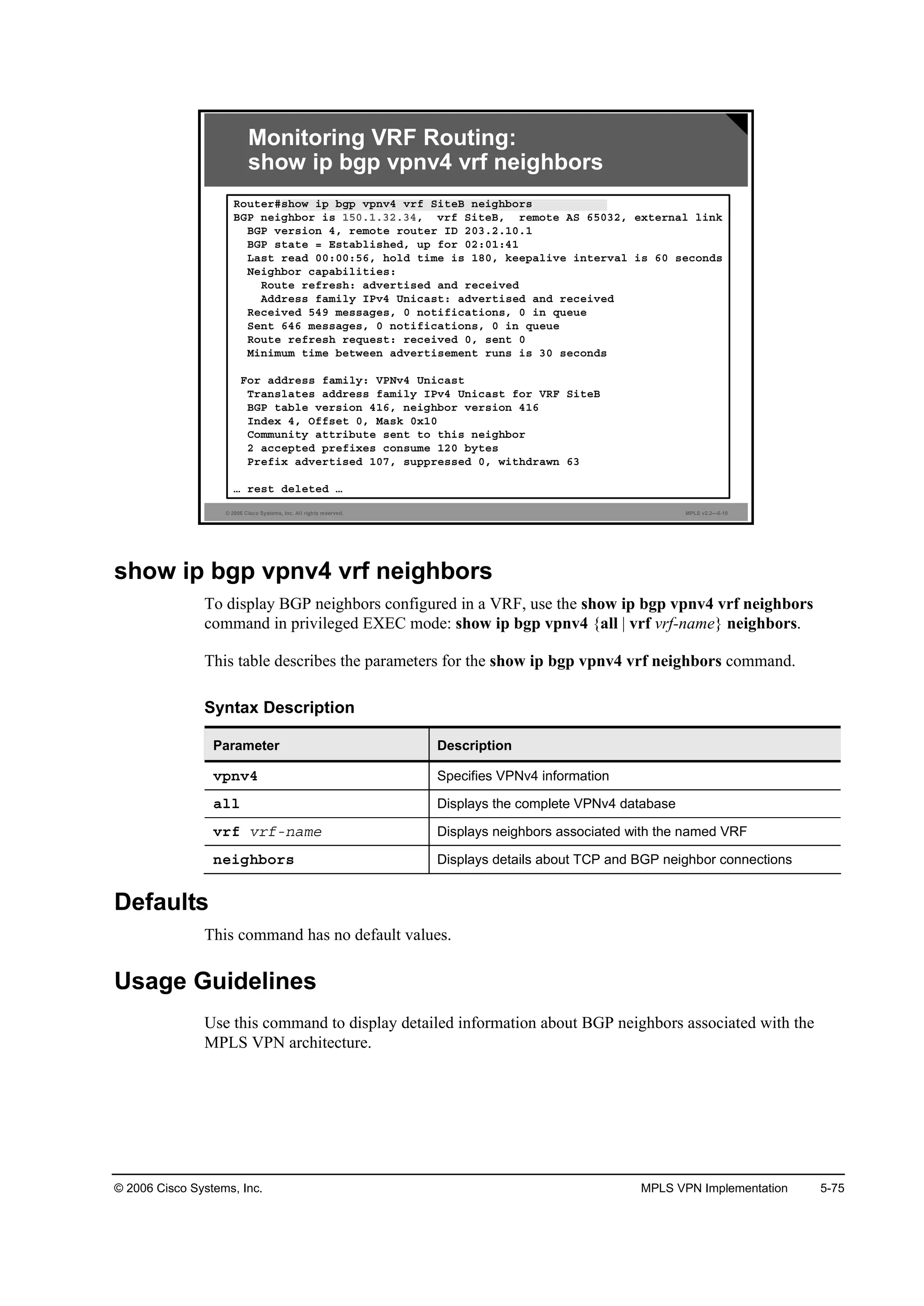 © 2006 Cisco Systems, Inc. MPLS VPN Implementation 5-75
© 2006 Cisco Systems, Inc. All rights reserved. MPLS v2.2—5-10
Monitoring VRF Routing:
show ip bgp vpnv4 vrf neighbors
Î±«¬»®ý­¸±© ·° ľą° Ş°˛Şě Ş®ş Í·¬»Ţ ˛»·ą¸ľ±®­
ŢŮĐ ˛»·ą¸ľ±® ·­ ďëđňďňíîňíěô Ş®ş Í·¬»Ţô ®»ł±¬» ßÍ ęëđíîô »¨¬»®˛ż´ ´·˛µ
ŢŮĐ Ş»®­·±˛ ěô ®»ł±¬» ®±«¬»® ×Ü îđíňîňďđňď
ŢŮĐ ­¬ż¬» ă Ű­¬żľ´·­¸»Ľô «° ş±® đîćđďćěď
Ôż­¬ ®»żĽ đđćđđćëęô ¸±´Ľ ¬·ł» ·­ ďčđô µ»»°ż´·Ş» ·˛¬»®Şż´ ·­ ęđ ­»˝±˛Ľ­
Ň»·ą¸ľ±® ˝ż°żľ·´·¬·»­ć
Î±«¬» ®»ş®»­¸ć żĽŞ»®¬·­»Ľ ż˛Ľ ®»˝»·Ş»Ľ
ßĽĽ®»­­ şżł·´§ ×ĐŞě Ë˛·˝ż­¬ć żĽŞ»®¬·­»Ľ ż˛Ľ ®»˝»·Ş»Ľ
Î»˝»·Ş»Ľ ëěç ł»­­żą»­ô đ ˛±¬·ş·˝ż¬·±˛­ô đ ·˛ Ż«»«»
Í»˛¬ ęěę ł»­­żą»­ô đ ˛±¬·ş·˝ż¬·±˛­ô đ ·˛ Ż«»«»
Î±«¬» ®»ş®»­¸ ®»Ż«»­¬ć ®»˝»·Ş»Ľ đô ­»˛¬ đ
Ó·˛·ł«ł ¬·ł» ľ»¬©»»˛ żĽŞ»®¬·­»ł»˛¬ ®«˛­ ·­ íđ ­»˝±˛Ľ­
Ú±® żĽĽ®»­­ şżł·´§ć ĘĐŇŞě Ë˛·˝ż­¬
Ě®ż˛­´ż¬»­ żĽĽ®»­­ şżł·´§ ×ĐŞě Ë˛·˝ż­¬ ş±® ĘÎÚ Í·¬»Ţ
ŢŮĐ ¬żľ´» Ş»®­·±˛ ěďęô ˛»·ą¸ľ±® Ş»®­·±˛ ěďę
×˛Ľ»¨ ěô Ńşş­»¬ đô Óż­µ đ¨ďđ
Ý±łł«˛·¬§ ż¬¬®·ľ«¬» ­»˛¬ ¬± ¬¸·­ ˛»·ą¸ľ±®
î ż˝˝»°¬»Ľ °®»ş·¨»­ ˝±˛­«ł» ďîđ ľ§¬»­
Đ®»ş·¨ żĽŞ»®¬·­»Ľ ďđéô ­«°°®»­­»Ľ đô ©·¬¸Ľ®ż©˛ ęí
› ®»­¬ Ľ»´»¬»Ľ ›
show ip bgp vpnv4 vrf neighbors
To display BGP neighbors configured in a VRF, use the show ip bgp vpnv4 vrf neighbors
command in privileged EXEC mode: show ip bgp vpnv4 {all | vrf vrf-name} neighbors.
This table describes the parameters for the show ip bgp vpnv4 vrf neighbors command.
Syntax Description
Parameter Description
Ş°˛Şě Specifies VPNv4 information
ż´´ Displays the complete VPNv4 database
Ş®ş Ş®şó˛żł» Displays neighbors associated with the named VRF
˛»·ą¸ľ±®­ Displays details about TCP and BGP neighbor connections
Defaults
This command has no default values.
Usage Guidelines
Use this command to display detailed information about BGP neighbors associated with the
MPLS VPN architecture.
 