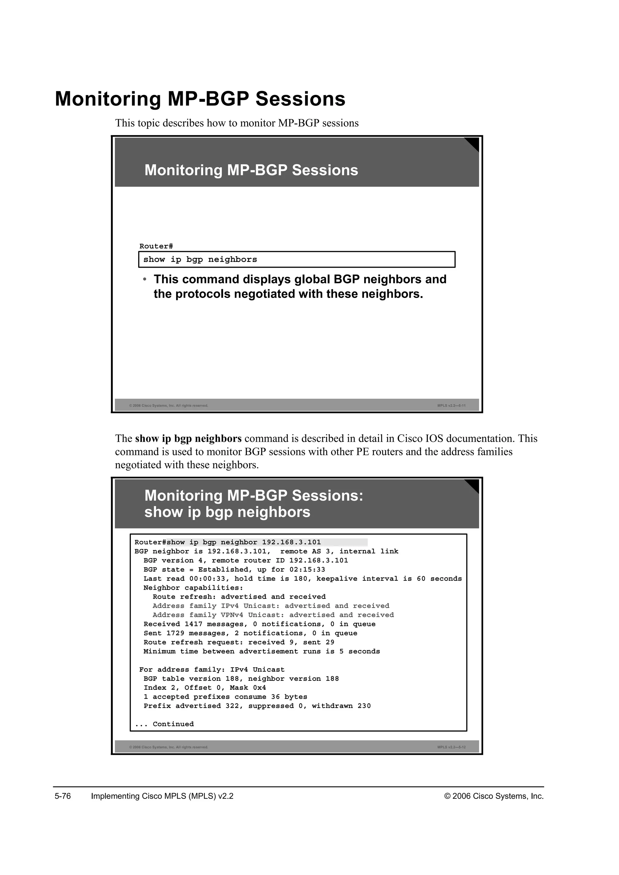 5-76 Implementing Cisco MPLS (MPLS) v2.2 © 2006 Cisco Systems, Inc.
Monitoring MP-BGP Sessions
This topic describes how to monitor MP-BGP sessions
© 2006 Cisco Systems, Inc. All rights reserved. MPLS v2.2—5-11
­¸±© ·° ľą° ˛»·ą¸ľ±®­
Î±«¬»®ý
• This command displays global BGP neighbors and
the protocols negotiated with these neighbors.
Monitoring MP-BGP Sessions
The show ip bgp neighbors command is described in detail in Cisco IOS documentation. This
command is used to monitor BGP sessions with other PE routers and the address families
negotiated with these neighbors.
© 2006 Cisco Systems, Inc. All rights reserved. MPLS v2.2—5-12
Monitoring MP-BGP Sessions:
show ip bgp neighbors
Î±«¬»®ý­¸±© ·° ľą° ˛»·ą¸ľ±® ďçîňďęčňíňďđď
ŢŮĐ ˛»·ą¸ľ±® ·­ ďçîňďęčňíňďđďô ®»ł±¬» ßÍ íô ·˛¬»®˛ż´ ´·˛µ
ŢŮĐ Ş»®­·±˛ ěô ®»ł±¬» ®±«¬»® ×Ü ďçîňďęčňíňďđď
ŢŮĐ ­¬ż¬» ă Ű­¬żľ´·­¸»Ľô «° ş±® đîćďëćíí
Ôż­¬ ®»żĽ đđćđđćííô ¸±´Ľ ¬·ł» ·­ ďčđô µ»»°ż´·Ş» ·˛¬»®Şż´ ·­ ęđ ­»˝±˛Ľ­
Ň»·ą¸ľ±® ˝ż°żľ·´·¬·»­ć
Î±«¬» ®»ş®»­¸ć żĽŞ»®¬·­»Ľ ż˛Ľ ®»˝»·Ş»Ľ
ßĽĽ®»­­ şżł·´§ ×ĐŞě Ë˛·˝ż­¬ć żĽŞ»®¬·­»Ľ ż˛Ľ ®»˝»·Ş»Ľ
ßĽĽ®»­­ şżł·´§ ĘĐŇŞě Ë˛·˝ż­¬ć żĽŞ»®¬·­»Ľ ż˛Ľ ®»˝»·Ş»Ľ
Î»˝»·Ş»Ľ ďěďé ł»­­żą»­ô đ ˛±¬·ş·˝ż¬·±˛­ô đ ·˛ Ż«»«»
Í»˛¬ ďéîç ł»­­żą»­ô î ˛±¬·ş·˝ż¬·±˛­ô đ ·˛ Ż«»«»
Î±«¬» ®»ş®»­¸ ®»Ż«»­¬ć ®»˝»·Ş»Ľ çô ­»˛¬ îç
Ó·˛·ł«ł ¬·ł» ľ»¬©»»˛ żĽŞ»®¬·­»ł»˛¬ ®«˛­ ·­ ë ­»˝±˛Ľ­
Ú±® żĽĽ®»­­ şżł·´§ć ×ĐŞě Ë˛·˝ż­¬
ŢŮĐ ¬żľ´» Ş»®­·±˛ ďččô ˛»·ą¸ľ±® Ş»®­·±˛ ďčč
×˛Ľ»¨ îô Ńşş­»¬ đô Óż­µ đ¨ě
ď ż˝˝»°¬»Ľ °®»ş·¨»­ ˝±˛­«ł» íę ľ§¬»­
Đ®»ş·¨ żĽŞ»®¬·­»Ľ íîîô ­«°°®»­­»Ľ đô ©·¬¸Ľ®ż©˛ îíđ
ňňň Ý±˛¬·˛«»Ľ
 