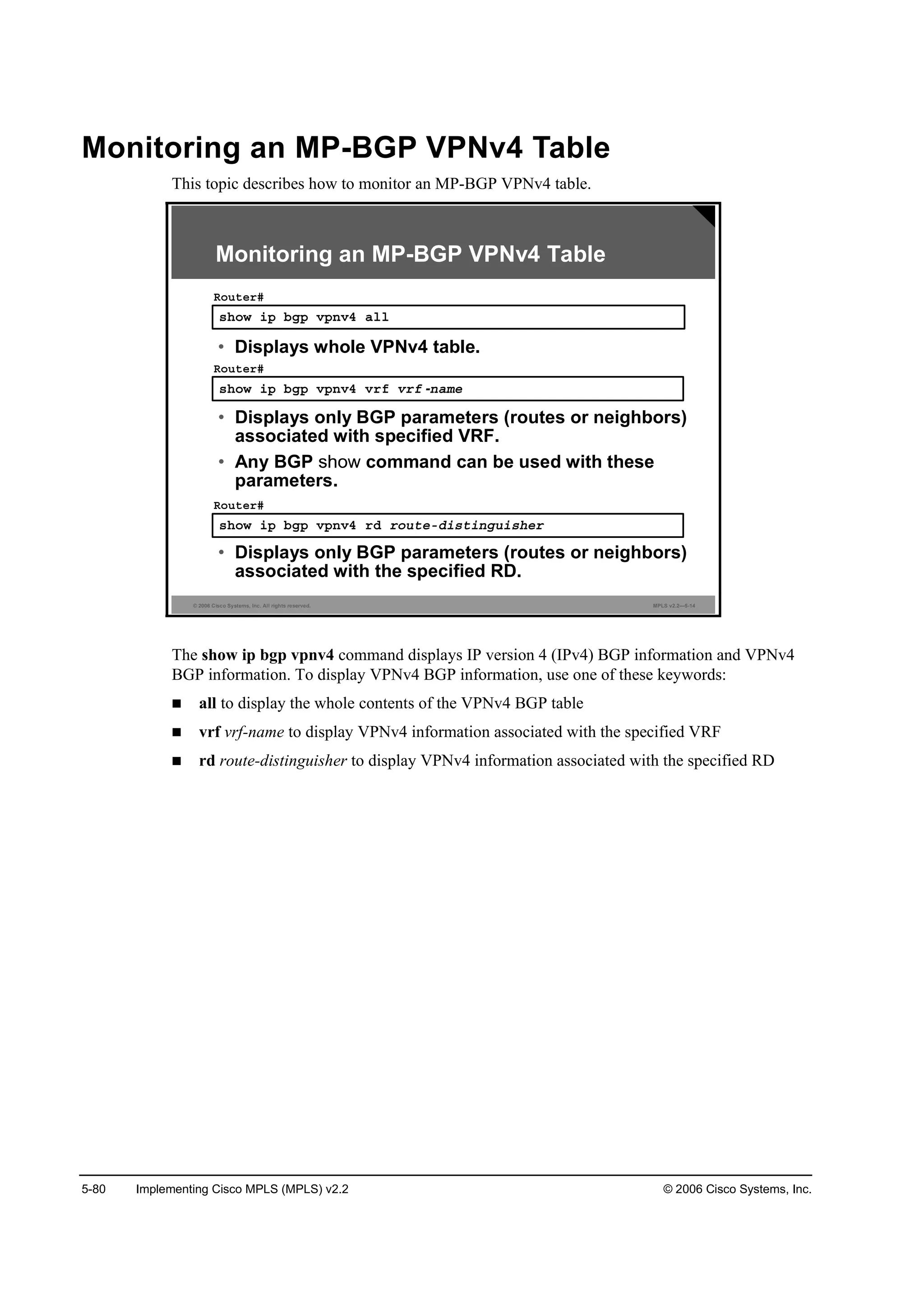 5-80 Implementing Cisco MPLS (MPLS) v2.2 © 2006 Cisco Systems, Inc.
Monitoring an MP-BGP VPNv4 Table
This topic describes how to monitor an MP-BGP VPNv4 table.
© 2006 Cisco Systems, Inc. All rights reserved. MPLS v2.2—5-14
­¸±© ·° ľą° Ş°˛Şě ż´´
Î±«¬»®ý
• Displays whole VPNv4 table.
­¸±© ·° ľą° Ş°˛Şě Ş®ş Ş®ş -˛żł»
Î±«¬»®ý
• Displays only BGP parameters (routes or neighbors)
associated with specified VRF.
• Any BGP command can be used with these
parameters.
­¸±© ·° ľą° Ş°˛Şě ®Ľ ®±«¬»óĽ·­¬·˛ą«·­¸»®
Î±«¬»®ý
• Displays only BGP parameters (routes or neighbors)
associated with the specified RD.
Monitoring an MP-BGP VPNv4 Table
The show ip bgp vpnv4 command displays IP version 4 (IPv4) BGP information and VPNv4
BGP information. To display VPNv4 BGP information, use one of these keywords:
all to display the whole contents of the VPNv4 BGP table
vrf vrf-name to display VPNv4 information associated with the specified VRF
rd route-distinguisher to display VPNv4 information associated with the specified RD
 