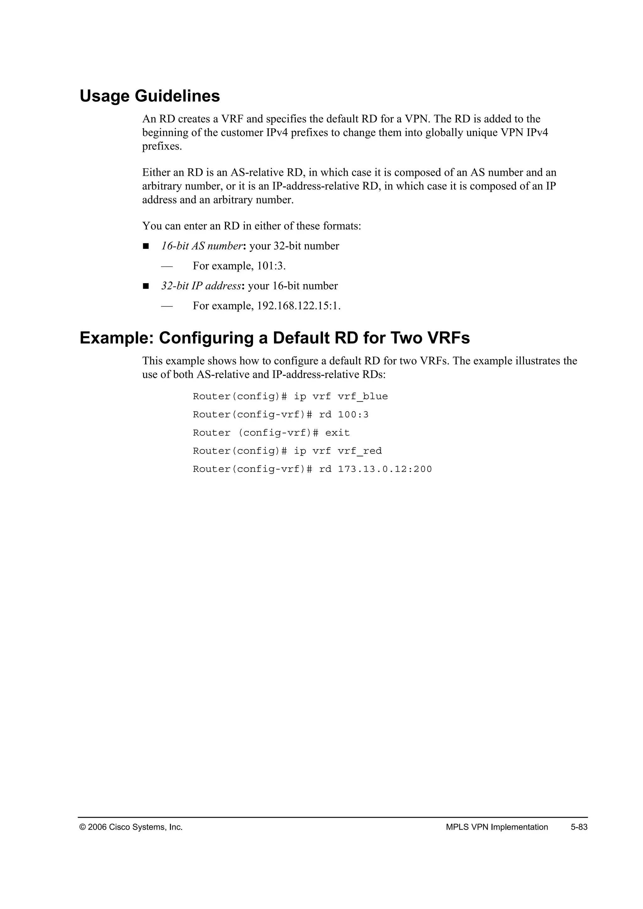 © 2006 Cisco Systems, Inc. MPLS VPN Implementation 5-83
Usage Guidelines
An RD creates a VRF and specifies the default RD for a VPN. The RD is added to the
beginning of the customer IPv4 prefixes to change them into globally unique VPN IPv4
prefixes.
Either an RD is an AS-relative RD, in which case it is composed of an AS number and an
arbitrary number, or it is an IP-address-relative RD, in which case it is composed of an IP
address and an arbitrary number.
You can enter an RD in either of these formats:
16-bit AS number: your 32-bit number
— For example, 101:3.
32-bit IP address: your 16-bit number
— For example, 192.168.122.15:1.
Example: Configuring a Default RD for Two VRFs
This example shows how to configure a default RD for two VRFs. The example illustrates the
use of both AS-relative and IP-address-relative RDs:
Î±«¬»®ř˝±˛ş·ą÷ý ·° Ş®ş Ş®şÁľ´«»
Î±«¬»®ř˝±˛ş·ąóŞ®ş÷ý ®Ľ ďđđćí
Î±«¬»® ř˝±˛ş·ąóŞ®ş÷ý »¨·¬
Î±«¬»®ř˝±˛ş·ą÷ý ·° Ş®ş Ş®şÁ®»Ľ
Î±«¬»®ř˝±˛ş·ąóŞ®ş÷ý ®Ľ ďéíňďíňđňďîćîđđ
 