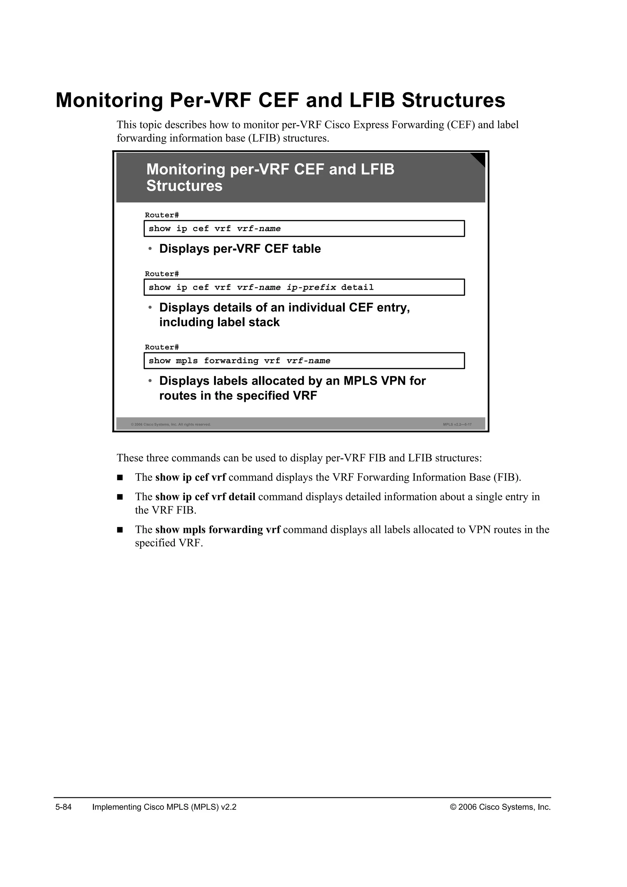 5-84 Implementing Cisco MPLS (MPLS) v2.2 © 2006 Cisco Systems, Inc.
Monitoring Per-VRF CEF and LFIB Structures
This topic describes how to monitor per-VRF Cisco Express Forwarding (CEF) and label
forwarding information base (LFIB) structures.
© 2006 Cisco Systems, Inc. All rights reserved. MPLS v2.2—5-17
­¸±© ·° ˝»ş Ş®ş Ş®şó˛żł»
Î±«¬»®ý
• Displays per-VRF CEF table
­¸±© ·° ˝»ş Ş®ş Ş®şó˛żł» ·°ó°®»ş·¨ Ľ»¬ż·´
Î±«¬»®ý
• Displays details of an individual CEF entry,
including label stack
­¸±© ł°´­ ş±®©ż®Ľ·˛ą Ş®ş Ş®şó˛żł»
Î±«¬»®ý
• Displays labels allocated by an MPLS VPN for
routes in the specified VRF
Monitoring per-VRF CEF and LFIB
Structures
These three commands can be used to display per-VRF FIB and LFIB structures:
The show ip cef vrf command displays the VRF Forwarding Information Base (FIB).
The show ip cef vrf detail command displays detailed information about a single entry in
the VRF FIB.
The show mpls forwarding vrf command displays all labels allocated to VPN routes in the
specified VRF.
 