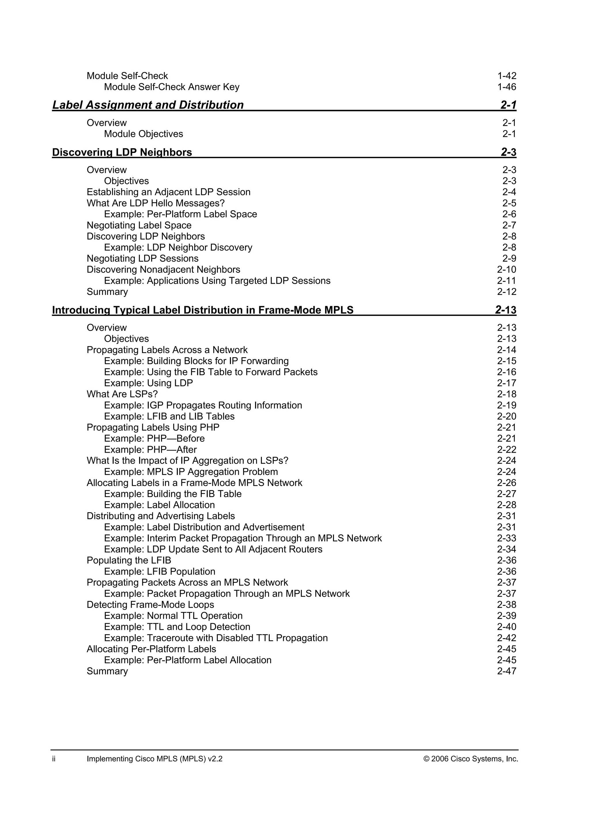 ii Implementing Cisco MPLS (MPLS) v2.2 © 2006 Cisco Systems, Inc.
Module Self-Check 1-42
Module Self-Check Answer Key 1-46
Label Assignment and Distribution 2-1
Overview 2-1
Module Objectives 2-1
Discovering LDP Neighbors 2-3
Overview 2-3
Objectives 2-3
Establishing an Adjacent LDP Session 2-4
What Are LDP Hello Messages? 2-5
Example: Per-Platform Label Space 2-6
Negotiating Label Space 2-7
Discovering LDP Neighbors 2-8
Example: LDP Neighbor Discovery 2-8
Negotiating LDP Sessions 2-9
Discovering Nonadjacent Neighbors 2-10
Example: Applications Using Targeted LDP Sessions 2-11
Summary 2-12
Introducing Typical Label Distribution in Frame-Mode MPLS 2-13
Overview 2-13
Objectives 2-13
Propagating Labels Across a Network 2-14
Example: Building Blocks for IP Forwarding 2-15
Example: Using the FIB Table to Forward Packets 2-16
Example: Using LDP 2-17
What Are LSPs? 2-18
Example: IGP Propagates Routing Information 2-19
Example: LFIB and LIB Tables 2-20
Propagating Labels Using PHP 2-21
Example: PHP—Before 2-21
Example: PHP—After 2-22
What Is the Impact of IP Aggregation on LSPs? 2-24
Example: MPLS IP Aggregation Problem 2-24
Allocating Labels in a Frame-Mode MPLS Network 2-26
Example: Building the FIB Table 2-27
Example: Label Allocation 2-28
Distributing and Advertising Labels 2-31
Example: Label Distribution and Advertisement 2-31
Example: Interim Packet Propagation Through an MPLS Network 2-33
Example: LDP Update Sent to All Adjacent Routers 2-34
Populating the LFIB 2-36
Example: LFIB Population 2-36
Propagating Packets Across an MPLS Network 2-37
Example: Packet Propagation Through an MPLS Network 2-37
Detecting Frame-Mode Loops 2-38
Example: Normal TTL Operation 2-39
Example: TTL and Loop Detection 2-40
Example: Traceroute with Disabled TTL Propagation 2-42
Allocating Per-Platform Labels 2-45
Example: Per-Platform Label Allocation 2-45
Summary 2-47
 