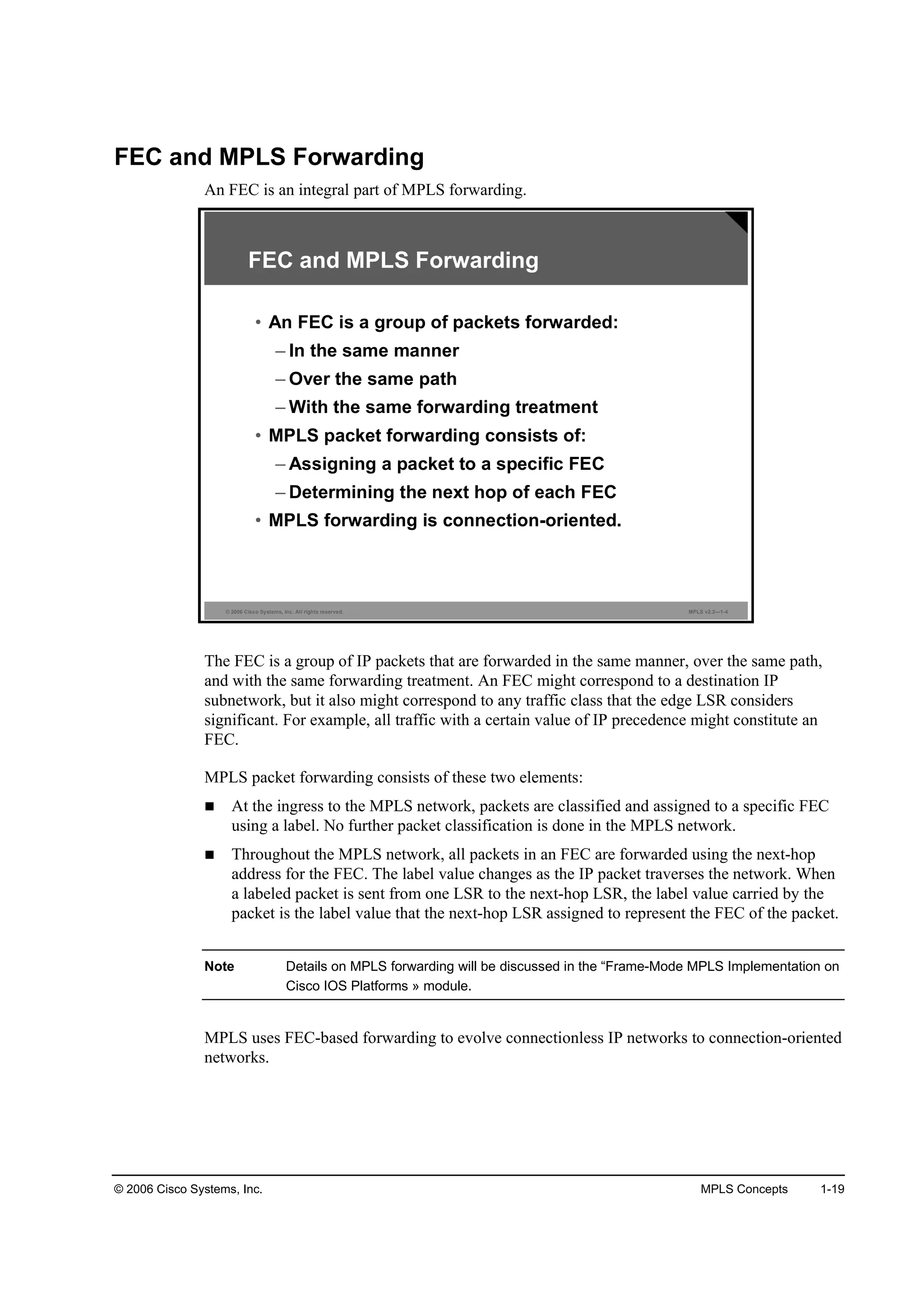 © 2006 Cisco Systems, Inc. MPLS Concepts 1-19
FEC and MPLS Forwarding
An FEC is an integral part of MPLS forwarding.
© 2006 Cisco Systems, Inc. All rights reserved. MPLS v2.2—1-4
FEC and MPLS Forwarding
• An FEC is a group of packets forwarded:
– In the same manner
– Over the same path
– With the same forwarding treatment
• MPLS packet forwarding consists of:
– Assigning a packet to a specific FEC
– Determining the next hop of each FEC
• MPLS forwarding is connection-oriented.
The FEC is a group of IP packets that are forwarded in the same manner, over the same path,
and with the same forwarding treatment. An FEC might correspond to a destination IP
subnetwork, but it also might correspond to any traffic class that the edge LSR considers
significant. For example, all traffic with a certain value of IP precedence might constitute an
FEC.
MPLS packet forwarding consists of these two elements:
At the ingress to the MPLS network, packets are classified and assigned to a specific FEC
using a label. No further packet classification is done in the MPLS network.
Throughout the MPLS network, all packets in an FEC are forwarded using the next-hop
address for the FEC. The label value changes as the IP packet traverses the network. When
a labeled packet is sent from one LSR to the next-hop LSR, the label value carried by the
packet is the label value that the next-hop LSR assigned to represent the FEC of the packet.
Note Details on MPLS forwarding will be discussed in the “Frame-Mode MPLS Implementation on
Cisco IOS Platforms » module.
MPLS uses FEC-based forwarding to evolve connectionless IP networks to connection-oriented
networks.
 