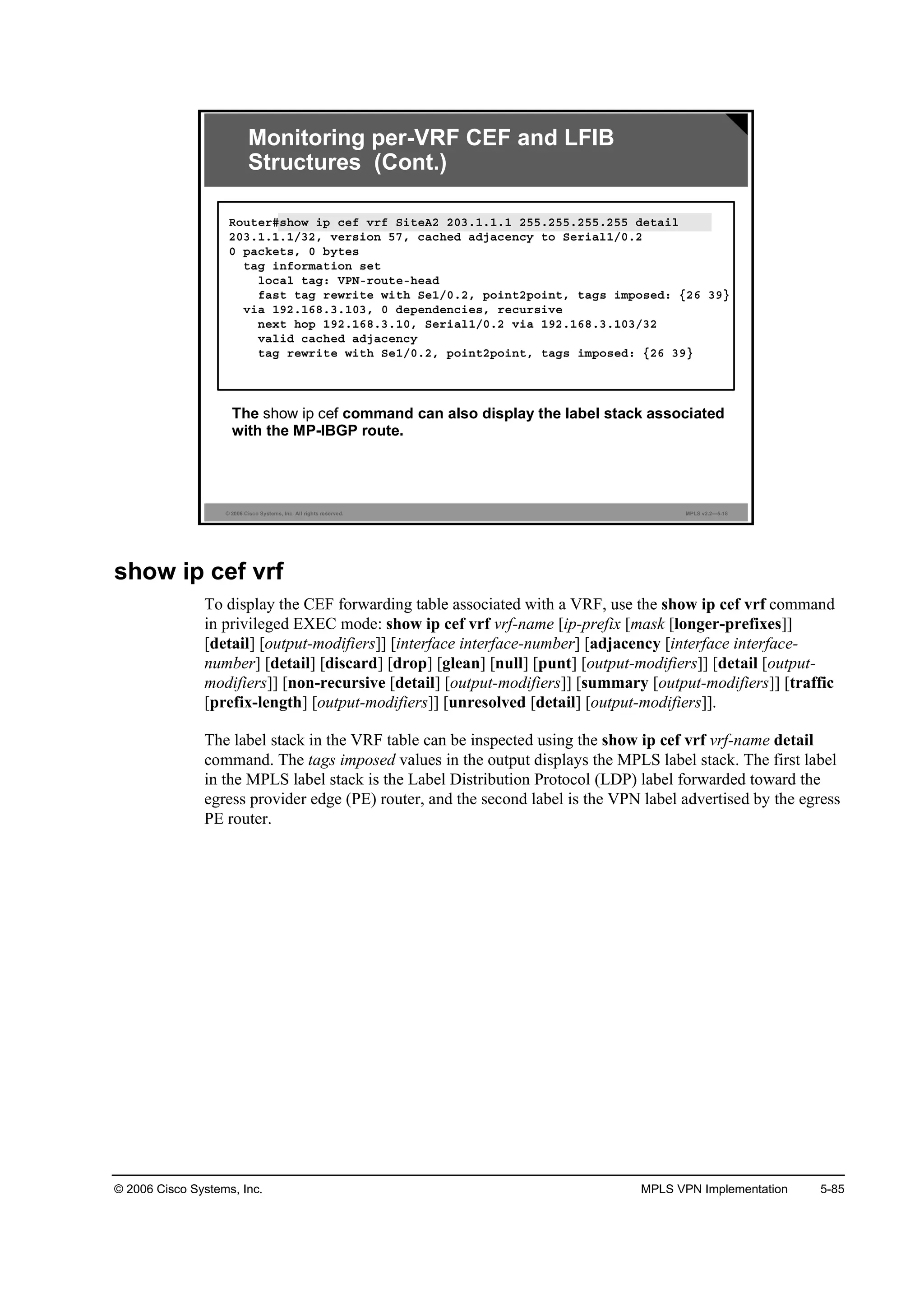 © 2006 Cisco Systems, Inc. MPLS VPN Implementation 5-85
© 2006 Cisco Systems, Inc. All rights reserved. MPLS v2.2—5-18
The show ip cef command can also display the label stack associated
with the MP-IBGP route.
Monitoring per-VRF CEF and LFIB
Structures (Cont.)
Î±«¬»®ý­¸±© ·° ˝»ş Ş®ş Í·¬»ßî îđíňďňďňď îëëňîëëňîëëňîëë Ľ»¬ż·´
îđíňďňďňďńíîô Ş»®­·±˛ ëéô ˝ż˝¸»Ľ żĽ¶ż˝»˛˝§ ¬± Í»®·ż´ďńđňî
đ °ż˝µ»¬­ô đ ľ§¬»­
¬żą ·˛ş±®łż¬·±˛ ­»¬
´±˝ż´ ¬żąć ĘĐŇó®±«¬»ó¸»żĽ
şż­¬ ¬żą ®»©®·¬» ©·¬¸ Í»ďńđňîô °±·˛¬î°±·˛¬ô ¬żą­ ·ł°±­»Ľć Ąîę íçŁ
Ş·ż ďçîňďęčňíňďđíô đ Ľ»°»˛Ľ»˛˝·»­ô ®»˝«®­·Ş»
˛»¨¬ ¸±° ďçîňďęčňíňďđô Í»®·ż´ďńđňî Ş·ż ďçîňďęčňíňďđíńíî
Şż´·Ľ ˝ż˝¸»Ľ żĽ¶ż˝»˛˝§
¬żą ®»©®·¬» ©·¬¸ Í»ďńđňîô °±·˛¬î°±·˛¬ô ¬żą­ ·ł°±­»Ľć Ąîę íçŁ
show ip cef vrf
To display the CEF forwarding table associated with a VRF, use the show ip cef vrf command
in privileged EXEC mode: show ip cef vrf vrf-name [ip-prefix [mask [longer-prefixes]]
[detail] [output-modifiers]] [interface interface-number] [adjacency [interface interface-
number] [detail] [discard] [drop] [glean] [null] [punt] [output-modifiers]] [detail [output-
modifiers]] [non-recursive [detail] [output-modifiers]] [summary [output-modifiers]] [traffic
[prefix-length] [output-modifiers]] [unresolved [detail] [output-modifiers]].
The label stack in the VRF table can be inspected using the show ip cef vrf vrf-name detail
command. The tags imposed values in the output displays the MPLS label stack. The first label
in the MPLS label stack is the Label Distribution Protocol (LDP) label forwarded toward the
egress provider edge (PE) router, and the second label is the VPN label advertised by the egress
PE router.
 